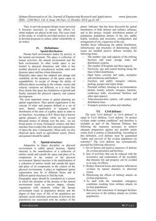 Salman Hasanvand et al. Int. Journal of Engineering Research and Applications www.ijera.com
ISSN : 2248-9622, Vol. 4, Issue 10( Part -1), October 2014, pp.41-49
www.ijera.com 44 | P a g e
Thus, to provide program design issues surveyed
it becomes necessary to reduce the effects of,
urban students are placed in the area. The cases cited
in this study, to would be provided process in order
to develop programs to reduce urban vulnerability in
air strikes.
IV. Definitions:
Spatial distribution:
Human built environment makes by activity in
the natural environment. The space is collection of
human activities, the natural environment and the
built environment. In other words space is not
limited to physical dimension and what it has
weather physical or non-physical include static and
dynamic space and has a time dimension.
Originally open space has adapted and change and
variability on the dynamics of the space cause its
expandability. In accept of change the ability of
different places according to the volume, variety and
velocity variations are different, so it is clear that
from clearly that space has limitations of growth and
finally saturated the physical capacity and content
development.
The most important issues in spatial planning are
spatial organization. Thus spatial organization is the
concept of order and purpose defined as a set of
units. Spatial organization is sequence and
distribution of the units of a public space in order to
set functions. According to R.P. Misra that is known
spatial planners of India: while we fly several
thousand meters of altitude over the area , we see
broad points of areas (biological centers) and their
interface lines (roads) that show rational organization
of space the area. Consequently, Misra said, we also
observed spots (such as agricultural areas), (forest
and pasture) should be added.
V. Spatial structure:
Adaptation to Space discipline on physical
environment is called spatial structure. Spatial
structure is the manifestation of a collection of
entities inside and outside the space and place of its
components in the context of the physical
environment; Spatial structure is the manifestation of
a collection of entities inside and outside the space
and place of its components in the context of the
physical environment, A place to implement spatial
organization may be in different forms and at
different spatial structures to find the truth.
Geographic space should be considered as a system
in which the elements of the domain of the natural
environment (such as uneven shapes, climate,
vegetation) with elements within the human
environment (such as population density and the
degree of their ways of life of the population are
optional, social structures and nature of activities the
population) are associated with the surface of the
planet. Indicator that has been discussed the spatial
distribution of both defense and military influence
and in this project, include: distribution pattern of
population, population density of the city, public
health, locations and structures, configuration and
arrangement of city, expansion of the city.
Another factor influencing the spatial distribution,
infrastructure and structures of determining which
issues are handled passive defense includes the
following items:
- The number, type and capacity of the refining
facilities and water storage tanks and
distribution systems,
- The number of hospitals and their capacity.
- Electricity, gas and central heating along the
lines of their distribution.
- Open barns, covered, fuel tanks, stockpiles
and warehouses and bunkers.
- Facilities and public transport vehicles,
parking, garages and repair shops.
- Potential military housing or accommodation
(hotels, motels, schools, mosques, barracks,
conference halls, recreational facilities and
other open spaces).
- Telecommunication centers, call centers and
distribution lines.
- Transport systems in urban and suburban.
VI. Civil defense:
The term "civil defense" or "civil defense" is
equal to Civil Defense. Civil defense "to protect
civilians under combat conditions" and therefore is
included as part of the National Defense that
following the measures necessary to achieve
adequate preparation against any possible attack
comes from a country or blackmailing. According to
this definition, civil defense must be guaranteed
"safety and survival of the civilian population (in
wartime)." The civil defense has systematically
pursued the following objectives:
1- Set of factors and passive measures of defense
for civilian personnel and facilities.
2- Sets of activities that can be reduced with the
occurrence and continuation of the accidents
that threaten life and property can be avoided
or in case, its effects.
3 - Reduce financial losses and injuries inflicted on
civilians by natural disasters or abnormal
events
4- Minimizing the effects of military attacks on
civilian populations.
5- To deal with the immediate emergency
conditions resulting from military attacks on
civilian populations.
6- Recovery and restoration of damaged facilities
and services to the military attacks on civilian
populations.
 