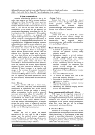 Salman Hasanvand et al. Int. Journal of Engineering Research and Applications www.ijera.com
ISSN : 2248-9622, Vol. 4, Issue 10( Part -1), October 2014, pp.41-49
www.ijera.com 45 | P a g e
Urban passive defense
Actually, urban passive defense is, sets of the
action plans using the tool that by measure, condition
and position without the need for human resources
should be placed in terms of self-reliance. On one
hand, the defense of such actions can be increased in
times of crisis and on the other hand reduce the
consequences of the crisis and the possibility of
reconstructing the damaged areas of the city with the
lowest cost provides. In fact, passive defense plans
before invasive procedures are prepared and
implemented in peacetime. Given the opportunity to
provide such plans shall be prepared in peace time, it
is necessary for such provisions to be included in the
text and drawings. Besides passive defense measures
and considerations applying severe reduction in cost,
efficiency defense plans, objectives and projects that
will increase the invasion of the enemy. Battles
become more complex and the use of technology in
modern warfare, passive defense also has taken on
different faces. Nowadays people need to survive
they have three different services need to be quiet
and have resided within the city must have adequate
safety and comfort. Currently, the main purpose of
passive defense, public safety and reduce the
vulnerability of the infrastructure needed to gradually
create the conditions for security. These important
measures in most countries or performed or are
underway. If these measures as a planning and
design in the country's development (sustainable
development) is established, spontaneous
infrastructures Many of these occur in nature will be
safe. For improving the current infrastructure can to
be strong providing solutions such as re-engineering
them.
Passive defense
Actions, activities and ways to reduce risks,
losses, stabilization and safety and environmental
management is implemented and include natural
barriers and civil defense, the concept of passive
defense organizations. Another words, a series of
nonviolent actions that reduce the vulnerability of
human resources, buildings, facilities, equipment,
documentation and arteries in the face of hostility
and destructive enemy. Passive Defense priority,
secure and maintain the human resources taking into
account the gravity centers of influence is based on
the depth and surface damage. Center of gravity is
divided into the following three categories:
-Vital Centers
Centers that total or partial has caused
destruction of the crisis, and the risk of serious
damage and the political system, navigation,
command and control, manufacturing and economic
support, communications and roads, social or
national defense of the country's influence.
- Critical Centers
Centers that total or partial has caused
destruction of crises, damage and notable political
system, guidance, command and control,
manufacturing and economic support,
communications and roads, community or country is
immune to the influence of regional.
- Important centers
Centers that total or partial has caused
destruction of the crisis, limiting damage and
political systems, guidance, command and control,
manufacturing and economic support,
communications and roads, social or national defense
is the level of local influence.
Passive defense purposes
1- Reduction of systems able to identify, target
detection and precision targeting enemy
offensive weapons.
2- Enhance the capability of survival, continuity
of critical operations and service centers,
critical, critical military and civilian
occurrence under threat, crisis and war.
3- Reduce vulnerability and loss and damage to
facilities, equipment and manpower vital
centers, critical military and civilian
operations against enemy threats.
4- Deprivation of liberty and initiative from the
enemy.
5- Save arms and manpower costs.
6- To deceive and impose more costs to the
enemy and strengthen deterrence.
7- Increasing the threshold resistance force itself
against enemy invasion.
8- Maintaining morale and maintain national
unity and national capitals.
9- Maintaining the territorial integrity, national
security and independence.
Urban planning suitable with passive defense
With regard to the important component of
urban design urban planning and its impact on
reducing losses and damage facilities, equipment and
manpower, more research has tried that mentioned
components, such as the area, the city's urban fabric,
urban form, urban land use will be evaluated
commensurate with passive defense.
1 – Structure of Area
Structure of relationships is influenced by the
type and amount of natural or artificial environment
outside the periphery of the urban area. In fact, in the
network or hierarchical relationships of anatomical,
functional environment has been established, and any
investigation, defense, political, economic, social and
related urban area makes sense.
 