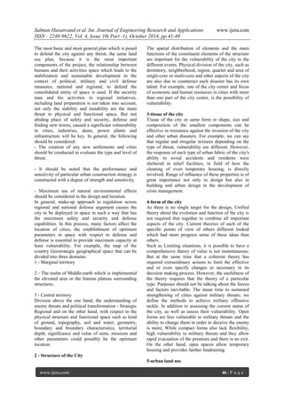 Salman Hasanvand et al. Int. Journal of Engineering Research and Applications www.ijera.com
ISSN : 2248-9622, Vol. 4, Issue 10( Part -1), October 2014, pp.41-49
www.ijera.com 46 | P a g e
The most basic and most general plan which is posed
to defend the city against any threat, the same land
use plan; because it is the most important
components of the project, the relationship between
humans and their activities space which leads to the
stabilization and sustainable development in the
context of political, military and civil defense
measures, national and regional, to defend the
consolidated entity of space is used. If the security
man and his activities in regional initiatives,
including land preparation is not taken into account,
not only the stability and instability are the main
threat to physical and functional space, But not
abiding place of safety and security, defense and
finding new towns, caused a significant vulnerability
in cities, industries, dams, power plants and
infrastructure will be key. In general, the following
should be considered:
- The creation of any new settlements and cities
should be conducted to evaluate the type and level of
threat.
- It should be noted that the performance and
sensitivity of particular urban construction strategy is
constructed with a degree of strength and sensitivity.
- Maximum use of natural environmental effects
should be considered in the design and location.
In general, make-up approach to regulation across
regional and national defense argument causes the
city to be deployed in space in such a way that has
the maximum safety and security and defense
capabilities. In this process, many factors affect the
location of cities, the establishment of optimum
parameters in space with respect to defense and
defense is essential to provide maximum capacity at
least vulnerability. For example, the map of the
country Geostrategic geographical space that can be
divided into three domains:
1 - Marginal territory
2 - The realm of Middle-earth which is implemented
the elevated area or the Iranian plateau surrounding
structures.
3 - Central territory
Division above the one hand, the understanding of
enemy threats and political transformation - Strategic
Regional and on the other hand, with respect to the
physical structure and functional space such as kind
of ground, topography, soil and water, geometry,
boundary and boundary characteristics, territorial
depth, significance and value of aims, missions and
other parameters could possibly be the optimum
location.
2 - Structure of the City
The spatial distribution of elements and the main
functions of the constituent elements of the structure
are important for the vulnerability of the city to the
different events. Physical division of the city, such as
dormitory, neighborhood, region, quarter and area of
single-core or multi-core and other aspects of the city
are also due to counteract each disaster has its own
talent. For example, one of the city center and focus
of economic and human resources in cities with more
than one part of the city center, is the possibility of
vulnerability.
3-tissue of the city
Tissue of the city or same form or shape, size and
composition of the smallest components can be
effective in resistance against the invasion of the city
and other urban disasters. For example, we can say
that regular and irregular textures depending on the
type of threat, vulnerability are different. However,
the response of each type of urban fabric of the city's
ability to avoid accidents and residents were
sheltered in relief facilities, in field of how the
cleaning of even temporary housing, is directly
involved. Range of influence of these properties is of
great importance not only in design but also in
building and urban design in the development of
crisis management.
4-form of the city
As there is no single target for the design, Unified
theory about the evolution and function of the city is
not required that together to combine all important
aspects of the city. Current theories of each of the
specific points of view of others different looked
which had more progress some of these ideas than
others.
Such as Limiting situations, it is possible to have a
comprehensive theory of value is not instantaneous;
But at the same time that a coherent theory has
required extraordinary actions to limit the effective
and or even specify changes or necessary in its
decision making process. However, the usefulness of
the theory requires that the theory of a particular
type. Purposes should not be talking about the forces
and factors inevitable. The mean time to sustained
strengthening of cities against military threats; we
define the methods to achieve military offensive
tackle. In addition to assessing the current status of
the city, as well as assess their vulnerability. Open
forms are less vulnerable to military threats and the
ability to change them in order to deceive the enemy
is more; While compact forms also lack flexibility,
high vulnerability to military threats and they allow
rapid evacuation of the premises and there is no exit.
On the other hand, open spaces allow temporary
housing and provides further fundraising.
5-urban land use
 