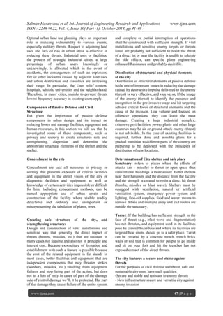 Salman Hasanvand et al. Int. Journal of Engineering Research and Applications www.ijera.com
ISSN : 2248-9622, Vol. 4, Issue 10( Part -1), October 2014, pp.41-49
www.ijera.com 47 | P a g e
Optimal urban land use planning plays an important
role in reducing vulnerability to various events,
especially military threats. Respect to adjoining land
uses and lack of risk in urban areas is effective in
reducing these threats. Industrial uses or facilities,
the process of strategic industrial cities, a large
percentage of urban users knowingly or
unknowingly, is allocated which in the event of
accidents, the consequences of such an explosion,
fire or other incidents caused by adjacent land uses
and urban destruction and casualties are increasing
their range; In particular, the User relief centers,
hospitals, schools, universities and the neighborhood.
Therefore, in many cities, mainly to prevent threats
lowest frequency accuracy in locating users apply.
Components of Passive Defense and Civil
Structure
But given the importance of passive defense
components in urban design and its impact on
reducing losses and damage facilities, equipment and
human resources, in this section we will see that be
investigated some of these components, such as
privacy and secrecy to create structures safe and
strengthening, dispersion and determine the
appropriate structural elements of the shelter and the
shelter.
Concealment in the city
Concealment are said all measures to privacy or
secrecy that prevents exposure of critical facilities
and equipment in the direct vision of the city or
diagnostic facilities and equipment as well as
knowledge of certain activities impossible or difficult
for him. Including concealment methods, can be
named appropriate use of urban terrain and
construction of the facility where visible readily
detectable and ordinary and unimportant or
misrepresenting the tabulation of plants, trees.
Creating safe structure of the city, and
strengthening structures
Design and construction of vital installations and
sensitive way that generally the direct impact of
threats (bombs, missiles, etc.) that are resistant in
many cases not feasible and also not in principle and
interest cost. Because expenditure of formation and
establishment with such a feature is possible because
the cost of the related equipment is far ahead. In
most cases, better facilities and equipment that are
independent components that may threaten strikes
(bombers, missiles, etc.) resulting from equipment
failures and stop being part of the action, but does
not to a lots of only in cases of part of the damage
side of control damage we’ll, it be protected. But part
of the damage they cause failure of the entire system
and complete or partial interruption of operations
shall be constructed with sufficient strength. If vital
installations and sensitive enemy targets or threats
listed are probably not sufficient to resist the threat
of a direct hit or near the facility is unable to tolerate
the side effects, can specific plans engineering
enhanced Resistance and probably desirable.
Distribution of structural and physical elements
of the city
Distribution of structural elements of passive defense
is the one of important issues in reducing the damage
caused by destructive impulse delivered to the enemy
(threat) is very effective, and vice versa; If the image
of the enemy (threat) to identify the presence and
recognition in the pre-invasive stage and hit targeting
achieve critical focus of structural elements and the
cause of the invasion. Low volume and focused on
offensive operations, they can leave the most
damage. Creating a huge industrial complex,
extensive port facilities, power plants and other large
countries may be air or ground attack enemy (threat)
is not advisable. In the case of existing facilities is
required, further done and possible plans for a
gradual transition to different parts of the country are
preparing to be deployed with the principles of
distribution of new locations.
Determination of City shelter and safe place
Sanctuary: refers to places where the effects of
attacks (air - missile) or threat or open space than
conventional buildings is more secure. Better shelters
near their hangouts and the distance from the facility
and the strength is created to resist a direct hit threat
(bombs, missiles or blast wave). Shelters must be
equipped with ventilation, natural or artificial
ventilation system, emergency power system and
lighting, first-aid supplies, food and water; means to
remove debris and multiple entry and exit routes are
outside the sanctuary.
Turret: If the building has sufficient strength in the
face of threat (e.g., blast wave and fragmentation)
has not threaten, and equipment used in its facilities
pose be created hazardous and where its facilities are
targeted hear sirens should go to a safer place. Turret
can be covered by a concrete trench, trench brick
walls or soil that is common for people to go inside
and sit on your feet and hit the trenches has not
exposed contact of the direct threats.
The city features a secure and stable against
threats
For the purposes of civil defense and threat, safe and
sustainable city must have such qualities:
-Secure and stable and resistant to enemy threats
- New infrastructure secure and versatile city against
enemy invasion
 