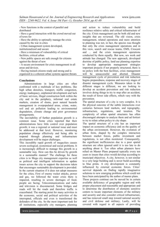 Salman Hasanvand et al. Int. Journal of Engineering Research and Applications www.ijera.com
ISSN : 2248-9622, Vol. 4, Issue 10( Part -1), October 2014, pp.41-49
www.ijera.com 48 | P a g e
- New functions in the context of parallel and
distributed
- Have a good interaction with the crowd moved out
of town for
- Have the ability to optimally manage the crisis
caused by the war in cities
- Urban management system developed,
institutionalized and secure
- Have a minimum of vulnerability of critical
facilities, critical urban
- New public spaces are safe enough for citizens
against the threat of new
- A secure environment for crisis management in all
areas and devices.
- Having trained citizens ready and strong and is
organized in a coherent urban systems against threats
Conclusions
Administrations in large cities are often
confronted with a multitude of key problems, like
high urban densities, transport, traffic congestion,
energy inadequacy, unplanned development and lack
of basic services, illegal construction both within the
city and in the periphery, informal real estate
markets, creation of slums, poor natural hazards
management in overpopulated areas, crime, water,
soil and air pollution leading to environmental
degradation, climate change and poor governance
arrangements.
The inevitability of further population growth is a
common issue. Some cities reported that their
administrations have little control over population
growth; it was a regional or national issue and must
be addressed at that level. However, monitoring
population change effectively and being able to
respond through planning and infrastructure
development will be major challenges.
This incredibly rapid growth of megacities causes
severe ecological, economical and social problems. It
is increasingly difficult to manage this growth in a
sustainable way. How can this be driven by growth
in a sustainable manner? The challenge for these
cities is to Mega city management expertise as well
as political and intelligent information to update
issues across the city to support the decisions taken
that encourages sustainable development is provided.
In the current situation if it does not adopt measures
for the cities, First of enemy rocket attacks, power
and gas, we followed the water crisis there is
impaired, resulting in severe shortages of food,
people are facing. Telecommunications and radio
and television is disconnected. Some bridges and
roads will hit the roads and therefore traffic is
exacerbated. The starting point for many activities in
the economic, social and political activities of the
interrupted, officials and even is transformed the
defenders of the city. So the most important task for
all institutions, especially city managers, planning
and action to reduce vulnerability and build
resilience relative safety and critical infrastructure of
the city. Crisis management can be both old and new
insights that are reviewed. The old vision, crisis
management, related operations and more attention
to planning was not, in fact, the species was thought
that only the crisis management operations and in
this view, search and rescue teams, EMS, Crescent
and ... and the crisis management operations
conducted by them equally. But now, sex work and
attitude has changed. The new approach, developed
doctrine of public policy, land use planning expertise
to develop appropriate management strategies
important projects if not properly structured, there is
no policy with the best facilities, crisis management
will be unsuccessful and aborted. Disaster
management cycle of prevention and risk reduction
begins preparedness, response and recovery stages of
disaster management cycle. Measures taken in the
different stages is different, we are looking to
develop an accident prevention and risk reduction
involves doing things to try to stop after an accident,
the result of fewer side effects, which vary with the
prevention.
The spatial structure of a city is very complex. It is
the physical outcome of the subtle interactions over
centuries between land markets, and topography,
infrastructure, regulations, and taxation. The
complexity of urban spatial structures has often
discouraged attempts to analyze them and ad fortiori
to try to relate urban policy to city shape.
The spatial structure of a city has an important
impact on economic efficiency and on the quality of
the urban environment. However, the evolution of
urban form, shaped by the complex interaction
between market forces, public investment and
regulations, is not often monitored. Consequently,
the significant inefficiencies due to a poor spatial
structure are often ignored until it is too late to do
anything about it. Too often urban planners have
relied on Master Plans prepared typically every ten
years to insure that cities would develop according to
municipal objectives. A city, however, is not similar
to a very large building and is never build according
to blue prints. A city development is constantly
influenced by external economic forces. Cities’
survival depends on finding rapidly imaginative
solutions to new emerging problems which could not
have been anticipated by the author of master plans.
These projects continue can be moved be in certain
available deficiency of geographic region and with
proper placement and reasonable and appropriate and
to determine the distribution of elements sensitive
centers to locate important elements of the military
and security and also consider critical infrastructure,
and has removed small step toward national security
and civil defense and military; Lastly, will be
covered with regard to all aspects of providing
 