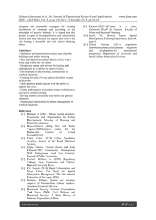 Salman Hasanvand et al. Int. Journal of Engineering Research and Applications www.ijera.com
ISSN : 2248-9622, Vol. 4, Issue 10( Part -1), October 2014, pp.41-49
www.ijera.com 49 | P a g e
adequate and reasonable strategies for locating
distribution of elements and according to the
principles of passive defense. It is hoped that this
project is a part of incompatibilities and vulnerability
factors that may threaten the region and relieve the
city having a beautiful and safe choice thinking
about.
Guidelines:
- Sanitation and immunization status quo of public
buildings and public housing.
- Save anticipated necessities (such as fuel, water,
food, etc) within the city limits.
- Design and create safe havens for Surface and
underground as a subway in times of crisis.
- Development of photovoltaic communities in
conflict situations.
- Creating Security Privacy critical facilities located
in the town.
- Multi-purpose public spaces with the ability to
exploit the crisis.
- Create and organize evacuation routes with features
and quick outreach people.
- Having barriers around the city before the ground
offensive.
- Institutional master plan for urban management in
conflict situations.
Reference
[1.] Bertaud .A (2003) Tehran spatial structure:
Constraints and Opportunities for Future
Development; Ministry of Housing and
Urban Development.
[2.] Bucur.h;Marcu phillip fluri and Todor
Tagarev(2009)Geneva centre for the
Democratic Control of Armed
Forced(DCAF).
[3.] Clark, Colin (1951) Urban Population
densities. Journal of the Royal Statistical
Society.
[4.] Epple, Dennis, Thomas Romer and Radu
Filimon(1988) Community Development
With Endogenous Land Use Controls.
Journal of Public Economics.
[5.] Fischel, William A. (1995) Regulatory
Takings: Law, Economics and Politics.
Harvard University Press.
[6.] FIG Report (2010) Rapid Urbanization and
Mega Cities: The Need for Spatial
Information Management; The International
Federation of Surveyors (FIG).
[7.] Goldner, William. Spatial and Location
Aspects of Metropolitan Labour markets.
American Economic Review.
[8.] Homeland Security National Preparedness
Task Force (2006) Civil Defense and
Homeland Security: A Short History of
National Preparedness Efforts.
[9.] Khosravi.H(2010)Tehran is a coast;
Università IUAV di Venezia Faculty of
Urban and Regional Planning.
[10.] Sarafi, M., Browse Topics Spatial
Development, Planning Department, June 64,
page 4.
[11.] United Nations (2011) population
distribution,urbanization,internal migration
and development:An international
perspective; Department of Economic and
Social Affairs Population Division.
 