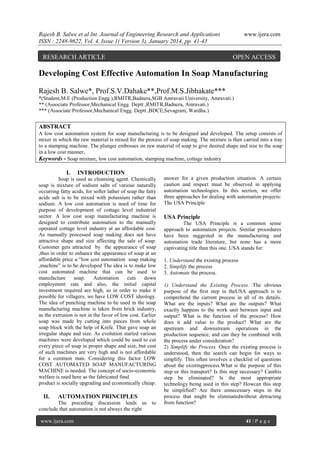 Rajesh B. Salwe et al Int. Journal of Engineering Research and Applications
ISSN : 2248-9622, Vol. 4, Issue 1( Version 3), January 2014, pp. 41-43

RESEARCH ARTICLE

www.ijera.com

OPEN ACCESS

Developing Cost Effective Automation In Soap Manufacturing
Rajesh B. Salwe*, Prof.S.V.Dahake**,Prof.M.S.Jibhakate***
*(Student,M.E (Production Engg.),RMITR,Badnera,SGB Amravati University, Amravati.)
** (Associate Professor,Mechanical Engg. Deptt ,RMITR,Badnera, Amravati.)
*** (Associate Professor,Mechanical Engg. Deptt ,BDCE,Sevagram, Wardha.)

ABSTRACT
A low cost automation system for soap manufacturing is to be designed and developed. The setup consists of
mixer in which the raw material is mixed for the process of soap making. The mixture is then carried into a tray
to a stamping machine. The plunger embosses on raw material of soap to give desired shape and size to the soap
in a low cost manner.
Keywords - Soap mixture, low cost automation, stamping machine, cottage industry

I.

INTRODUCTION

Soap is used as cleansing agent. Chemically
soap is mixture of sodium salts of various naturally
occurring fatty acids, for softer lather of soap the fatty
acids salt is to be mixed with potassium rather than
sodium. A low cost automation is need of time for
purpose of development of cottage level industrial
sector. A low cost soap manufacturing machine is
designed to contribute automation to the manually
operated cottage level industry at an affordable cost.
As manually processed soap making does not have
attractive shape and size affecting the sale of soap.
Customer gets attracted by the appearance of soap
,thus in order to enhance the appearance of soap at an
affordable price a “low cost automation soap making
,machine” is to be developed The idea is to make low
cost automated machine that can be used to
manufacture
soap.
Automation
cuts
down
employment rate and also, the initial capital
investment required are high, so in order to make it
possible for villagers, we have LOW COST ideology.
The idea of punching machine to be used in the soap
manufacturing machine is taken from brick industry,
as the extrusion is not in the favor of low cost. Earlier
soap was made by cutting into pieces from whole
soap block with the help of Knife. That gave soap an
irregular shape and size. As evolution started various
machines were developed which could be used to cut
every piece of soap in proper shape and size, but cost
of such machines are very high and is not affordable
for a common man. Considering this factor LOW
COST AUTOMATED SOAP MANUFACTURING
MACHINE is needed. The concept of socio-economic
welfare is used here as the fabricated final
product is socially upgrading and economically cheap.

II.

AUTOMATION PRINCIPLES

The preceding discussion leads us to
conclude that automation is not always the right
www.ijera.com

answer for a given production situation. A certain
caution and respect must be observed in applying
automation technologies. In this section, we offer
three approaches for dealing with automation projects:
The USA Principle

USA Principle
The USA Principle is a common sense
approach to automation projects. Similar procedures
have been suggested in the manufacturing and
automation trade literature, but none has a more
captivating title than this one. USA stands for:
1. Understand the existing process
2. Simplify the process
3. Automate the process.
1) Understand the Existing Process. The obvious
purpose of the first step in theUSA approach is to
comprehend the current process in all of its details.
What are the inputs? What are the outputs? What
exactly happens to the work unit between input and
output? What is the function of the process? How
does it add value to the product? What are the
upstream and downstream operations in the
production sequence, and can they be combined with
the process under consideration?
2) Simplify the Process. Once the existing process is
understood, then the search can begin for ways to
simplify. This often involves a checklist of questions
about the existingprocess.What is the purpose of this
step or this transport? Is this step necessary? Canthis
step be eliminated? Is the most appropriate
technology being used in this step? Howcan this step
be simplified? Are there unnecessary steps in the
process that might be eliminatedwithout detracting
from function?

41 | P a g e

 