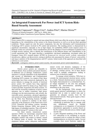 Emanuele Ciapessoni et al Int. Journal of Engineering Research and Applications
ISSN : 2248-9622, Vol. 4, Issue 1( Version 4), January 2014, pp.42-51

RESEARCH ARTICLE

www.ijera.com

OPEN ACCESS

An Integrated Framework For Power And ICT System RiskBased Security Assessment
Emanuele Ciapessoni*, Diego Cirio*, Andrea Pitto*, Marino Sforna**
*(Ricerca sul Sistema Energetico - RSE S.p.A., Milan, Italy)
** (TERNA, Italian Transmission System Operator, Milan, Italy)

ABSTRACT
Power system (PS) is exposed to natural and man-related threats which may affect the security of power supply,
depending on the vulnerabilities of the system to the threats themselves as well as on the pre-fault operating
conditions. Threats regard not only the power components, but also the Information and Communications
Technology (ICT) systems involved in PS control and protection. The resulting picture is characterized by
significant uncertainties, especially as far as high impact, low probability (HILP) events (typical causes of
blackout events) are concerned. These considerations call for the adoption of novel techniques to perform more
in-depth security analyses, able to identify the contributions of the different threats and vulnerabilities to the
overall operational risk. The paper describes a probabilistic risk-based methodology, developed within the
European Union (EU) research project AFTER (A Framework for electrical power sysTems vulnerability
identification, dEfense and Restoration), aiming to perform risk assessment (by means of hazard, vulnerability,
and impact analysis) of the integrated power and ICT systems. Initial results of the approach are described with
reference to a test system.
Keywords - contingency analysis, power system security, risk assessment, power system dependences

I.

INTRODUCTION

Electric power systems are vulnerable to
different threats, from accidents and natural disasters,
to deliberate acts of sabotage. Furthermore, system
operation is critically dependent on the dependability
and security of Information and Communication
Technology (ICT) systems. As a matter of fact, these
technologies have been extensively deployed by the
power industry to manage the security of electrical
power system. ICT systems have long supported
monitoring and control by means of e.g. Supervisory
Control and Data Acquisition (SCADA) systems. To
deal with the increasing complexity of power system
operation, due to market constraints, high power
exchange over the interconnections, and, recently, the
renewable power penetration, advanced apparatuses
and systems are being installed worldwide. Examples
are the Wide Area Monitoring Systems (WAMS).
This trend is expected to continue in the future,
especially in the perspective of the Smart Grid vision
[1]-[3]. Protection and defense systems, including
System Protection Schemes (SPS), also present a
high degree of embedded expertise. They will also be
encompassed among ICT systems in this work.
For these reasons, transmission system
operators (TSOs) are increasingly concerned about
whether the integrated Power & ICT system is
adequately resilient with respect to failures, caused
by different kinds of threats. The latter include
equipment failures and/or subsystem malfunctions,
www.ijera.com

natural events and disasters, negligence of the
operators, malicious behavior such as deliberate acts
of sabotage, criminal activity. All of these threats
may result in multiple contingencies leading to
extensive loss of electricity supply.
To manage critical scenarios, TSOs have to
consider the interconnected electrical power system
as a whole. National electrical power systems are in
fact highly interconnected on a continental base. So,
an outage originated in one area may propagate
throughout the interconnection, spreading the
disturbance to the close areas.
On this background, TSOs strongly need
jointly-agreed practical methodologies to assess the
operational risk in order to control risks and to
guarantee an adequate security level for the
interconnected network. These goals require a threefold step forward:
1. Expressing security of supply in terms of risk,
considering in particular how to manage wide
area disturbances caused by multiple
contingencies as an integration of conventional
deterministic approaches to security (based on
the N-1 criterion [4]) and convey a better insight
into the risk.
2. A more integrated modeling of the Power and
ICT subsystems to be considered in security
assessment tools to evaluate the effects of their
interdependencies on electricity supply. Several
examples from recent blackouts support this
42 | P a g e

 