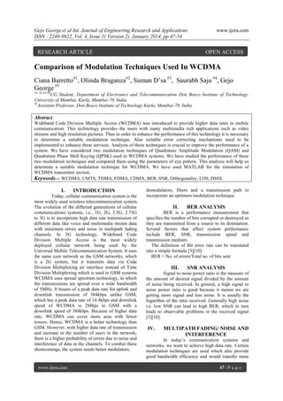 Gejo George et al Int. Journal of Engineering Research and Applications
ISSN : 2248-9622, Vol. 4, Issue 1( Version 2), January 2014, pp.47-54

RESEARCH ARTICLE

www.ijera.com

OPEN ACCESS

Comparison of Modulation Techniques Used In WCDMA
Ciana Barretto#1, Olinda Braganza#2, Suman D’sa #3, Saurabh Saju #4, Gejo
George #5
#1, #2,#3,#4

UG Student, Department of Electronics and Telecommunication Don Bosco Institute of Technology,
University of Mumbai, Kurla, Mumbai-70. India.
#5
Assistant Professor, Don Bosco Institute of Technology Kurla, Mumbai-70. India.

Abstract
Wideband Code Division Multiple Access (WCDMA) was introduced to provide higher data rates in mobile
communication. This technology provides the users with many multimedia rich applications such as video
streams and high resolution pictures. Thus in order to enhance the performance of this technology it is necessary
to determine a suitable modulation technique. Also suitable error correcting mechanisms need to be
implemented to enhance these services. Analysis of these techniques is crucial to improve the performance of a
system. We have considered two modulation techniques of Quadrature Amplitude Modulation (QAM) and
Quadrature Phase Shift Keying (QPSK) used in WCDMA systems. We have studied the performance of these
two modulation techniques and compared them using the parameters of eye pattern. This analysis will help us
determine a suitable modulation technique for WCDMA. We have used MATLAB for the simulation of
WCDMA transmitter section.
Keywords— WCDMA, UMTS, TDMA, FDMA, CDMA, BER, SNR, Orthogonality, LOS, DSSS.

I.

INTRODUCTION

Today, cellular communication system is the
most widely used wireless telecommunication system.
The evolution of the different generations of cellular
communications systems, i.e., 1G, 2G, 2.5G, 2.75G
to 3G is to incorporate high data rate transmission of
different data like voice and multimedia stream data
with minimum errors and noise in multipath fading
channels. In 3G technology, Wideband Code
Division Multiple Access is the most widely
deployed cellular network being used by the
Universal Mobile Telecommunication System. It uses
the same core network as the GSM networks, which
is a 2G system, but it transmits data via Code
Division Multiplexing air interface instead of Time
Division Multiplexing which is used in GSM systems.
WCDMA uses spread spectrum technology, in which
the transmissions are spread over a wide bandwidth
of 5MHz. It boasts of a peak data rate for uplink and
downlink transmission of 384kbps unlike GSM,
which has a peak data rate of 14.4kbps and downlink
speed of WCDMA is 2Mbps to GSM with a
downlink speed of 384kbps. Because of higher data
rate, WCDMA can cover more area with fewer
towers. Hence, WCDMA is a better technology than
GSM. However, with higher data rate of transmission
and increase in the number of users in the network,
there is a higher probability of errors due to noise and
interference of data in the channels. To combat these
shortcomings, the system needs better modulators,

www.ijera.com

demodulators, filters and a transmission path to
incorporate an optimum modulation technique.

II.

BER ANALYSIS

BER is a performance measurement that
specifies the number of bits corrupted or destroyed as
they are transmitted from a source to its destination.
Several factors that affect system performance
include BER, SNR, transmission speed and
transmission medium.
The definition of Bit error rate can be translated
into a simple formula [3][10]:
BER = No. of errors/Total no. of bits sent

III.

SNR ANALYSIS

Signal to noise power ratio is the measure of
the amount of desired signal divided by the amount
of noise being received. In general, a high signal to
noise power ratio is good because it means we are
getting more signal and less noise. It is usually the
logarithm of the ratio received. Generally high noise
i.e. low SNR can lead to high BER, which in turn
leads to observable problems in the received signal
[3][10].

IV.

MULTIPATH FADING/ NOISE AND
INTERFERENCE

In today’s communication systems and
networks, we want to achieve high data rate. Certain
modulation techniques are used which also provide
good bandwidth efficiency and would transfer more
47 | P a g e

 