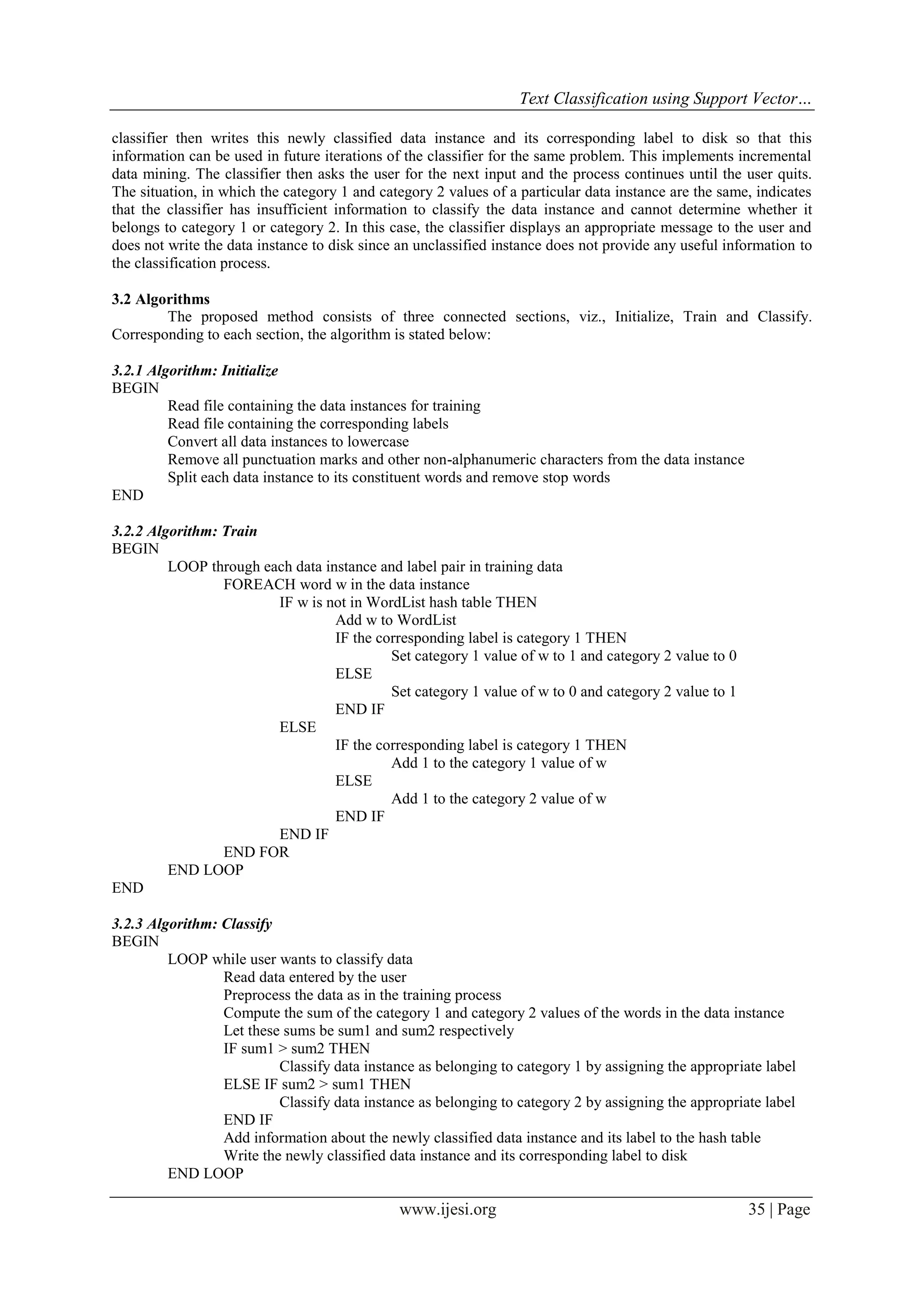 Text Classification using Support Vector…
www.ijesi.org 35 | Page
classifier then writes this newly classified data instance and its corresponding label to disk so that this
information can be used in future iterations of the classifier for the same problem. This implements incremental
data mining. The classifier then asks the user for the next input and the process continues until the user quits.
The situation, in which the category 1 and category 2 values of a particular data instance are the same, indicates
that the classifier has insufficient information to classify the data instance and cannot determine whether it
belongs to category 1 or category 2. In this case, the classifier displays an appropriate message to the user and
does not write the data instance to disk since an unclassified instance does not provide any useful information to
the classification process.
3.2 Algorithms
The proposed method consists of three connected sections, viz., Initialize, Train and Classify.
Corresponding to each section, the algorithm is stated below:
3.2.1 Algorithm: Initialize
BEGIN
Read file containing the data instances for training
Read file containing the corresponding labels
Convert all data instances to lowercase
Remove all punctuation marks and other non-alphanumeric characters from the data instance
Split each data instance to its constituent words and remove stop words
END
3.2.2 Algorithm: Train
BEGIN
LOOP through each data instance and label pair in training data
FOREACH word w in the data instance
IF w is not in WordList hash table THEN
Add w to WordList
IF the corresponding label is category 1 THEN
Set category 1 value of w to 1 and category 2 value to 0
ELSE
Set category 1 value of w to 0 and category 2 value to 1
END IF
ELSE
IF the corresponding label is category 1 THEN
Add 1 to the category 1 value of w
ELSE
Add 1 to the category 2 value of w
END IF
END IF
END FOR
END LOOP
END
3.2.3 Algorithm: Classify
BEGIN
LOOP while user wants to classify data
Read data entered by the user
Preprocess the data as in the training process
Compute the sum of the category 1 and category 2 values of the words in the data instance
Let these sums be sum1 and sum2 respectively
IF sum1 > sum2 THEN
Classify data instance as belonging to category 1 by assigning the appropriate label
ELSE IF sum2 > sum1 THEN
Classify data instance as belonging to category 2 by assigning the appropriate label
END IF
Add information about the newly classified data instance and its label to the hash table
Write the newly classified data instance and its corresponding label to disk
END LOOP
 