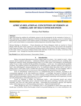 American Research Journal of Humanities Social Science (ARJHSS)R) 2021
ARJHSS Journal www.arjhss.com Page | 44
American Research Journal of Humanities Social Science (ARJHSS)
E-ISSN: 2378-702X
Volume-4, Issue-01, pp-44-49
www.arjhss.com
Research Paper Open Access
AFRICAN RELATIONAL CONCEPTION OF PERSON AS
COROLLARY OF SELF-CONSCIOUSNESS
Shimiyu Paul Matthias
Abstract:
Apart from being the condition for self-identity, person is also the prerequisite for the community of selves in I –
Thou relationship. This relational disposition is both horizontal and vertical. In summary, person is a triad of focal,
horizontal and vertical relations. Focal relation consists in self-identity, horizontal relation is expression of I –thou
and I-it, and vertical relation is a transcendent, limitless disposition, beyond the fringes of the self.
Africana Ontology is all-inclusive – Ubuntu (humanity) and Ubuntu (thingness) which are resolved in Ubuntu
(Being). While the first Ubuntu consists of I, Thou and We reality made up of bantu, the second is the non-human
realm, made up of things - bintu. This relational orientation consists in the harmony of the three instances of Ubuntu.
In this stead, Ubuntu consciousness balances human needs with those of other forms of reality, on the basis of the
transcendent – God – through the living dead, ancestors and spirits.
Key Words:Person, Self-Consciousness, Transcendent, Ubuntu
I. Introduction
Being a non-natural phenomenon,personisn‟t subject matter for science – be it natural or social – whose
material objectis empirical and positive – understood withinthe space-time continuum.Personis something other
thanphysical, empirical, mental, and epiphenomenal reality. It is, in other words, a non-substantive, non-dimensional
reality. Person is, rather, acondition for the possibility of something x – in this case – the conditionfor the possibility
of relation. This condition consists in the bifurcation of I andself,I and Other, andsubject andobject.The reflection at
hand is akin toKierkegaard‟s dynamic,dialectical self as “an established relation that relates itself to itself and in
relating itself to itself relates itself to another”thus becoming a positive thirdself.1
Personin thispaper isakin to
Kant‟sI thinkor transcendental unity of consciousness that accompanies all representations in knowledge.2
From an individualistic world-view,person is a centripetal-focal point of reference. According to the
communitarian approach, on the other hand,personis relational – a centrifugal, focal point of reference. In this
regard Tempels held that muntu is always, “in a relation of being to being with God, with his clan brethren, with his
family and with his descendants. Muntu (person) is in a similar ontological relationship with his patrimony, his land
and with all thatproduces, with all that grows or lives on it.”3
Person as relational, is dyadic, two dimensional reality – with horizontal (social) and vertical
(transcendent) aspects. Horizontally, person is directed towards other persons and things. Vertically, person tends
outwardly, away from self, other persons and things – transcending the psychological, physical, and empirical
realms. In this respect,person is self-transcending consciousness – disposed to pop beyond self.
Ubuntu thought has had a lot of contributors since it was reawakened in South Africa more than two
decades ago. It, therefore, follows that the paper at hand is not ground-breaking one; it is a mere contribution to the
1
Mackenzie, p. 34.
2
Kant; p. 246.
3
Tempels, p. 66.
 