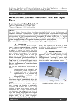 Bedajangam SagarKishor et al Int. Journal of Engineering Research and Applications www.ijera.com
ISSN : 2248-9622, Vol. 4, Issue 2( Version 6), February 2014, pp.33-36

RESEARCH ARTICLE

OPEN ACCESS

Optimization of Geometrical Parameters of Four Stroke Engine
Piston
BedajangamsagarKishora, N. P. Jadhavb
a

Mechanical Department, SAOE, Kondhwa, India
Mechanical Department, SAOE, Kondhwa, India

b

Abstract
The impact of crown thickness, thickness ofbarrel and piston top land height on stress distribution and total
deformation is monitored during the study of actual four stroke engine piston. The entire optimization is carried
out based on statistical analysis. It has been notified that after reducing the geometrical parameters of piston the
stress distribution and total deformation is increased which is within the desirable tolerance limit. FEA analysis
is carried out using ANSYS for optimum geometry. The work describes the mesh optimization with using finite
element analysis technique to predict the higher stress and critical region on the component.
Key words: FEA, Crown thickness, Thickness ofbarrel, Top land height, Statistical analysis.

I.

Introduction

A piston is a component of reciprocating ICengines. It is the moving component that is contained
by a cylinder and is made gas-tight by piston rings. In
an engine, its purpose is to transfer force from
expanding gas in the cylinder to the crankshaft via a
piston rod and/or connecting rod. As an important
part in an engine, piston endures the cyclic gas
pressure and the inertial forces at work, and this
working condition may cause the fatigue damage of
piston, such as piston side wear, piston head/crown
cracks and so on. The investigations indicate that the
greatest stress appears on the upper end of the piston
and stress concentration is one of the mainly reason
for fatigue failure.
The two main requirements of the piston are as
follows:
I.
It should contain all the fluids above and
below the piston assembly during the cycle.
II.
It should transfer the work done during
combustion process to the connecting rod
with
minimal
mechanical
and
thermodynamic losses.
The piston is the heart of the internal combustion
engine and is subjected to loads such as thermal and
structural stress. The piston reciprocates within the
cylinder.
Finite Element analysis is a simulation technique
which evaluates the behavior of components,
equipment and structures for various loading
condition including applied forces, pressure and
temperatures. Thus, a complex engineering problem
with nonstandard shape and geometry can be solved
using finite element analysis where a closed form
solution is not available. The finite element analysis
methods result in the stress distribution,
displacements and reaction loads at supports for the
www.ijera.com

model. FEA techniques can be used for mesh
optimization, design optimization, material weight
reduction, and shape optimization.

II.

Geometric modeling

ANSYS module Design Modeler was used
togenerate (Figure 2.1) and to parameterize (Figure
2.2)geometric model of piston. To avoid
regenerationfailures mathematical relations were
created betweenparameters and other dimensions by
means of theDesign Modeler parameter manager.

Figure 2.1: Geometry of Piston in Ansys.

33 | P a g e

 