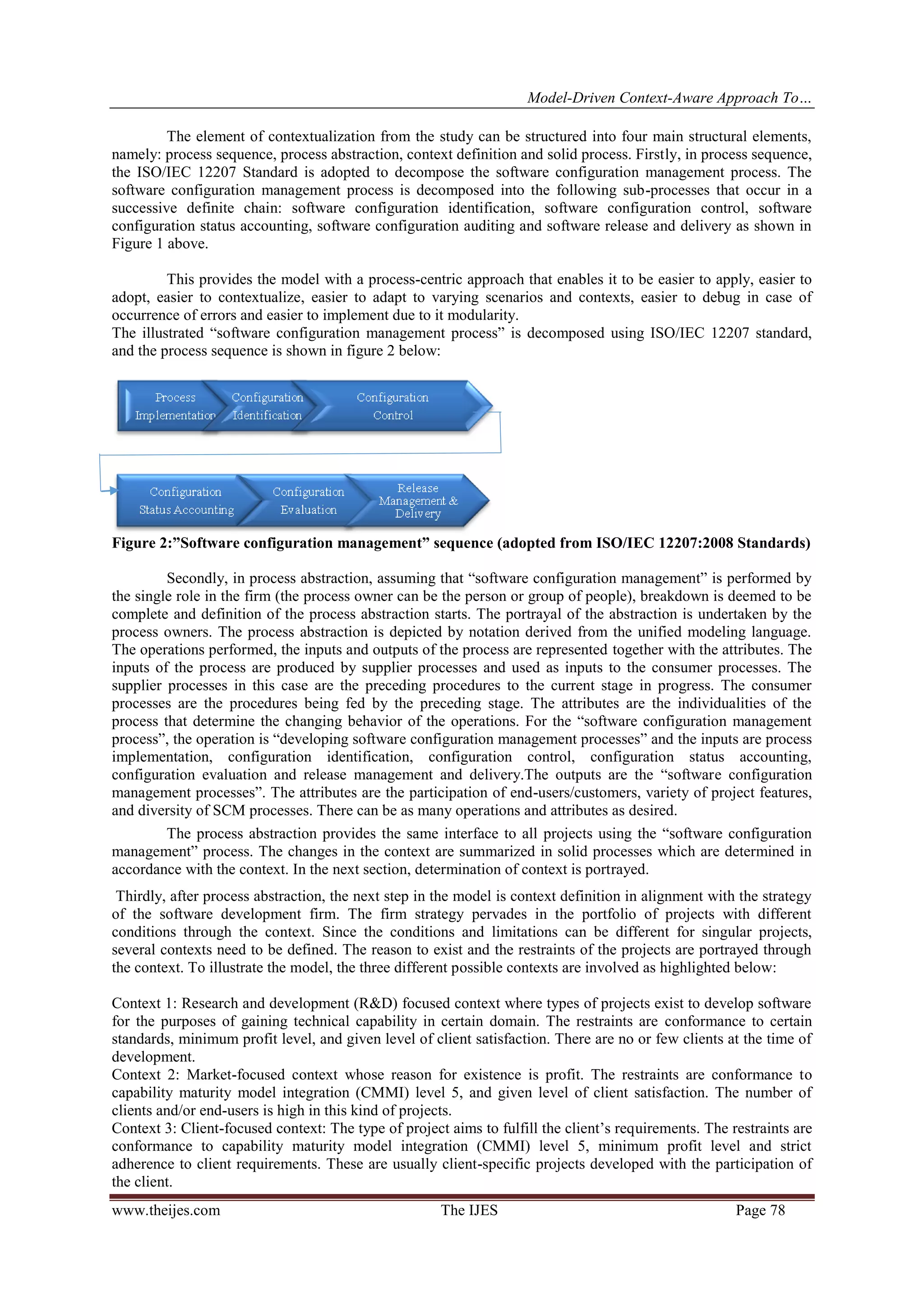 Model-Driven Context-Aware Approach To…
www.theijes.com The IJES Page 78
The element of contextualization from the study can be structured into four main structural elements,
namely: process sequence, process abstraction, context definition and solid process. Firstly, in process sequence,
the ISO/IEC 12207 Standard is adopted to decompose the software configuration management process. The
software configuration management process is decomposed into the following sub-processes that occur in a
successive definite chain: software configuration identification, software configuration control, software
configuration status accounting, software configuration auditing and software release and delivery as shown in
Figure 1 above.
This provides the model with a process-centric approach that enables it to be easier to apply, easier to
adopt, easier to contextualize, easier to adapt to varying scenarios and contexts, easier to debug in case of
occurrence of errors and easier to implement due to it modularity.
The illustrated “software configuration management process” is decomposed using ISO/IEC 12207 standard,
and the process sequence is shown in figure 2 below:
Figure 2:”Software configuration management” sequence (adopted from ISO/IEC 12207:2008 Standards)
Secondly, in process abstraction, assuming that “software configuration management” is performed by
the single role in the firm (the process owner can be the person or group of people), breakdown is deemed to be
complete and definition of the process abstraction starts. The portrayal of the abstraction is undertaken by the
process owners. The process abstraction is depicted by notation derived from the unified modeling language.
The operations performed, the inputs and outputs of the process are represented together with the attributes. The
inputs of the process are produced by supplier processes and used as inputs to the consumer processes. The
supplier processes in this case are the preceding procedures to the current stage in progress. The consumer
processes are the procedures being fed by the preceding stage. The attributes are the individualities of the
process that determine the changing behavior of the operations. For the “software configuration management
process”, the operation is “developing software configuration management processes” and the inputs are process
implementation, configuration identification, configuration control, configuration status accounting,
configuration evaluation and release management and delivery.The outputs are the “software configuration
management processes”. The attributes are the participation of end-users/customers, variety of project features,
and diversity of SCM processes. There can be as many operations and attributes as desired.
The process abstraction provides the same interface to all projects using the “software configuration
management” process. The changes in the context are summarized in solid processes which are determined in
accordance with the context. In the next section, determination of context is portrayed.
Thirdly, after process abstraction, the next step in the model is context definition in alignment with the strategy
of the software development firm. The firm strategy pervades in the portfolio of projects with different
conditions through the context. Since the conditions and limitations can be different for singular projects,
several contexts need to be defined. The reason to exist and the restraints of the projects are portrayed through
the context. To illustrate the model, the three different possible contexts are involved as highlighted below:
Context 1: Research and development (R&D) focused context where types of projects exist to develop software
for the purposes of gaining technical capability in certain domain. The restraints are conformance to certain
standards, minimum profit level, and given level of client satisfaction. There are no or few clients at the time of
development.
Context 2: Market-focused context whose reason for existence is profit. The restraints are conformance to
capability maturity model integration (CMMI) level 5, and given level of client satisfaction. The number of
clients and/or end-users is high in this kind of projects.
Context 3: Client-focused context: The type of project aims to fulfill the client’s requirements. The restraints are
conformance to capability maturity model integration (CMMI) level 5, minimum profit level and strict
adherence to client requirements. These are usually client-specific projects developed with the participation of
the client.
 