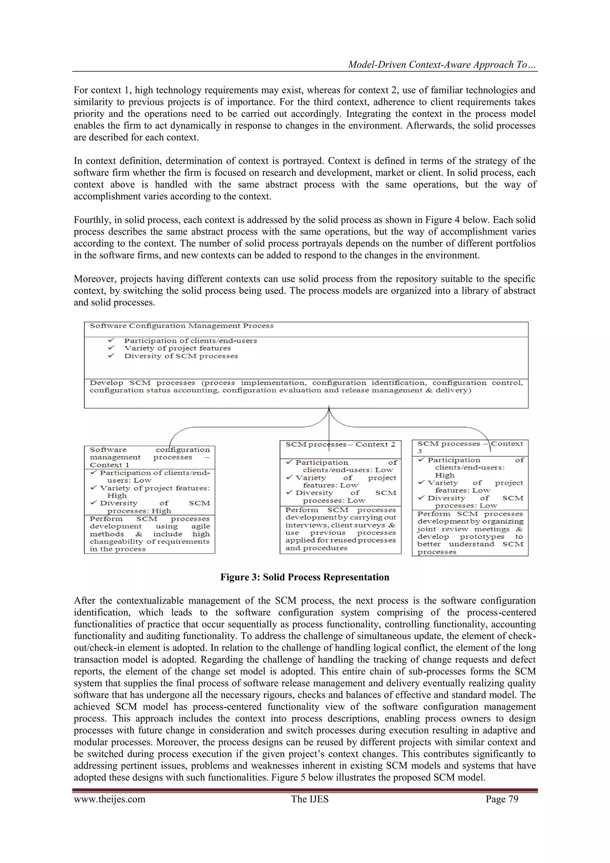 Model-Driven Context-Aware Approach To…
www.theijes.com The IJES Page 79
For context 1, high technology requirements may exist, whereas for context 2, use of familiar technologies and
similarity to previous projects is of importance. For the third context, adherence to client requirements takes
priority and the operations need to be carried out accordingly. Integrating the context in the process model
enables the firm to act dynamically in response to changes in the environment. Afterwards, the solid processes
are described for each context.
In context definition, determination of context is portrayed. Context is defined in terms of the strategy of the
software firm whether the firm is focused on research and development, market or client. In solid process, each
context above is handled with the same abstract process with the same operations, but the way of
accomplishment varies according to the context.
Fourthly, in solid process, each context is addressed by the solid process as shown in Figure 4 below. Each solid
process describes the same abstract process with the same operations, but the way of accomplishment varies
according to the context. The number of solid process portrayals depends on the number of different portfolios
in the software firms, and new contexts can be added to respond to the changes in the environment.
Moreover, projects having different contexts can use solid process from the repository suitable to the specific
context, by switching the solid process being used. The process models are organized into a library of abstract
and solid processes.
Figure 3: Solid Process Representation
After the contextualizable management of the SCM process, the next process is the software configuration
identification, which leads to the software configuration system comprising of the process-centered
functionalities of practice that occur sequentially as process functionality, controlling functionality, accounting
functionality and auditing functionality. To address the challenge of simultaneous update, the element of check-
out/check-in element is adopted. In relation to the challenge of handling logical conflict, the element of the long
transaction model is adopted. Regarding the challenge of handling the tracking of change requests and defect
reports, the element of the change set model is adopted. This entire chain of sub-processes forms the SCM
system that supplies the final process of software release management and delivery eventually realizing quality
software that has undergone all the necessary rigours, checks and balances of effective and standard model. The
achieved SCM model has process-centered functionality view of the software configuration management
process. This approach includes the context into process descriptions, enabling process owners to design
processes with future change in consideration and switch processes during execution resulting in adaptive and
modular processes. Moreover, the process designs can be reused by different projects with similar context and
be switched during process execution if the given project’s context changes. This contributes significantly to
addressing pertinent issues, problems and weaknesses inherent in existing SCM models and systems that have
adopted these designs with such functionalities. Figure 5 below illustrates the proposed SCM model.
 