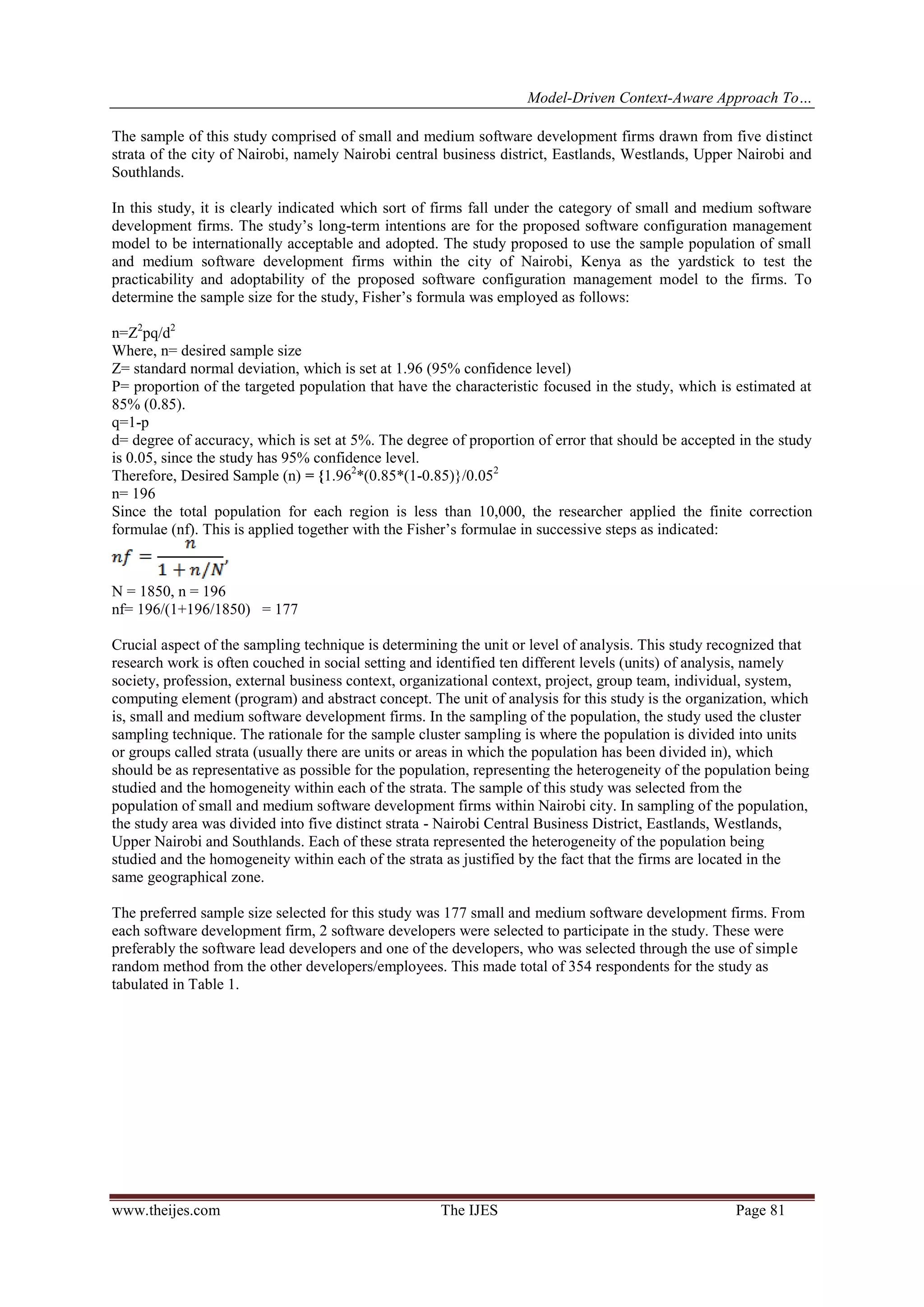 Model-Driven Context-Aware Approach To…
www.theijes.com The IJES Page 81
The sample of this study comprised of small and medium software development firms drawn from five distinct
strata of the city of Nairobi, namely Nairobi central business district, Eastlands, Westlands, Upper Nairobi and
Southlands.
In this study, it is clearly indicated which sort of firms fall under the category of small and medium software
development firms. The study’s long-term intentions are for the proposed software configuration management
model to be internationally acceptable and adopted. The study proposed to use the sample population of small
and medium software development firms within the city of Nairobi, Kenya as the yardstick to test the
practicability and adoptability of the proposed software configuration management model to the firms. To
determine the sample size for the study, Fisher’s formula was employed as follows:
n=Z2
pq/d2
Where, n= desired sample size
Z= standard normal deviation, which is set at 1.96 (95% confidence level)
P= proportion of the targeted population that have the characteristic focused in the study, which is estimated at
85% (0.85).
q=1-p
d= degree of accuracy, which is set at 5%. The degree of proportion of error that should be accepted in the study
is 0.05, since the study has 95% confidence level.
Therefore, Desired Sample (n) = {1.962
*(0.85*(1-0.85)}/0.052
n= 196
Since the total population for each region is less than 10,000, the researcher applied the finite correction
formulae (nf). This is applied together with the Fisher’s formulae in successive steps as indicated:
N = 1850, n = 196
nf= 196/(1+196/1850) = 177
Crucial aspect of the sampling technique is determining the unit or level of analysis. This study recognized that
research work is often couched in social setting and identified ten different levels (units) of analysis, namely
society, profession, external business context, organizational context, project, group team, individual, system,
computing element (program) and abstract concept. The unit of analysis for this study is the organization, which
is, small and medium software development firms. In the sampling of the population, the study used the cluster
sampling technique. The rationale for the sample cluster sampling is where the population is divided into units
or groups called strata (usually there are units or areas in which the population has been divided in), which
should be as representative as possible for the population, representing the heterogeneity of the population being
studied and the homogeneity within each of the strata. The sample of this study was selected from the
population of small and medium software development firms within Nairobi city. In sampling of the population,
the study area was divided into five distinct strata - Nairobi Central Business District, Eastlands, Westlands,
Upper Nairobi and Southlands. Each of these strata represented the heterogeneity of the population being
studied and the homogeneity within each of the strata as justified by the fact that the firms are located in the
same geographical zone.
The preferred sample size selected for this study was 177 small and medium software development firms. From
each software development firm, 2 software developers were selected to participate in the study. These were
preferably the software lead developers and one of the developers, who was selected through the use of simple
random method from the other developers/employees. This made total of 354 respondents for the study as
tabulated in Table 1.
 