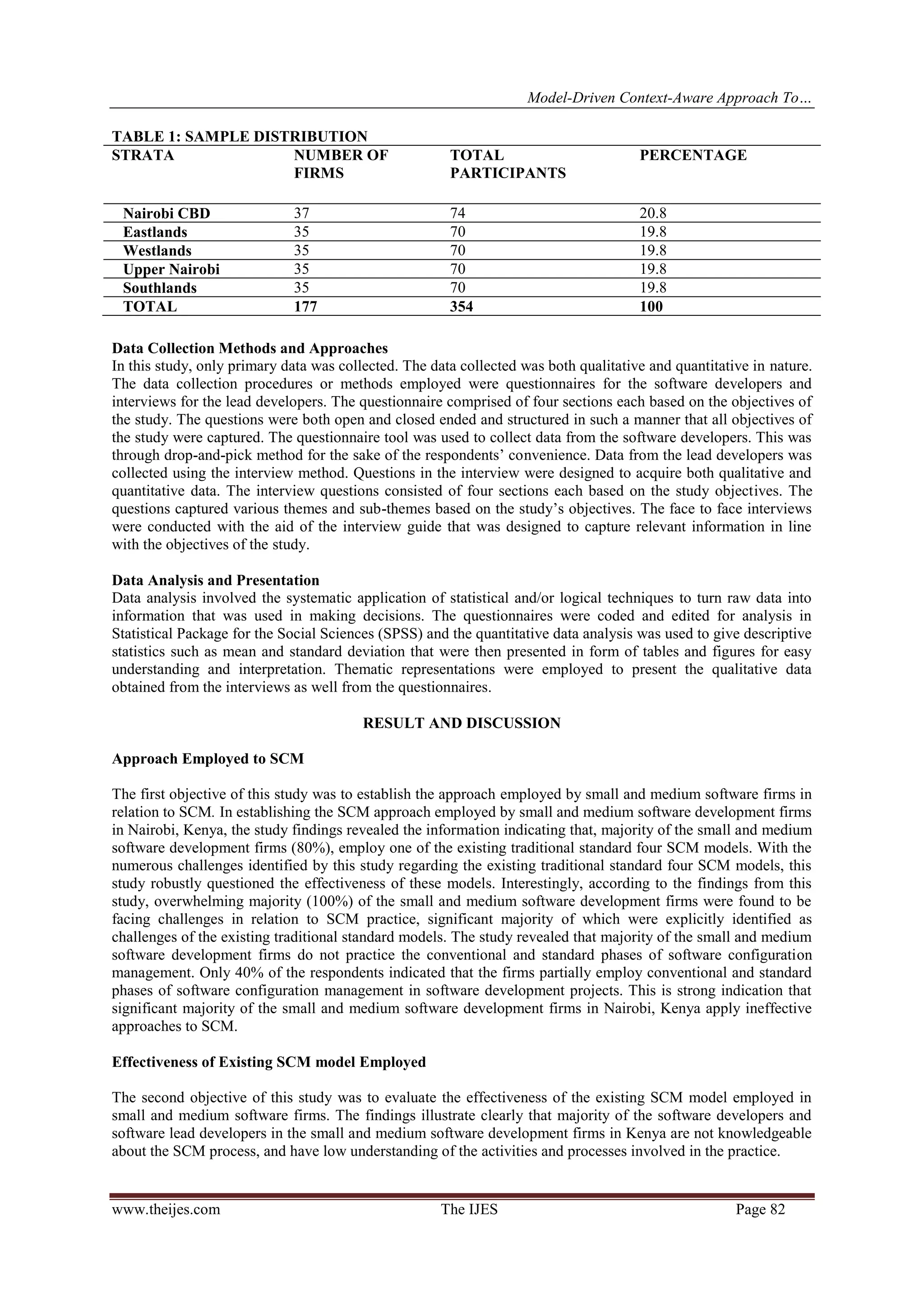 Model-Driven Context-Aware Approach To…
www.theijes.com The IJES Page 82
TABLE 1: SAMPLE DISTRIBUTION
STRATA NUMBER OF
FIRMS
TOTAL
PARTICIPANTS
PERCENTAGE
Nairobi CBD 37 74 20.8
Eastlands 35 70 19.8
Westlands 35 70 19.8
Upper Nairobi 35 70 19.8
Southlands 35 70 19.8
TOTAL 177 354 100
Data Collection Methods and Approaches
In this study, only primary data was collected. The data collected was both qualitative and quantitative in nature.
The data collection procedures or methods employed were questionnaires for the software developers and
interviews for the lead developers. The questionnaire comprised of four sections each based on the objectives of
the study. The questions were both open and closed ended and structured in such a manner that all objectives of
the study were captured. The questionnaire tool was used to collect data from the software developers. This was
through drop-and-pick method for the sake of the respondents’ convenience. Data from the lead developers was
collected using the interview method. Questions in the interview were designed to acquire both qualitative and
quantitative data. The interview questions consisted of four sections each based on the study objectives. The
questions captured various themes and sub-themes based on the study’s objectives. The face to face interviews
were conducted with the aid of the interview guide that was designed to capture relevant information in line
with the objectives of the study.
Data Analysis and Presentation
Data analysis involved the systematic application of statistical and/or logical techniques to turn raw data into
information that was used in making decisions. The questionnaires were coded and edited for analysis in
Statistical Package for the Social Sciences (SPSS) and the quantitative data analysis was used to give descriptive
statistics such as mean and standard deviation that were then presented in form of tables and figures for easy
understanding and interpretation. Thematic representations were employed to present the qualitative data
obtained from the interviews as well from the questionnaires.
RESULT AND DISCUSSION
Approach Employed to SCM
The first objective of this study was to establish the approach employed by small and medium software firms in
relation to SCM. In establishing the SCM approach employed by small and medium software development firms
in Nairobi, Kenya, the study findings revealed the information indicating that, majority of the small and medium
software development firms (80%), employ one of the existing traditional standard four SCM models. With the
numerous challenges identified by this study regarding the existing traditional standard four SCM models, this
study robustly questioned the effectiveness of these models. Interestingly, according to the findings from this
study, overwhelming majority (100%) of the small and medium software development firms were found to be
facing challenges in relation to SCM practice, significant majority of which were explicitly identified as
challenges of the existing traditional standard models. The study revealed that majority of the small and medium
software development firms do not practice the conventional and standard phases of software configuration
management. Only 40% of the respondents indicated that the firms partially employ conventional and standard
phases of software configuration management in software development projects. This is strong indication that
significant majority of the small and medium software development firms in Nairobi, Kenya apply ineffective
approaches to SCM.
Effectiveness of Existing SCM model Employed
The second objective of this study was to evaluate the effectiveness of the existing SCM model employed in
small and medium software firms. The findings illustrate clearly that majority of the software developers and
software lead developers in the small and medium software development firms in Kenya are not knowledgeable
about the SCM process, and have low understanding of the activities and processes involved in the practice.
 