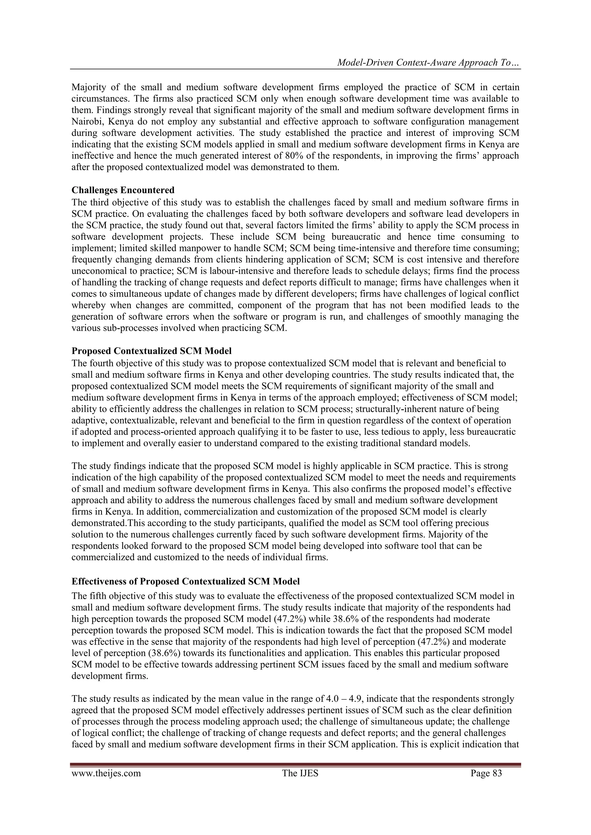 Model-Driven Context-Aware Approach To…
www.theijes.com The IJES Page 83
Majority of the small and medium software development firms employed the practice of SCM in certain
circumstances. The firms also practiced SCM only when enough software development time was available to
them. Findings strongly reveal that significant majority of the small and medium software development firms in
Nairobi, Kenya do not employ any substantial and effective approach to software configuration management
during software development activities. The study established the practice and interest of improving SCM
indicating that the existing SCM models applied in small and medium software development firms in Kenya are
ineffective and hence the much generated interest of 80% of the respondents, in improving the firms’ approach
after the proposed contextualized model was demonstrated to them.
Challenges Encountered
The third objective of this study was to establish the challenges faced by small and medium software firms in
SCM practice. On evaluating the challenges faced by both software developers and software lead developers in
the SCM practice, the study found out that, several factors limited the firms’ ability to apply the SCM process in
software development projects. These include SCM being bureaucratic and hence time consuming to
implement; limited skilled manpower to handle SCM; SCM being time-intensive and therefore time consuming;
frequently changing demands from clients hindering application of SCM; SCM is cost intensive and therefore
uneconomical to practice; SCM is labour-intensive and therefore leads to schedule delays; firms find the process
of handling the tracking of change requests and defect reports difficult to manage; firms have challenges when it
comes to simultaneous update of changes made by different developers; firms have challenges of logical conflict
whereby when changes are committed, component of the program that has not been modified leads to the
generation of software errors when the software or program is run, and challenges of smoothly managing the
various sub-processes involved when practicing SCM.
Proposed Contextualized SCM Model
The fourth objective of this study was to propose contextualized SCM model that is relevant and beneficial to
small and medium software firms in Kenya and other developing countries. The study results indicated that, the
proposed contextualized SCM model meets the SCM requirements of significant majority of the small and
medium software development firms in Kenya in terms of the approach employed; effectiveness of SCM model;
ability to efficiently address the challenges in relation to SCM process; structurally-inherent nature of being
adaptive, contextualizable, relevant and beneficial to the firm in question regardless of the context of operation
if adopted and process-oriented approach qualifying it to be faster to use, less tedious to apply, less bureaucratic
to implement and overally easier to understand compared to the existing traditional standard models.
The study findings indicate that the proposed SCM model is highly applicable in SCM practice. This is strong
indication of the high capability of the proposed contextualized SCM model to meet the needs and requirements
of small and medium software development firms in Kenya. This also confirms the proposed model’s effective
approach and ability to address the numerous challenges faced by small and medium software development
firms in Kenya. In addition, commercialization and customization of the proposed SCM model is clearly
demonstrated.This according to the study participants, qualified the model as SCM tool offering precious
solution to the numerous challenges currently faced by such software development firms. Majority of the
respondents looked forward to the proposed SCM model being developed into software tool that can be
commercialized and customized to the needs of individual firms.
Effectiveness of Proposed Contextualized SCM Model
The fifth objective of this study was to evaluate the effectiveness of the proposed contextualized SCM model in
small and medium software development firms. The study results indicate that majority of the respondents had
high perception towards the proposed SCM model (47.2%) while 38.6% of the respondents had moderate
perception towards the proposed SCM model. This is indication towards the fact that the proposed SCM model
was effective in the sense that majority of the respondents had high level of perception (47.2%) and moderate
level of perception (38.6%) towards its functionalities and application. This enables this particular proposed
SCM model to be effective towards addressing pertinent SCM issues faced by the small and medium software
development firms.
The study results as indicated by the mean value in the range of 4.0 – 4.9, indicate that the respondents strongly
agreed that the proposed SCM model effectively addresses pertinent issues of SCM such as the clear definition
of processes through the process modeling approach used; the challenge of simultaneous update; the challenge
of logical conflict; the challenge of tracking of change requests and defect reports; and the general challenges
faced by small and medium software development firms in their SCM application. This is explicit indication that
 