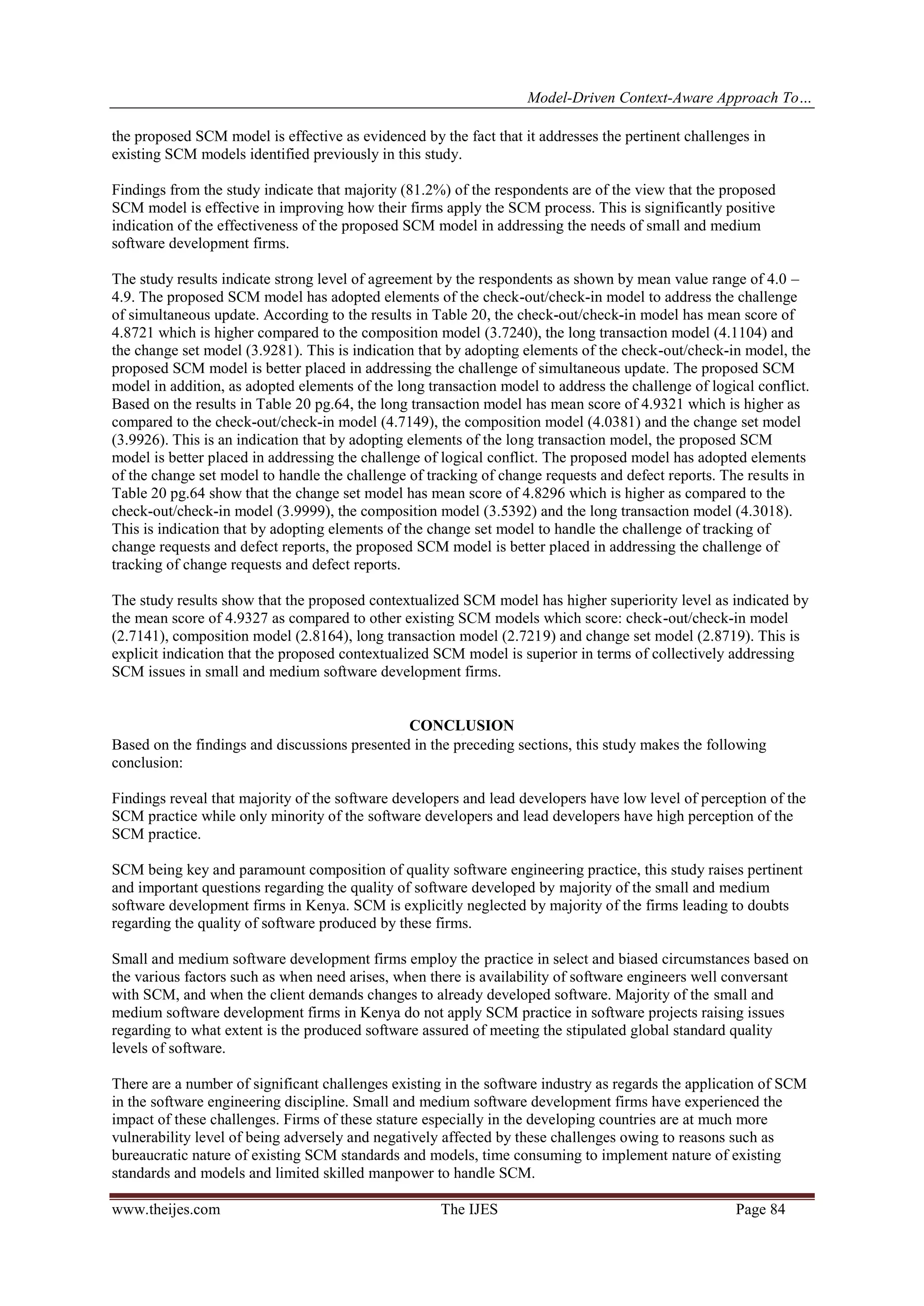 Model-Driven Context-Aware Approach To…
www.theijes.com The IJES Page 84
the proposed SCM model is effective as evidenced by the fact that it addresses the pertinent challenges in
existing SCM models identified previously in this study.
Findings from the study indicate that majority (81.2%) of the respondents are of the view that the proposed
SCM model is effective in improving how their firms apply the SCM process. This is significantly positive
indication of the effectiveness of the proposed SCM model in addressing the needs of small and medium
software development firms.
The study results indicate strong level of agreement by the respondents as shown by mean value range of 4.0 –
4.9. The proposed SCM model has adopted elements of the check-out/check-in model to address the challenge
of simultaneous update. According to the results in Table 20, the check-out/check-in model has mean score of
4.8721 which is higher compared to the composition model (3.7240), the long transaction model (4.1104) and
the change set model (3.9281). This is indication that by adopting elements of the check-out/check-in model, the
proposed SCM model is better placed in addressing the challenge of simultaneous update. The proposed SCM
model in addition, as adopted elements of the long transaction model to address the challenge of logical conflict.
Based on the results in Table 20 pg.64, the long transaction model has mean score of 4.9321 which is higher as
compared to the check-out/check-in model (4.7149), the composition model (4.0381) and the change set model
(3.9926). This is an indication that by adopting elements of the long transaction model, the proposed SCM
model is better placed in addressing the challenge of logical conflict. The proposed model has adopted elements
of the change set model to handle the challenge of tracking of change requests and defect reports. The results in
Table 20 pg.64 show that the change set model has mean score of 4.8296 which is higher as compared to the
check-out/check-in model (3.9999), the composition model (3.5392) and the long transaction model (4.3018).
This is indication that by adopting elements of the change set model to handle the challenge of tracking of
change requests and defect reports, the proposed SCM model is better placed in addressing the challenge of
tracking of change requests and defect reports.
The study results show that the proposed contextualized SCM model has higher superiority level as indicated by
the mean score of 4.9327 as compared to other existing SCM models which score: check-out/check-in model
(2.7141), composition model (2.8164), long transaction model (2.7219) and change set model (2.8719). This is
explicit indication that the proposed contextualized SCM model is superior in terms of collectively addressing
SCM issues in small and medium software development firms.
CONCLUSION<
Based on the findings and discussions presented in the preceding sections, this study makes the following
conclusion:
Findings reveal that majority of the software developers and lead developers have low level of perception of the
SCM practice while only minority of the software developers and lead developers have high perception of the
SCM practice.
SCM being key and paramount composition of quality software engineering practice, this study raises pertinent
and important questions regarding the quality of software developed by majority of the small and medium
software development firms in Kenya. SCM is explicitly neglected by majority of the firms leading to doubts
regarding the quality of software produced by these firms.
Small and medium software development firms employ the practice in select and biased circumstances based on
the various factors such as when need arises, when there is availability of software engineers well conversant
with SCM, and when the client demands changes to already developed software. Majority of the small and
medium software development firms in Kenya do not apply SCM practice in software projects raising issues
regarding to what extent is the produced software assured of meeting the stipulated global standard quality
levels of software.
There are a number of significant challenges existing in the software industry as regards the application of SCM
in the software engineering discipline. Small and medium software development firms have experienced the
impact of these challenges. Firms of these stature especially in the developing countries are at much more
vulnerability level of being adversely and negatively affected by these challenges owing to reasons such as
bureaucratic nature of existing SCM standards and models, time consuming to implement nature of existing
standards and models and limited skilled manpower to handle SCM.
 