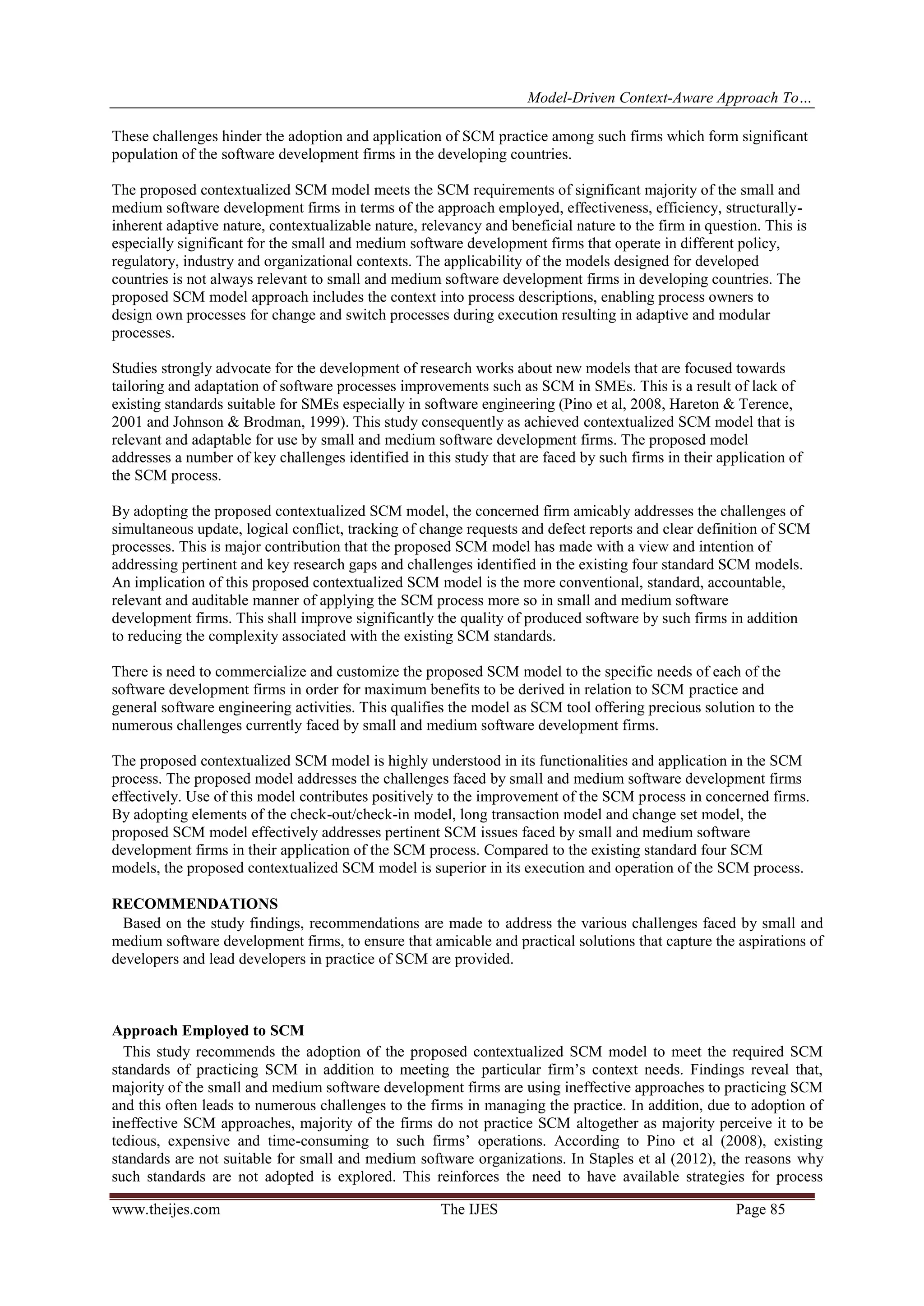 Model-Driven Context-Aware Approach To…
www.theijes.com The IJES Page 85
These challenges hinder the adoption and application of SCM practice among such firms which form significant
population of the software development firms in the developing countries.
The proposed contextualized SCM model meets the SCM requirements of significant majority of the small and
medium software development firms in terms of the approach employed, effectiveness, efficiency, structurally-
inherent adaptive nature, contextualizable nature, relevancy and beneficial nature to the firm in question. This is
especially significant for the small and medium software development firms that operate in different policy,
regulatory, industry and organizational contexts. The applicability of the models designed for developed
countries is not always relevant to small and medium software development firms in developing countries. The
proposed SCM model approach includes the context into process descriptions, enabling process owners to
design own processes for change and switch processes during execution resulting in adaptive and modular
processes.
Studies strongly advocate for the development of research works about new models that are focused towards
tailoring and adaptation of software processes improvements such as SCM in SMEs. This is a result of lack of
existing standards suitable for SMEs especially in software engineering (Pino et al, 2008, Hareton & Terence,
2001 and Johnson & Brodman, 1999). This study consequently as achieved contextualized SCM model that is
relevant and adaptable for use by small and medium software development firms. The proposed model
addresses a number of key challenges identified in this study that are faced by such firms in their application of
the SCM process.
By adopting the proposed contextualized SCM model, the concerned firm amicably addresses the challenges of
simultaneous update, logical conflict, tracking of change requests and defect reports and clear definition of SCM
processes. This is major contribution that the proposed SCM model has made with a view and intention of
addressing pertinent and key research gaps and challenges identified in the existing four standard SCM models.
An implication of this proposed contextualized SCM model is the more conventional, standard, accountable,
relevant and auditable manner of applying the SCM process more so in small and medium software
development firms. This shall improve significantly the quality of produced software by such firms in addition
to reducing the complexity associated with the existing SCM standards.
There is need to commercialize and customize the proposed SCM model to the specific needs of each of the
software development firms in order for maximum benefits to be derived in relation to SCM practice and
general software engineering activities. This qualifies the model as SCM tool offering precious solution to the
numerous challenges currently faced by small and medium software development firms.
The proposed contextualized SCM model is highly understood in its functionalities and application in the SCM
process. The proposed model addresses the challenges faced by small and medium software development firms
effectively. Use of this model contributes positively to the improvement of the SCM process in concerned firms.
By adopting elements of the check-out/check-in model, long transaction model and change set model, the
proposed SCM model effectively addresses pertinent SCM issues faced by small and medium software
development firms in their application of the SCM process. Compared to the existing standard four SCM
models, the proposed contextualized SCM model is superior in its execution and operation of the SCM process.
RECOMMENDATIONS
Based on the study findings, recommendations are made to address the various challenges faced by small and
medium software development firms, to ensure that amicable and practical solutions that capture the aspirations of
developers and lead developers in practice of SCM are provided.
Approach Employed to SCM
This study recommends the adoption of the proposed contextualized SCM model to meet the required SCM
standards of practicing SCM in addition to meeting the particular firm’s context needs. Findings reveal that,
majority of the small and medium software development firms are using ineffective approaches to practicing SCM
and this often leads to numerous challenges to the firms in managing the practice. In addition, due to adoption of
ineffective SCM approaches, majority of the firms do not practice SCM altogether as majority perceive it to be
tedious, expensive and time-consuming to such firms’ operations. According to Pino et al (2008), existing
standards are not suitable for small and medium software organizations. In Staples et al (2012), the reasons why
such standards are not adopted is explored. This reinforces the need to have available strategies for process
 