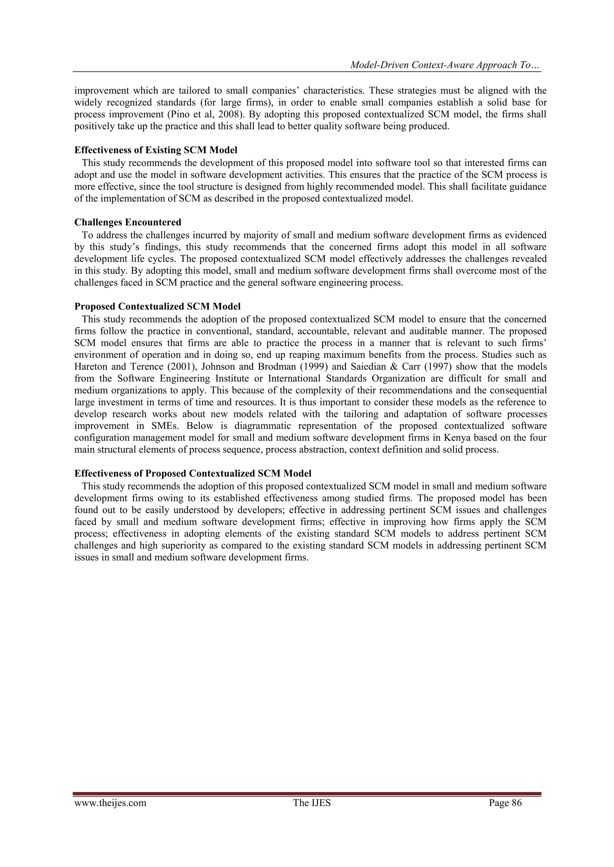 Model-Driven Context-Aware Approach To…
www.theijes.com The IJES Page 86
improvement which are tailored to small companies’ characteristics. These strategies must be aligned with the
widely recognized standards (for large firms), in order to enable small companies establish a solid base for
process improvement (Pino et al, 2008). By adopting this proposed contextualized SCM model, the firms shall
positively take up the practice and this shall lead to better quality software being produced.
Effectiveness of Existing SCM Model
This study recommends the development of this proposed model into software tool so that interested firms can
adopt and use the model in software development activities. This ensures that the practice of the SCM process is
more effective, since the tool structure is designed from highly recommended model. This shall facilitate guidance
of the implementation of SCM as described in the proposed contextualized model.
Challenges Encountered
To address the challenges incurred by majority of small and medium software development firms as evidenced
by this study’s findings, this study recommends that the concerned firms adopt this model in all software
development life cycles. The proposed contextualized SCM model effectively addresses the challenges revealed
in this study. By adopting this model, small and medium software development firms shall overcome most of the
challenges faced in SCM practice and the general software engineering process.
Proposed Contextualized SCM Model
This study recommends the adoption of the proposed contextualized SCM model to ensure that the concerned
firms follow the practice in conventional, standard, accountable, relevant and auditable manner. The proposed
SCM model ensures that firms are able to practice the process in a manner that is relevant to such firms’
environment of operation and in doing so, end up reaping maximum benefits from the process. Studies such as
Hareton and Terence (2001), Johnson and Brodman (1999) and Saiedian & Carr (1997) show that the models
from the Software Engineering Institute or International Standards Organization are difficult for small and
medium organizations to apply. This because of the complexity of their recommendations and the consequential
large investment in terms of time and resources. It is thus important to consider these models as the reference to
develop research works about new models related with the tailoring and adaptation of software processes
improvement in SMEs. Below is diagrammatic representation of the proposed contextualized software
configuration management model for small and medium software development firms in Kenya based on the four
main structural elements of process sequence, process abstraction, context definition and solid process.
Effectiveness of Proposed Contextualized SCM Model
This study recommends the adoption of this proposed contextualized SCM model in small and medium software
development firms owing to its established effectiveness among studied firms. The proposed model has been
found out to be easily understood by developers; effective in addressing pertinent SCM issues and challenges
faced by small and medium software development firms; effective in improving how firms apply the SCM
process; effectiveness in adopting elements of the existing standard SCM models to address pertinent SCM
challenges and high superiority as compared to the existing standard SCM models in addressing pertinent SCM
issues in small and medium software development firms.
 