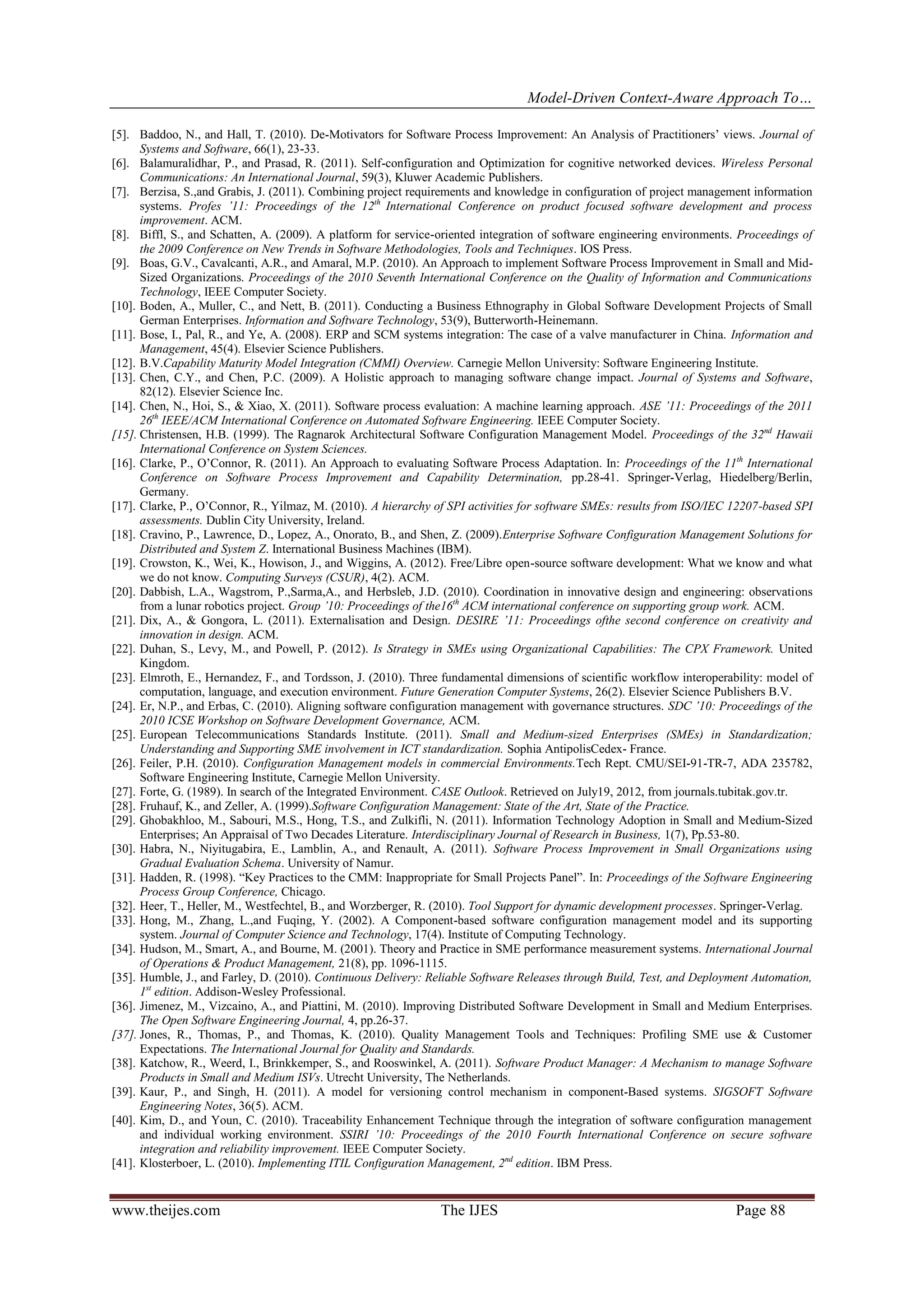 Model-Driven Context-Aware Approach To…
www.theijes.com The IJES Page 88
[5]. Baddoo, N., and Hall, T. (2010). De-Motivators for Software Process Improvement: An Analysis of Practitioners’ views. Journal of
Systems and Software, 66(1), 23-33.
[6]. Balamuralidhar, P., and Prasad, R. (2011). Self-configuration and Optimization for cognitive networked devices. Wireless Personal
Communications: An International Journal, 59(3), Kluwer Academic Publishers.
[7]. Berzisa, S.,and Grabis, J. (2011). Combining project requirements and knowledge in configuration of project management information
systems. Profes ’11: Proceedings of the 12th
International Conference on product focused software development and process
improvement. ACM.
[8]. Biffl, S., and Schatten, A. (2009). A platform for service-oriented integration of software engineering environments. Proceedings of
the 2009 Conference on New Trends in Software Methodologies, Tools and Techniques. IOS Press.
[9]. Boas, G.V., Cavalcanti, A.R., and Amaral, M.P. (2010). An Approach to implement Software Process Improvement in Small and Mid-
Sized Organizations. Proceedings of the 2010 Seventh International Conference on the Quality of Information and Communications
Technology, IEEE Computer Society.
[10]. Boden, A., Muller, C., and Nett, B. (2011). Conducting a Business Ethnography in Global Software Development Projects of Small
German Enterprises. Information and Software Technology, 53(9), Butterworth-Heinemann.
[11]. Bose, I., Pal, R., and Ye, A. (2008). ERP and SCM systems integration: The case of a valve manufacturer in China. Information and
Management, 45(4). Elsevier Science Publishers.
[12]. B.V.Capability Maturity Model Integration (CMMI) Overview. Carnegie Mellon University: Software Engineering Institute.
[13]. Chen, C.Y., and Chen, P.C. (2009). A Holistic approach to managing software change impact. Journal of Systems and Software,
82(12). Elsevier Science Inc.
[14]. Chen, N., Hoi, S., & Xiao, X. (2011). Software process evaluation: A machine learning approach. ASE ’11: Proceedings of the 2011
26th
IEEE/ACM International Conference on Automated Software Engineering. IEEE Computer Society.
[15]. Christensen, H.B. (1999). The Ragnarok Architectural Software Configuration Management Model. Proceedings of the 32nd
Hawaii
International Conference on System Sciences.
[16]. Clarke, P., O’Connor, R. (2011). An Approach to evaluating Software Process Adaptation. In: Proceedings of the 11th
International
Conference on Software Process Improvement and Capability Determination, pp.28-41. Springer-Verlag, Hiedelberg/Berlin,
Germany.
[17]. Clarke, P., O’Connor, R., Yilmaz, M. (2010). A hierarchy of SPI activities for software SMEs: results from ISO/IEC 12207-based SPI
assessments. Dublin City University, Ireland.
[18]. Cravino, P., Lawrence, D., Lopez, A., Onorato, B., and Shen, Z. (2009).Enterprise Software Configuration Management Solutions for
Distributed and System Z. International Business Machines (IBM).
[19]. Crowston, K., Wei, K., Howison, J., and Wiggins, A. (2012). Free/Libre open-source software development: What we know and what
we do not know. Computing Surveys (CSUR), 4(2). ACM.
[20]. Dabbish, L.A., Wagstrom, P.,Sarma,A., and Herbsleb, J.D. (2010). Coordination in innovative design and engineering: observations
from a lunar robotics project. Group ’10: Proceedings of the16th
ACM international conference on supporting group work. ACM.
[21]. Dix, A., & Gongora, L. (2011). Externalisation and Design. DESIRE ’11: Proceedings ofthe second conference on creativity and
innovation in design. ACM.
[22]. Duhan, S., Levy, M., and Powell, P. (2012). Is Strategy in SMEs using Organizational Capabilities: The CPX Framework. United
Kingdom.
[23]. Elmroth, E., Hernandez, F., and Tordsson, J. (2010). Three fundamental dimensions of scientific workflow interoperability: model of
computation, language, and execution environment. Future Generation Computer Systems, 26(2). Elsevier Science Publishers B.V.
[24]. Er, N.P., and Erbas, C. (2010). Aligning software configuration management with governance structures. SDC ’10: Proceedings of the
2010 ICSE Workshop on Software Development Governance, ACM.
[25]. European Telecommunications Standards Institute. (2011). Small and Medium-sized Enterprises (SMEs) in Standardization;
Understanding and Supporting SME involvement in ICT standardization. Sophia AntipolisCedex- France.
[26]. Feiler, P.H. (2010). Configuration Management models in commercial Environments.Tech Rept. CMU/SEI-91-TR-7, ADA 235782,
Software Engineering Institute, Carnegie Mellon University.
[27]. Forte, G. (1989). In search of the Integrated Environment. CASE Outlook. Retrieved on July19, 2012, from journals.tubitak.gov.tr.
[28]. Fruhauf, K., and Zeller, A. (1999).Software Configuration Management: State of the Art, State of the Practice.
[29]. Ghobakhloo, M., Sabouri, M.S., Hong, T.S., and Zulkifli, N. (2011). Information Technology Adoption in Small and Medium-Sized
Enterprises; An Appraisal of Two Decades Literature. Interdisciplinary Journal of Research in Business, 1(7), Pp.53-80.
[30]. Habra, N., Niyitugabira, E., Lamblin, A., and Renault, A. (2011). Software Process Improvement in Small Organizations using
Gradual Evaluation Schema. University of Namur.
[31]. Hadden, R. (1998). “Key Practices to the CMM: Inappropriate for Small Projects Panel”. In: Proceedings of the Software Engineering
Process Group Conference, Chicago.
[32]. Heer, T., Heller, M., Westfechtel, B., and Worzberger, R. (2010). Tool Support for dynamic development processes. Springer-Verlag.
[33]. Hong, M., Zhang, L.,and Fuqing, Y. (2002). A Component-based software configuration management model and its supporting
system. Journal of Computer Science and Technology, 17(4). Institute of Computing Technology.
[34]. Hudson, M., Smart, A., and Bourne, M. (2001). Theory and Practice in SME performance measurement systems. International Journal
of Operations & Product Management, 21(8), pp. 1096-1115.
[35]. Humble, J., and Farley, D. (2010). Continuous Delivery: Reliable Software Releases through Build, Test, and Deployment Automation,
1st
edition. Addison-Wesley Professional.
[36]. Jimenez, M., Vizcaino, A., and Piattini, M. (2010). Improving Distributed Software Development in Small and Medium Enterprises.
The Open Software Engineering Journal, 4, pp.26-37.
[37]. Jones, R., Thomas, P., and Thomas, K. (2010). Quality Management Tools and Techniques: Profiling SME use & Customer
Expectations. The International Journal for Quality and Standards.
[38]. Katchow, R., Weerd, I., Brinkkemper, S., and Rooswinkel, A. (2011). Software Product Manager: A Mechanism to manage Software
Products in Small and Medium ISVs. Utrecht University, The Netherlands.
[39]. Kaur, P., and Singh, H. (2011). A model for versioning control mechanism in component-Based systems. SIGSOFT Software
Engineering Notes, 36(5). ACM.
[40]. Kim, D., and Youn, C. (2010). Traceability Enhancement Technique through the integration of software configuration management
and individual working environment. SSIRI ’10: Proceedings of the 2010 Fourth International Conference on secure software
integration and reliability improvement. IEEE Computer Society.
[41]. Klosterboer, L. (2010). Implementing ITIL Configuration Management, 2nd
edition. IBM Press.
 