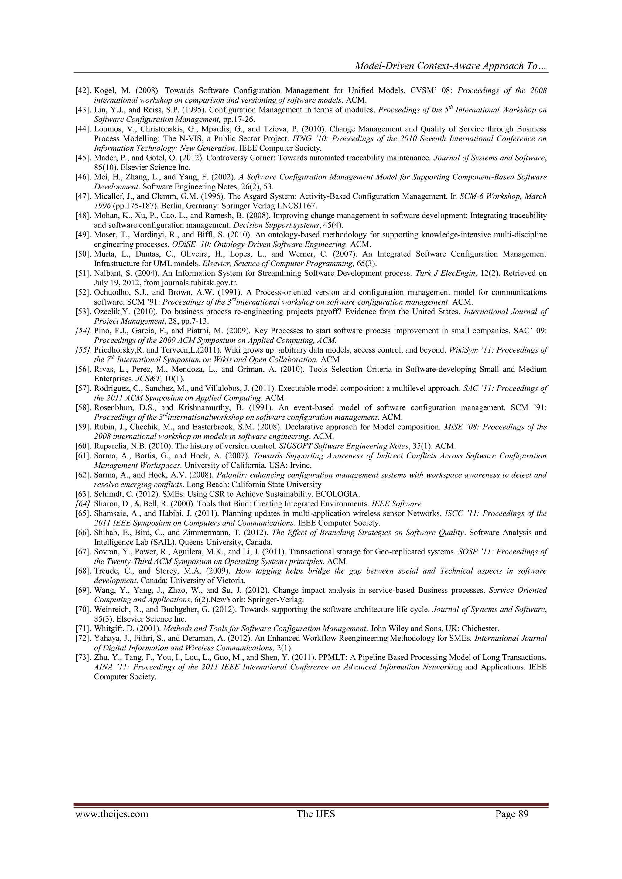 Model-Driven Context-Aware Approach To…
www.theijes.com The IJES Page 89
[42]. Kogel, M. (2008). Towards Software Configuration Management for Unified Models. CVSM’ 08: Proceedings of the 2008
international workshop on comparison and versioning of software models, ACM.
[43]. Lin, Y.J., and Reiss, S.P. (1995). Configuration Management in terms of modules. Proceedings of the 5th
International Workshop on
Software Configuration Management, pp.17-26.
[44]. Loumos, V., Christonakis, G., Mpardis, G., and Tziova, P. (2010). Change Management and Quality of Service through Business
Process Modelling: The N-VIS, a Public Sector Project. ITNG ’10: Proceedings of the 2010 Seventh International Conference on
Information Technology: New Generation. IEEE Computer Society.
[45]. Mader, P., and Gotel, O. (2012). Controversy Corner: Towards automated traceability maintenance. Journal of Systems and Software,
85(10). Elsevier Science Inc.
[46]. Mei, H., Zhang, L., and Yang, F. (2002). A Software Configuration Management Model for Supporting Component-Based Software
Development. Software Engineering Notes, 26(2), 53.
[47]. Micallef, J., and Clemm, G.M. (1996). The Asgard System: Activity-Based Configuration Management. In SCM-6 Workshop, March
1996 (pp.175-187). Berlin, Germany: Springer Verlag LNCS1167.
[48]. Mohan, K., Xu, P., Cao, L., and Ramesh, B. (2008). Improving change management in software development: Integrating traceability
and software configuration management. Decision Support systems, 45(4).
[49]. Moser, T., Mordinyi, R., and Biffl, S. (2010). An ontology-based methodology for supporting knowledge-intensive multi-discipline
engineering processes. ODiSE ’10: Ontology-Driven Software Engineering. ACM.
[50]. Murta, L., Dantas, C., Oliveira, H., Lopes, L., and Werner, C. (2007). An Integrated Software Configuration Management
Infrastructure for UML models. Elsevier, Science of Computer Programming, 65(3).
[51]. Nalbant, S. (2004). An Information System for Streamlining Software Development process. Turk J ElecEngin, 12(2). Retrieved on
July 19, 2012, from journals.tubitak.gov.tr.
[52]. Ochuodho, S.J., and Brown, A.W. (1991). A Process-oriented version and configuration management model for communications
software. SCM ’91: Proceedings of the 3rd
international workshop on software configuration management. ACM.
[53]. Ozcelik,Y. (2010). Do business process re-engineering projects payoff? Evidence from the United States. International Journal of
Project Management, 28, pp.7-13.
[54]. Pino, F.J., Garcia, F., and Piattni, M. (2009). Key Processes to start software process improvement in small companies. SAC’ 09:
Proceedings of the 2009 ACM Symposium on Applied Computing, ACM.
[55]. Priedhorsky,R. and Terveen,L.(2011). Wiki grows up: arbitrary data models, access control, and beyond. WikiSym ’11: Proceedings of
the 7th
International Symposium on Wikis and Open Collaboration. ACM
[56]. Rivas, L., Perez, M., Mendoza, L., and Griman, A. (2010). Tools Selection Criteria in Software-developing Small and Medium
Enterprises. JCS&T, 10(1).
[57]. Rodriguez, C., Sanchez, M., and Villalobos, J. (2011). Executable model composition: a multilevel approach. SAC ’11: Proceedings of
the 2011 ACM Symposium on Applied Computing. ACM.
[58]. Rosenblum, D.S., and Krishnamurthy, B. (1991). An event-based model of software configuration management. SCM ’91:
Proceedings of the 3rd
internationalworkshop on software configuration management. ACM.
[59]. Rubin, J., Chechik, M., and Easterbrook, S.M. (2008). Declarative approach for Model composition. MiSE ’08: Proceedings of the
2008 international workshop on models in software engineering. ACM.
[60]. Ruparelia, N.B. (2010). The history of version control. SIGSOFT Software Engineering Notes, 35(1). ACM.
[61]. Sarma, A., Bortis, G., and Hoek, A. (2007). Towards Supporting Awareness of Indirect Conflicts Across Software Configuration
Management Workspaces. University of California. USA: Irvine.
[62]. Sarma, A., and Hoek, A.V. (2008). Palantir: enhancing configuration management systems with workspace awareness to detect and
resolve emerging conflicts. Long Beach: California State University
[63]. Schimdt, C. (2012). SMEs: Using CSR to Achieve Sustainability. ECOLOGIA.
[64]. Sharon, D., & Bell, R. (2000). Tools that Bind: Creating Integrated Environments. IEEE Software.
[65]. Shamsaie, A., and Habibi, J. (2011). Planning updates in multi-application wireless sensor Networks. ISCC ’11: Proceedings of the
2011 IEEE Symposium on Computers and Communications. IEEE Computer Society.
[66]. Shihab, E., Bird, C., and Zimmermann, T. (2012). The Effect of Branching Strategies on Software Quality. Software Analysis and
Intelligence Lab (SAIL). Queens University, Canada.
[67]. Sovran, Y., Power, R., Aguilera, M.K., and Li, J. (2011). Transactional storage for Geo-replicated systems. SOSP ’11: Proceedings of
the Twenty-Third ACM Symposium on Operating Systems principles. ACM.
[68]. Treude, C., and Storey, M.A. (2009). How tagging helps bridge the gap between social and Technical aspects in software
development. Canada: University of Victoria.
[69]. Wang, Y., Yang, J., Zhao, W., and Su, J. (2012). Change impact analysis in service-based Business processes. Service Oriented
Computing and Applications, 6(2).NewYork: Springer-Verlag.
[70]. Weinreich, R., and Buchgeher, G. (2012). Towards supporting the software architecture life cycle. Journal of Systems and Software,
85(3). Elsevier Science Inc.
[71]. Whitgift, D. (2001). Methods and Tools for Software Configuration Management. John Wiley and Sons, UK: Chichester.
[72]. Yahaya, J., Fithri, S., and Deraman, A. (2012). An Enhanced Workflow Reengineering Methodology for SMEs. International Journal
of Digital Information and Wireless Communications, 2(1).
[73]. Zhu, Y., Tang, F., You, I., Lou, L., Guo, M., and Shen, Y. (2011). PPMLT: A Pipeline Based Processing Model of Long Transactions.
AINA ’11: Proceedings of the 2011 IEEE International Conference on Advanced Information Networking and Applications. IEEE
Computer Society.
 