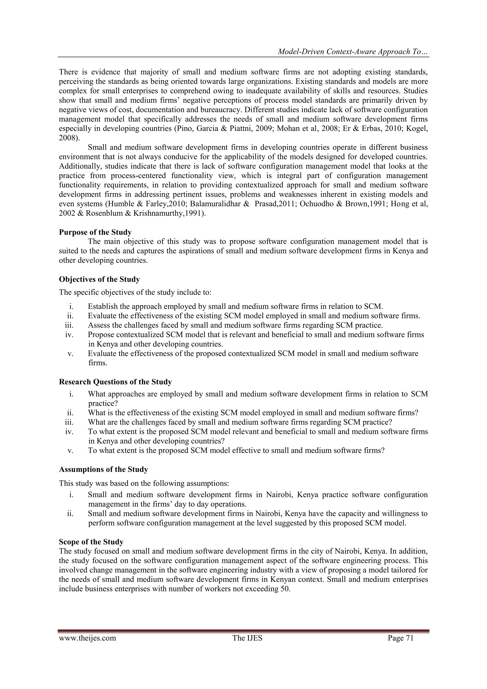 Model-Driven Context-Aware Approach To…
www.theijes.com The IJES Page 71
There is evidence that majority of small and medium software firms are not adopting existing standards,
perceiving the standards as being oriented towards large organizations. Existing standards and models are more
complex for small enterprises to comprehend owing to inadequate availability of skills and resources. Studies
show that small and medium firms’ negative perceptions of process model standards are primarily driven by
negative views of cost, documentation and bureaucracy. Different studies indicate lack of software configuration
management model that specifically addresses the needs of small and medium software development firms
especially in developing countries (Pino, Garcia & Piattni, 2009; Mohan et al, 2008; Er & Erbas, 2010; Kogel,
2008).
Small and medium software development firms in developing countries operate in different business
environment that is not always conducive for the applicability of the models designed for developed countries.
Additionally, studies indicate that there is lack of software configuration management model that looks at the
practice from process-centered functionality view, which is integral part of configuration management
functionality requirements, in relation to providing contextualized approach for small and medium software
development firms in addressing pertinent issues, problems and weaknesses inherent in existing models and
even systems (Humble & Farley,2010; Balamuralidhar & Prasad,2011; Ochuodho & Brown,1991; Hong et al,
2002 & Rosenblum & Krishnamurthy,1991).
Purpose of the Study
The main objective of this study was to propose software configuration management model that is
suited to the needs and captures the aspirations of small and medium software development firms in Kenya and
other developing countries.
Objectives of the Study
The specific objectives of the study include to:
i. Establish the approach employed by small and medium software firms in relation to SCM.
ii. Evaluate the effectiveness of the existing SCM model employed in small and medium software firms.
iii. Assess the challenges faced by small and medium software firms regarding SCM practice.
iv. Propose contextualized SCM model that is relevant and beneficial to small and medium software firms
in Kenya and other developing countries.
v. Evaluate the effectiveness of the proposed contextualized SCM model in small and medium software
firms.
Research Questions of the Study
i. What approaches are employed by small and medium software development firms in relation to SCM
practice?
ii. What is the effectiveness of the existing SCM model employed in small and medium software firms?
iii. What are the challenges faced by small and medium software firms regarding SCM practice?
iv. To what extent is the proposed SCM model relevant and beneficial to small and medium software firms
in Kenya and other developing countries?
v. To what extent is the proposed SCM model effective to small and medium software firms?
Assumptions of the Study
This study was based on the following assumptions:
i. Small and medium software development firms in Nairobi, Kenya practice software configuration
management in the firms’ day to day operations.
ii. Small and medium software development firms in Nairobi, Kenya have the capacity and willingness to
perform software configuration management at the level suggested by this proposed SCM model.
Scope of the Study
The study focused on small and medium software development firms in the city of Nairobi, Kenya. In addition,
the study focused on the software configuration management aspect of the software engineering process. This
involved change management in the software engineering industry with a view of proposing a model tailored for
the needs of small and medium software development firms in Kenyan context. Small and medium enterprises
include business enterprises with number of workers not exceeding 50.
 