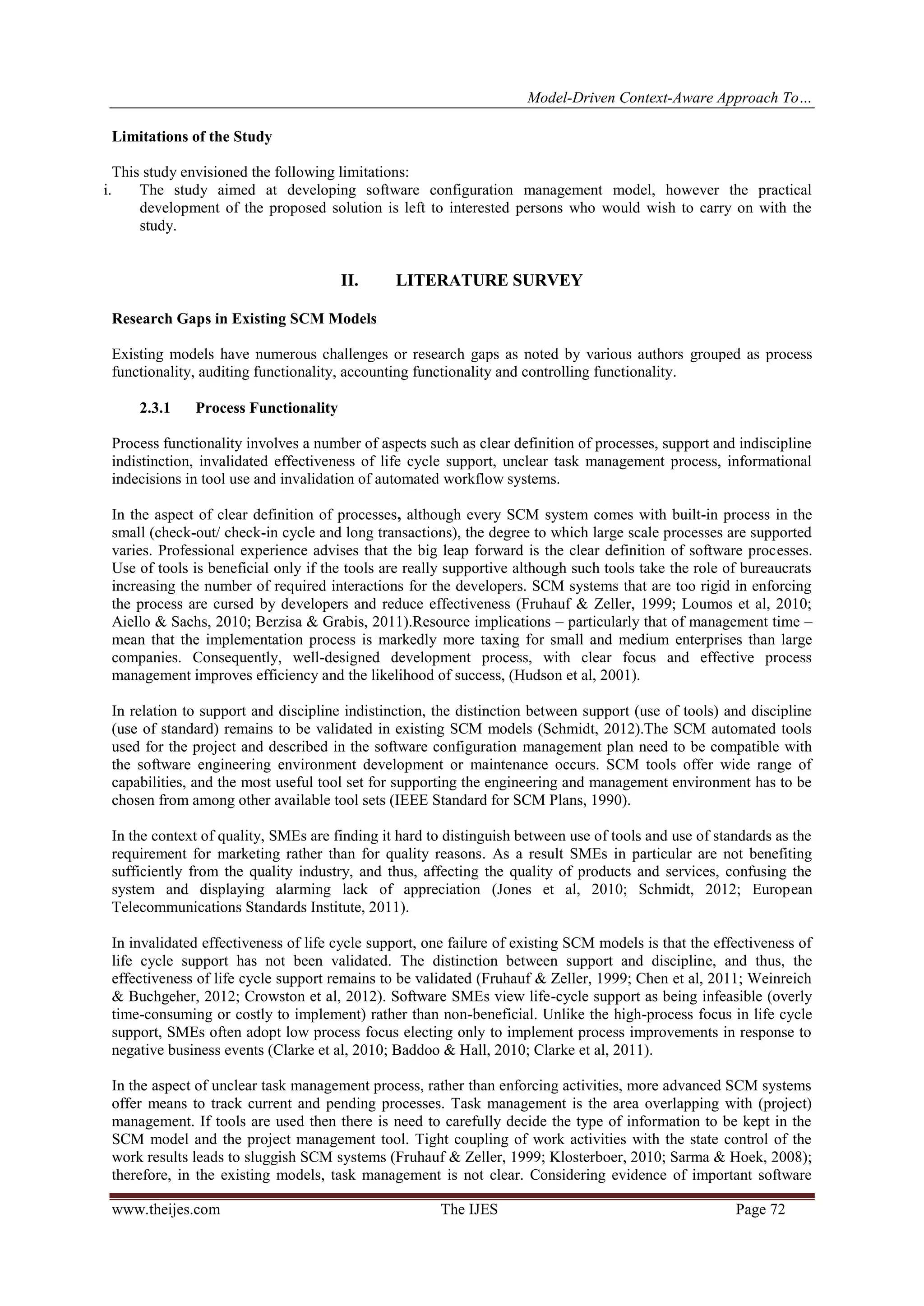 Model-Driven Context-Aware Approach To…
www.theijes.com The IJES Page 72
Limitations of the Study
This study envisioned the following limitations:
i. The study aimed at developing software configuration management model, however the practical
development of the proposed solution is left to interested persons who would wish to carry on with the
study.
II. LITERATURE SURVEY
Research Gaps in Existing SCM Models
Existing models have numerous challenges or research gaps as noted by various authors grouped as process
functionality, auditing functionality, accounting functionality and controlling functionality.
2.3.1 Process Functionality
Process functionality involves a number of aspects such as clear definition of processes, support and indiscipline
indistinction, invalidated effectiveness of life cycle support, unclear task management process, informational
indecisions in tool use and invalidation of automated workflow systems.
In the aspect of clear definition of processes, although every SCM system comes with built-in process in the
small (check-out/ check-in cycle and long transactions), the degree to which large scale processes are supported
varies. Professional experience advises that the big leap forward is the clear definition of software processes.
Use of tools is beneficial only if the tools are really supportive although such tools take the role of bureaucrats
increasing the number of required interactions for the developers. SCM systems that are too rigid in enforcing
the process are cursed by developers and reduce effectiveness (Fruhauf & Zeller, 1999; Loumos et al, 2010;
Aiello & Sachs, 2010; Berzisa & Grabis, 2011).Resource implications – particularly that of management time –
mean that the implementation process is markedly more taxing for small and medium enterprises than large
companies. Consequently, well-designed development process, with clear focus and effective process
management improves efficiency and the likelihood of success, (Hudson et al, 2001).
In relation to support and discipline indistinction, the distinction between support (use of tools) and discipline
(use of standard) remains to be validated in existing SCM models (Schmidt, 2012).The SCM automated tools
used for the project and described in the software configuration management plan need to be compatible with
the software engineering environment development or maintenance occurs. SCM tools offer wide range of
capabilities, and the most useful tool set for supporting the engineering and management environment has to be
chosen from among other available tool sets (IEEE Standard for SCM Plans, 1990).
In the context of quality, SMEs are finding it hard to distinguish between use of tools and use of standards as the
requirement for marketing rather than for quality reasons. As a result SMEs in particular are not benefiting
sufficiently from the quality industry, and thus, affecting the quality of products and services, confusing the
system and displaying alarming lack of appreciation (Jones et al, 2010; Schmidt, 2012; European
Telecommunications Standards Institute, 2011).
In invalidated effectiveness of life cycle support, one failure of existing SCM models is that the effectiveness of
life cycle support has not been validated. The distinction between support and discipline, and thus, the
effectiveness of life cycle support remains to be validated (Fruhauf & Zeller, 1999; Chen et al, 2011; Weinreich
& Buchgeher, 2012; Crowston et al, 2012). Software SMEs view life-cycle support as being infeasible (overly
time-consuming or costly to implement) rather than non-beneficial. Unlike the high-process focus in life cycle
support, SMEs often adopt low process focus electing only to implement process improvements in response to
negative business events (Clarke et al, 2010; Baddoo & Hall, 2010; Clarke et al, 2011).
In the aspect of unclear task management process, rather than enforcing activities, more advanced SCM systems
offer means to track current and pending processes. Task management is the area overlapping with (project)
management. If tools are used then there is need to carefully decide the type of information to be kept in the
SCM model and the project management tool. Tight coupling of work activities with the state control of the
work results leads to sluggish SCM systems (Fruhauf & Zeller, 1999; Klosterboer, 2010; Sarma & Hoek, 2008);
therefore, in the existing models, task management is not clear. Considering evidence of important software
 