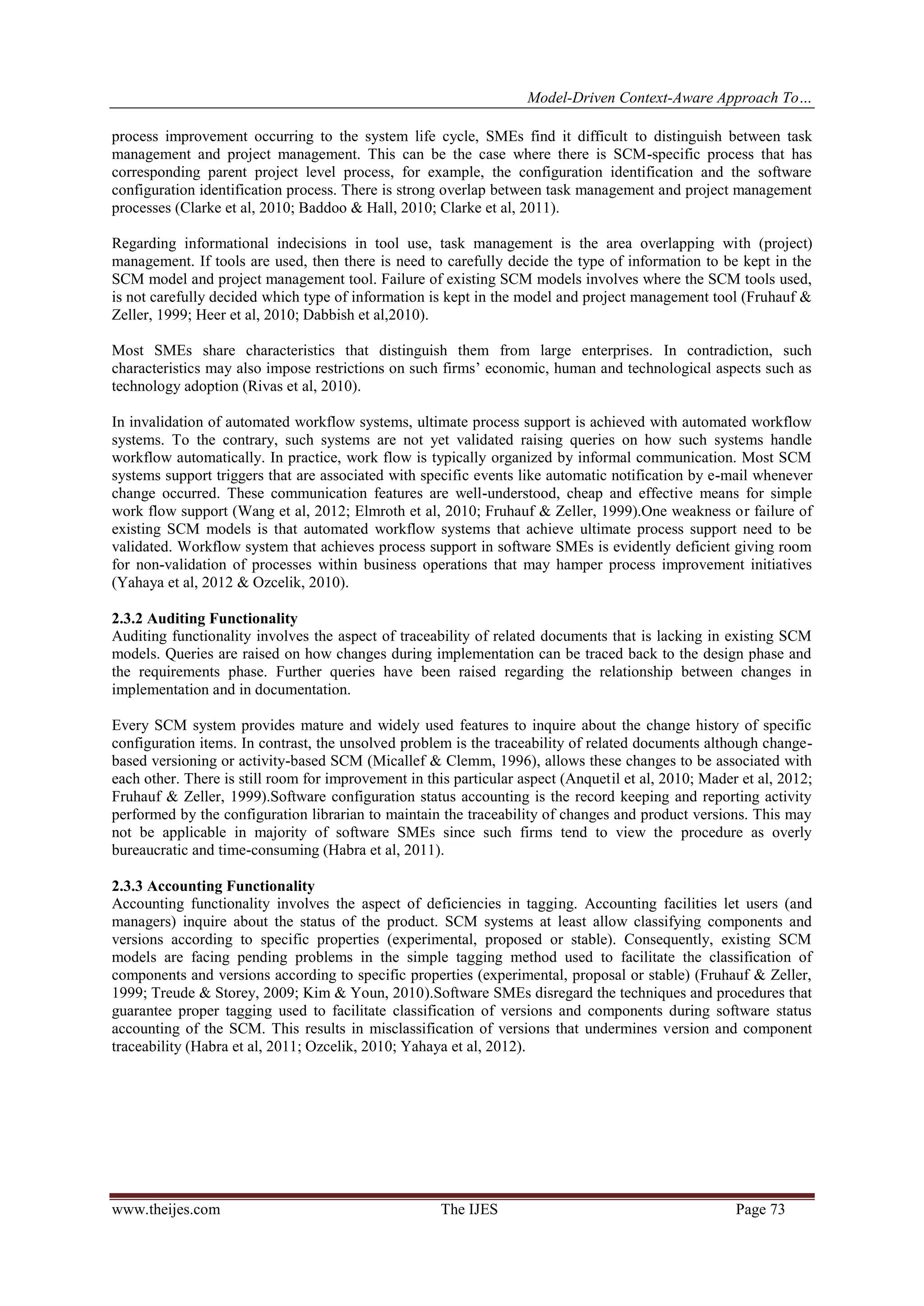 Model-Driven Context-Aware Approach To…
www.theijes.com The IJES Page 73
process improvement occurring to the system life cycle, SMEs find it difficult to distinguish between task
management and project management. This can be the case where there is SCM-specific process that has
corresponding parent project level process, for example, the configuration identification and the software
configuration identification process. There is strong overlap between task management and project management
processes (Clarke et al, 2010; Baddoo & Hall, 2010; Clarke et al, 2011).
Regarding informational indecisions in tool use, task management is the area overlapping with (project)
management. If tools are used, then there is need to carefully decide the type of information to be kept in the
SCM model and project management tool. Failure of existing SCM models involves where the SCM tools used,
is not carefully decided which type of information is kept in the model and project management tool (Fruhauf &
Zeller, 1999; Heer et al, 2010; Dabbish et al,2010).
Most SMEs share characteristics that distinguish them from large enterprises. In contradiction, such
characteristics may also impose restrictions on such firms’ economic, human and technological aspects such as
technology adoption (Rivas et al, 2010).
In invalidation of automated workflow systems, ultimate process support is achieved with automated workflow
systems. To the contrary, such systems are not yet validated raising queries on how such systems handle
workflow automatically. In practice, work flow is typically organized by informal communication. Most SCM
systems support triggers that are associated with specific events like automatic notification by e-mail whenever
change occurred. These communication features are well-understood, cheap and effective means for simple
work flow support (Wang et al, 2012; Elmroth et al, 2010; Fruhauf & Zeller, 1999).One weakness or failure of
existing SCM models is that automated workflow systems that achieve ultimate process support need to be
validated. Workflow system that achieves process support in software SMEs is evidently deficient giving room
for non-validation of processes within business operations that may hamper process improvement initiatives
(Yahaya et al, 2012 & Ozcelik, 2010).
2.3.2 Auditing Functionality
Auditing functionality involves the aspect of traceability of related documents that is lacking in existing SCM
models. Queries are raised on how changes during implementation can be traced back to the design phase and
the requirements phase. Further queries have been raised regarding the relationship between changes in
implementation and in documentation.
Every SCM system provides mature and widely used features to inquire about the change history of specific
configuration items. In contrast, the unsolved problem is the traceability of related documents although change-
based versioning or activity-based SCM (Micallef & Clemm, 1996), allows these changes to be associated with
each other. There is still room for improvement in this particular aspect (Anquetil et al, 2010; Mader et al, 2012;
Fruhauf & Zeller, 1999).Software configuration status accounting is the record keeping and reporting activity
performed by the configuration librarian to maintain the traceability of changes and product versions. This may
not be applicable in majority of software SMEs since such firms tend to view the procedure as overly
bureaucratic and time-consuming (Habra et al, 2011).
2.3.3 Accounting Functionality
Accounting functionality involves the aspect of deficiencies in tagging. Accounting facilities let users (and
managers) inquire about the status of the product. SCM systems at least allow classifying components and
versions according to specific properties (experimental, proposed or stable). Consequently, existing SCM
models are facing pending problems in the simple tagging method used to facilitate the classification of
components and versions according to specific properties (experimental, proposal or stable) (Fruhauf & Zeller,
1999; Treude & Storey, 2009; Kim & Youn, 2010).Software SMEs disregard the techniques and procedures that
guarantee proper tagging used to facilitate classification of versions and components during software status
accounting of the SCM. This results in misclassification of versions that undermines version and component
traceability (Habra et al, 2011; Ozcelik, 2010; Yahaya et al, 2012).
 