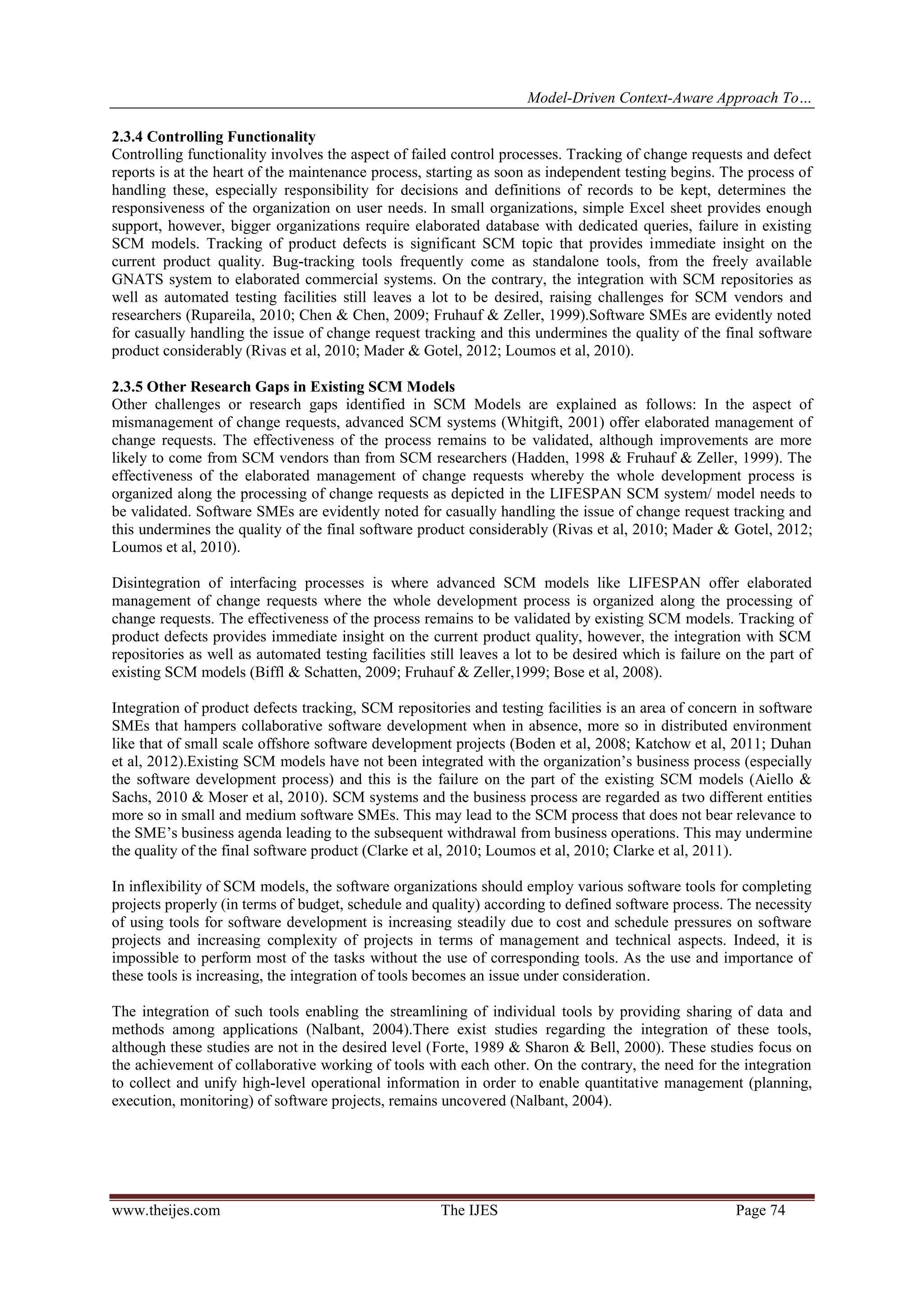 Model-Driven Context-Aware Approach To…
www.theijes.com The IJES Page 74
2.3.4 Controlling Functionality
Controlling functionality involves the aspect of failed control processes. Tracking of change requests and defect
reports is at the heart of the maintenance process, starting as soon as independent testing begins. The process of
handling these, especially responsibility for decisions and definitions of records to be kept, determines the
responsiveness of the organization on user needs. In small organizations, simple Excel sheet provides enough
support, however, bigger organizations require elaborated database with dedicated queries, failure in existing
SCM models. Tracking of product defects is significant SCM topic that provides immediate insight on the
current product quality. Bug-tracking tools frequently come as standalone tools, from the freely available
GNATS system to elaborated commercial systems. On the contrary, the integration with SCM repositories as
well as automated testing facilities still leaves a lot to be desired, raising challenges for SCM vendors and
researchers (Rupareila, 2010; Chen & Chen, 2009; Fruhauf & Zeller, 1999).Software SMEs are evidently noted
for casually handling the issue of change request tracking and this undermines the quality of the final software
product considerably (Rivas et al, 2010; Mader & Gotel, 2012; Loumos et al, 2010).
2.3.5 Other Research Gaps in Existing SCM Models
Other challenges or research gaps identified in SCM Models are explained as follows: In the aspect of
mismanagement of change requests, advanced SCM systems (Whitgift, 2001) offer elaborated management of
change requests. The effectiveness of the process remains to be validated, although improvements are more
likely to come from SCM vendors than from SCM researchers (Hadden, 1998 & Fruhauf & Zeller, 1999). The
effectiveness of the elaborated management of change requests whereby the whole development process is
organized along the processing of change requests as depicted in the LIFESPAN SCM system/ model needs to
be validated. Software SMEs are evidently noted for casually handling the issue of change request tracking and
this undermines the quality of the final software product considerably (Rivas et al, 2010; Mader & Gotel, 2012;
Loumos et al, 2010).
Disintegration of interfacing processes is where advanced SCM models like LIFESPAN offer elaborated
management of change requests where the whole development process is organized along the processing of
change requests. The effectiveness of the process remains to be validated by existing SCM models. Tracking of
product defects provides immediate insight on the current product quality, however, the integration with SCM
repositories as well as automated testing facilities still leaves a lot to be desired which is failure on the part of
existing SCM models (Biffl & Schatten, 2009; Fruhauf & Zeller,1999; Bose et al, 2008).
Integration of product defects tracking, SCM repositories and testing facilities is an area of concern in software
SMEs that hampers collaborative software development when in absence, more so in distributed environment
like that of small scale offshore software development projects (Boden et al, 2008; Katchow et al, 2011; Duhan
et al, 2012).Existing SCM models have not been integrated with the organization’s business process (especially
the software development process) and this is the failure on the part of the existing SCM models (Aiello &
Sachs, 2010 & Moser et al, 2010). SCM systems and the business process are regarded as two different entities
more so in small and medium software SMEs. This may lead to the SCM process that does not bear relevance to
the SME’s business agenda leading to the subsequent withdrawal from business operations. This may undermine
the quality of the final software product (Clarke et al, 2010; Loumos et al, 2010; Clarke et al, 2011).
In inflexibility of SCM models, the software organizations should employ various software tools for completing
projects properly (in terms of budget, schedule and quality) according to defined software process. The necessity
of using tools for software development is increasing steadily due to cost and schedule pressures on software
projects and increasing complexity of projects in terms of management and technical aspects. Indeed, it is
impossible to perform most of the tasks without the use of corresponding tools. As the use and importance of
these tools is increasing, the integration of tools becomes an issue under consideration.
The integration of such tools enabling the streamlining of individual tools by providing sharing of data and
methods among applications (Nalbant, 2004).There exist studies regarding the integration of these tools,
although these studies are not in the desired level (Forte, 1989 & Sharon & Bell, 2000). These studies focus on
the achievement of collaborative working of tools with each other. On the contrary, the need for the integration
to collect and unify high-level operational information in order to enable quantitative management (planning,
execution, monitoring) of software projects, remains uncovered (Nalbant, 2004).
 