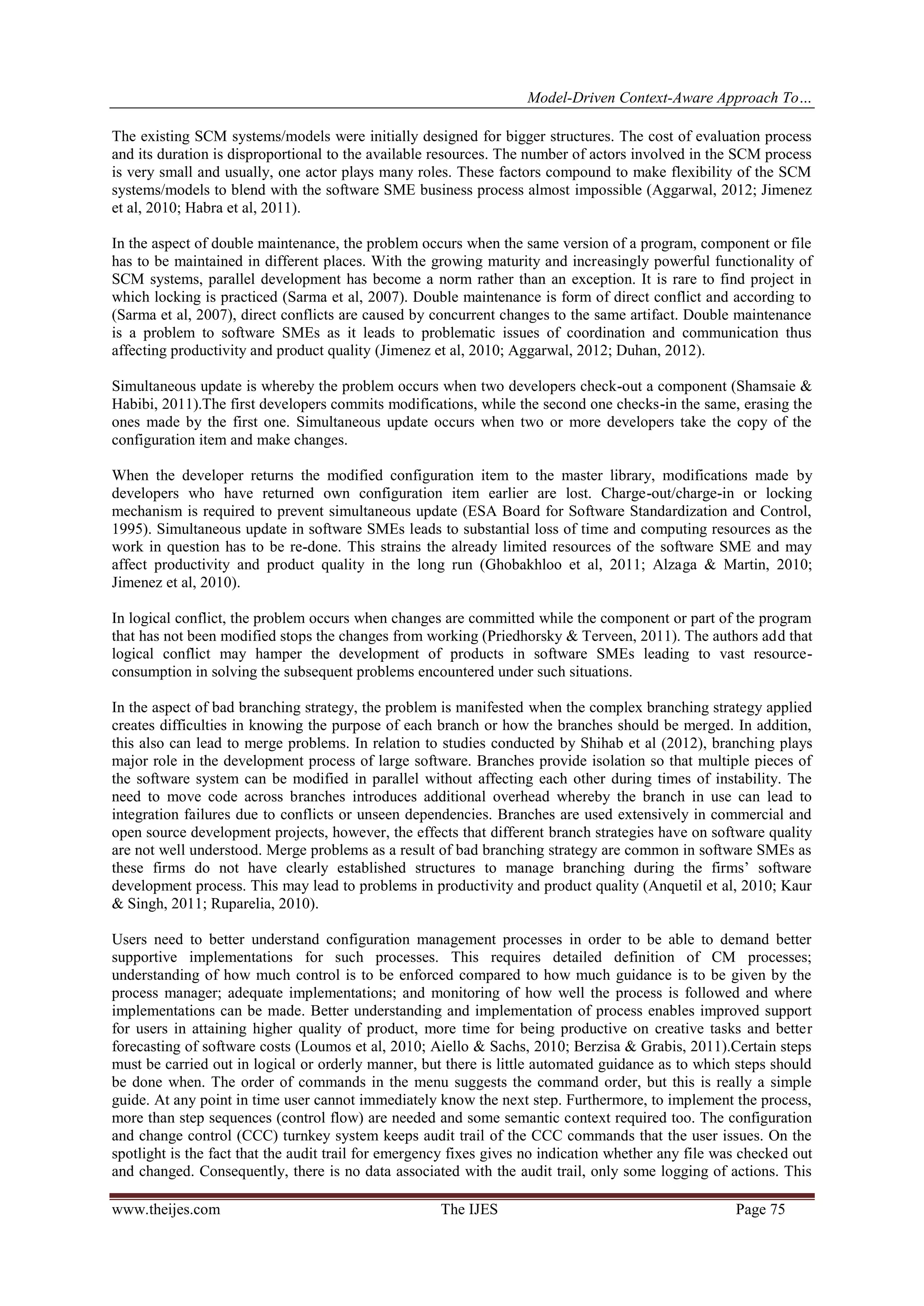 Model-Driven Context-Aware Approach To…
www.theijes.com The IJES Page 75
The existing SCM systems/models were initially designed for bigger structures. The cost of evaluation process
and its duration is disproportional to the available resources. The number of actors involved in the SCM process
is very small and usually, one actor plays many roles. These factors compound to make flexibility of the SCM
systems/models to blend with the software SME business process almost impossible (Aggarwal, 2012; Jimenez
et al, 2010; Habra et al, 2011).
In the aspect of double maintenance, the problem occurs when the same version of a program, component or file
has to be maintained in different places. With the growing maturity and increasingly powerful functionality of
SCM systems, parallel development has become a norm rather than an exception. It is rare to find project in
which locking is practiced (Sarma et al, 2007). Double maintenance is form of direct conflict and according to
(Sarma et al, 2007), direct conflicts are caused by concurrent changes to the same artifact. Double maintenance
is a problem to software SMEs as it leads to problematic issues of coordination and communication thus
affecting productivity and product quality (Jimenez et al, 2010; Aggarwal, 2012; Duhan, 2012).
Simultaneous update is whereby the problem occurs when two developers check-out a component (Shamsaie &
Habibi, 2011).The first developers commits modifications, while the second one checks-in the same, erasing the
ones made by the first one. Simultaneous update occurs when two or more developers take the copy of the
configuration item and make changes.
When the developer returns the modified configuration item to the master library, modifications made by
developers who have returned own configuration item earlier are lost. Charge-out/charge-in or locking
mechanism is required to prevent simultaneous update (ESA Board for Software Standardization and Control,
1995). Simultaneous update in software SMEs leads to substantial loss of time and computing resources as the
work in question has to be re-done. This strains the already limited resources of the software SME and may
affect productivity and product quality in the long run (Ghobakhloo et al, 2011; Alzaga & Martin, 2010;
Jimenez et al, 2010).
In logical conflict, the problem occurs when changes are committed while the component or part of the program
that has not been modified stops the changes from working (Priedhorsky & Terveen, 2011). The authors add that
logical conflict may hamper the development of products in software SMEs leading to vast resource-
consumption in solving the subsequent problems encountered under such situations.
In the aspect of bad branching strategy, the problem is manifested when the complex branching strategy applied
creates difficulties in knowing the purpose of each branch or how the branches should be merged. In addition,
this also can lead to merge problems. In relation to studies conducted by Shihab et al (2012), branching plays
major role in the development process of large software. Branches provide isolation so that multiple pieces of
the software system can be modified in parallel without affecting each other during times of instability. The
need to move code across branches introduces additional overhead whereby the branch in use can lead to
integration failures due to conflicts or unseen dependencies. Branches are used extensively in commercial and
open source development projects, however, the effects that different branch strategies have on software quality
are not well understood. Merge problems as a result of bad branching strategy are common in software SMEs as
these firms do not have clearly established structures to manage branching during the firms’ software
development process. This may lead to problems in productivity and product quality (Anquetil et al, 2010; Kaur
& Singh, 2011; Ruparelia, 2010).
Users need to better understand configuration management processes in order to be able to demand better
supportive implementations for such processes. This requires detailed definition of CM processes;
understanding of how much control is to be enforced compared to how much guidance is to be given by the
process manager; adequate implementations; and monitoring of how well the process is followed and where
implementations can be made. Better understanding and implementation of process enables improved support
for users in attaining higher quality of product, more time for being productive on creative tasks and better
forecasting of software costs (Loumos et al, 2010; Aiello & Sachs, 2010; Berzisa & Grabis, 2011).Certain steps
must be carried out in logical or orderly manner, but there is little automated guidance as to which steps should
be done when. The order of commands in the menu suggests the command order, but this is really a simple
guide. At any point in time user cannot immediately know the next step. Furthermore, to implement the process,
more than step sequences (control flow) are needed and some semantic context required too. The configuration
and change control (CCC) turnkey system keeps audit trail of the CCC commands that the user issues. On the
spotlight is the fact that the audit trail for emergency fixes gives no indication whether any file was checked out
and changed. Consequently, there is no data associated with the audit trail, only some logging of actions. This
 