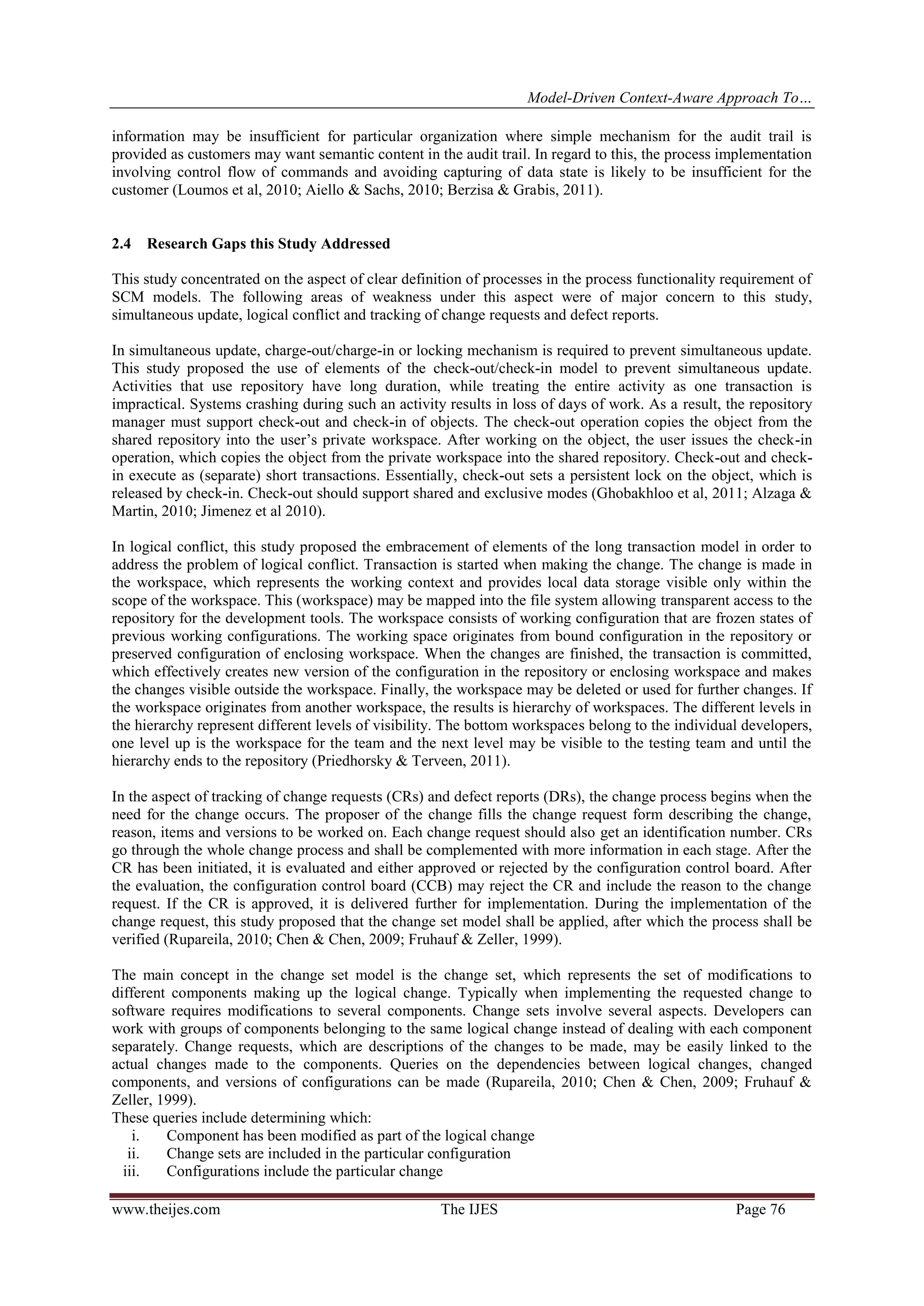 Model-Driven Context-Aware Approach To…
www.theijes.com The IJES Page 76
information may be insufficient for particular organization where simple mechanism for the audit trail is
provided as customers may want semantic content in the audit trail. In regard to this, the process implementation
involving control flow of commands and avoiding capturing of data state is likely to be insufficient for the
customer (Loumos et al, 2010; Aiello & Sachs, 2010; Berzisa & Grabis, 2011).
2.4 Research Gaps this Study Addressed
This study concentrated on the aspect of clear definition of processes in the process functionality requirement of
SCM models. The following areas of weakness under this aspect were of major concern to this study,
simultaneous update, logical conflict and tracking of change requests and defect reports.
In simultaneous update, charge-out/charge-in or locking mechanism is required to prevent simultaneous update.
This study proposed the use of elements of the check-out/check-in model to prevent simultaneous update.
Activities that use repository have long duration, while treating the entire activity as one transaction is
impractical. Systems crashing during such an activity results in loss of days of work. As a result, the repository
manager must support check-out and check-in of objects. The check-out operation copies the object from the
shared repository into the user’s private workspace. After working on the object, the user issues the check-in
operation, which copies the object from the private workspace into the shared repository. Check-out and check-
in execute as (separate) short transactions. Essentially, check-out sets a persistent lock on the object, which is
released by check-in. Check-out should support shared and exclusive modes (Ghobakhloo et al, 2011; Alzaga &
Martin, 2010; Jimenez et al 2010).
In logical conflict, this study proposed the embracement of elements of the long transaction model in order to
address the problem of logical conflict. Transaction is started when making the change. The change is made in
the workspace, which represents the working context and provides local data storage visible only within the
scope of the workspace. This (workspace) may be mapped into the file system allowing transparent access to the
repository for the development tools. The workspace consists of working configuration that are frozen states of
previous working configurations. The working space originates from bound configuration in the repository or
preserved configuration of enclosing workspace. When the changes are finished, the transaction is committed,
which effectively creates new version of the configuration in the repository or enclosing workspace and makes
the changes visible outside the workspace. Finally, the workspace may be deleted or used for further changes. If
the workspace originates from another workspace, the results is hierarchy of workspaces. The different levels in
the hierarchy represent different levels of visibility. The bottom workspaces belong to the individual developers,
one level up is the workspace for the team and the next level may be visible to the testing team and until the
hierarchy ends to the repository (Priedhorsky & Terveen, 2011).
In the aspect of tracking of change requests (CRs) and defect reports (DRs), the change process begins when the
need for the change occurs. The proposer of the change fills the change request form describing the change,
reason, items and versions to be worked on. Each change request should also get an identification number. CRs
go through the whole change process and shall be complemented with more information in each stage. After the
CR has been initiated, it is evaluated and either approved or rejected by the configuration control board. After
the evaluation, the configuration control board (CCB) may reject the CR and include the reason to the change
request. If the CR is approved, it is delivered further for implementation. During the implementation of the
change request, this study proposed that the change set model shall be applied, after which the process shall be
verified (Rupareila, 2010; Chen & Chen, 2009; Fruhauf & Zeller, 1999).
The main concept in the change set model is the change set, which represents the set of modifications to
different components making up the logical change. Typically when implementing the requested change to
software requires modifications to several components. Change sets involve several aspects. Developers can
work with groups of components belonging to the same logical change instead of dealing with each component
separately. Change requests, which are descriptions of the changes to be made, may be easily linked to the
actual changes made to the components. Queries on the dependencies between logical changes, changed
components, and versions of configurations can be made (Rupareila, 2010; Chen & Chen, 2009; Fruhauf &
Zeller, 1999).
These queries include determining which:
i. Component has been modified as part of the logical change
ii. Change sets are included in the particular configuration
iii. Configurations include the particular change
 