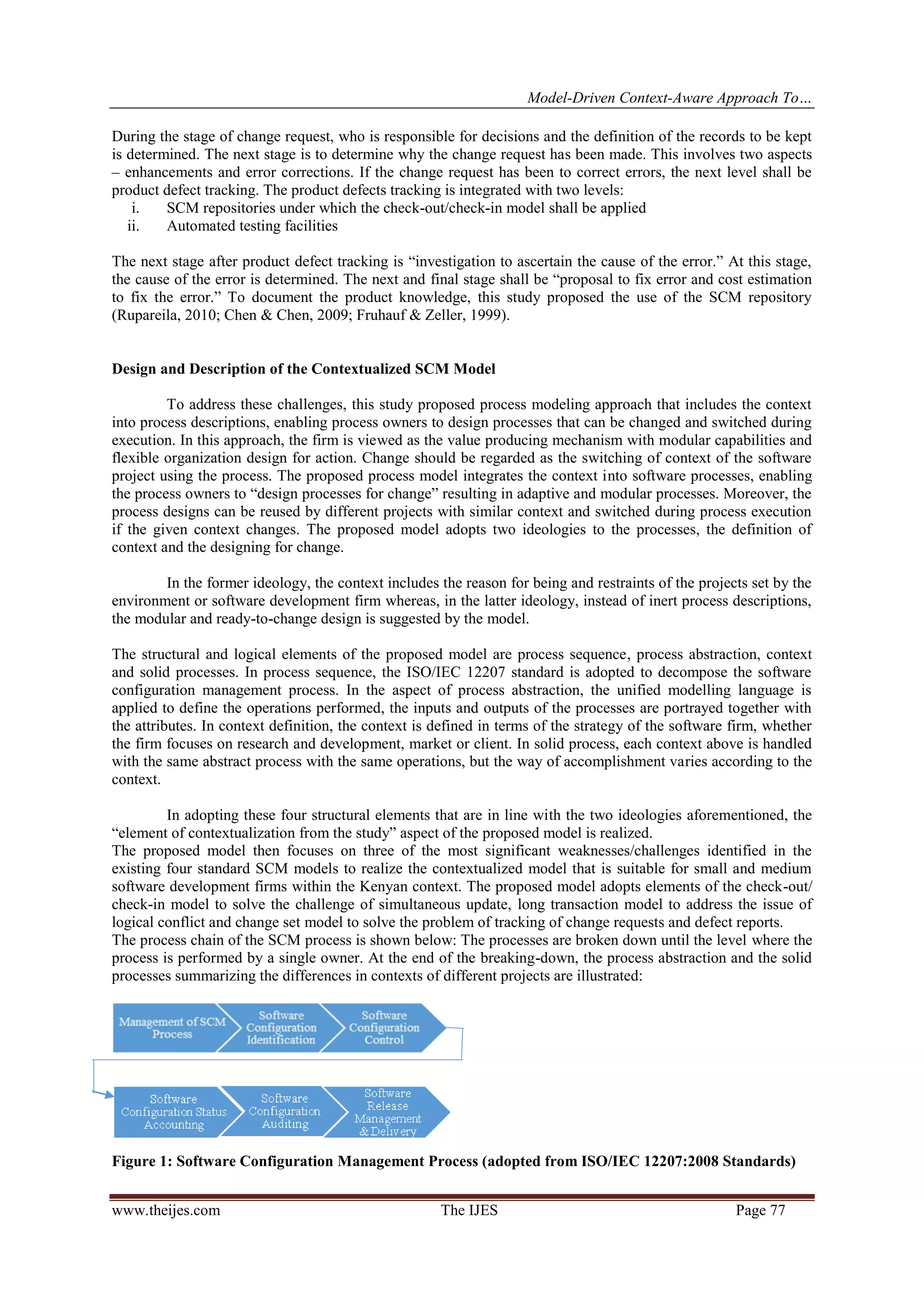 Model-Driven Context-Aware Approach To…
www.theijes.com The IJES Page 77
During the stage of change request, who is responsible for decisions and the definition of the records to be kept
is determined. The next stage is to determine why the change request has been made. This involves two aspects
– enhancements and error corrections. If the change request has been to correct errors, the next level shall be
product defect tracking. The product defects tracking is integrated with two levels:
i. SCM repositories under which the check-out/check-in model shall be applied
ii. Automated testing facilities
The next stage after product defect tracking is “investigation to ascertain the cause of the error.” At this stage,
the cause of the error is determined. The next and final stage shall be “proposal to fix error and cost estimation
to fix the error.” To document the product knowledge, this study proposed the use of the SCM repository
(Rupareila, 2010; Chen & Chen, 2009; Fruhauf & Zeller, 1999).
Design and Description of the Contextualized SCM Model
To address these challenges, this study proposed process modeling approach that includes the context
into process descriptions, enabling process owners to design processes that can be changed and switched during
execution. In this approach, the firm is viewed as the value producing mechanism with modular capabilities and
flexible organization design for action. Change should be regarded as the switching of context of the software
project using the process. The proposed process model integrates the context into software processes, enabling
the process owners to “design processes for change” resulting in adaptive and modular processes. Moreover, the
process designs can be reused by different projects with similar context and switched during process execution
if the given context changes. The proposed model adopts two ideologies to the processes, the definition of
context and the designing for change.
In the former ideology, the context includes the reason for being and restraints of the projects set by the
environment or software development firm whereas, in the latter ideology, instead of inert process descriptions,
the modular and ready-to-change design is suggested by the model.
The structural and logical elements of the proposed model are process sequence, process abstraction, context
and solid processes. In process sequence, the ISO/IEC 12207 standard is adopted to decompose the software
configuration management process. In the aspect of process abstraction, the unified modelling language is
applied to define the operations performed, the inputs and outputs of the processes are portrayed together with
the attributes. In context definition, the context is defined in terms of the strategy of the software firm, whether
the firm focuses on research and development, market or client. In solid process, each context above is handled
with the same abstract process with the same operations, but the way of accomplishment varies according to the
context.
In adopting these four structural elements that are in line with the two ideologies aforementioned, the
“element of contextualization from the study” aspect of the proposed model is realized.
The proposed model then focuses on three of the most significant weaknesses/challenges identified in the
existing four standard SCM models to realize the contextualized model that is suitable for small and medium
software development firms within the Kenyan context. The proposed model adopts elements of the check-out/
check-in model to solve the challenge of simultaneous update, long transaction model to address the issue of
logical conflict and change set model to solve the problem of tracking of change requests and defect reports.
The process chain of the SCM process is shown below: The processes are broken down until the level where the
process is performed by a single owner. At the end of the breaking-down, the process abstraction and the solid
processes summarizing the differences in contexts of different projects are illustrated:
Figure 1: Software Configuration Management Process (adopted from ISO/IEC 12207:2008 Standards)
 