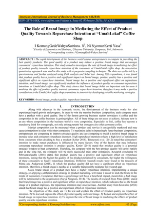 American International Journal of Business Management (AIJBM)
ISSN- 2379-106X, www.aijbm.com Volume 4, Issue 02 (February 2021), PP 45-53
*Corresponding Author: I KomangGedeSutrisna www.aijbm.com 45 | Page
The Role of Brand Image in Mediating the Effect of Product
Quality Towards Repurchase Intention at “UmahLokal” Coffee
Shop
I KomangGedeWahyuSutrisna. R1
, Ni NyomanKerti Yasa1
1
Faculty of Economics and Business, Udayana University, Denpasar, Bali, Indonesia
*Corresponding Author: I KomangGedeWahyu Sutrisna1
ABSTRACT : The rapid development of the business world causes entrepreneurs to compete in providing the
best quality products. The good quality of a product may induce a positive brand image that encourages
consumers’ repurchase intention. This study aimed to investigate the role of brand image in mediating the effect
of product quality towards repurchase intention of the consumers at UmahLokal coffee shop. An associative
quantitative approach was used in this study with a purposive sampling technique. The data was collected by a
questionnaire and further analyzed using Path analysis and Sobel test. Among 120 respondents, it was found
that product quality has a positive and significant impact on brand image, product quality has a positive and
significant effect on repurchase intention, brand image has a positive and significant effect on repurchase
intention, and brand image can significantly mediate the influence of product quality on consumer repurchase
intentions at UmahLokal coffee shop. This study shows that brand image holds an important role because it
mediates the effect of product quality towards consumers repurchase intention, therefore it may make a positive
contribution to the UmahLokal coffee shop to continue to innovate by developing suitable marketing strategies
KEYWORDS -brand image, product quality, repurchase intention
I. INTRODUCTION
Along with advances in the economic sector, the development of the business world has also
experienced rapid growth and progress. In order to win the massive business competition, each company must
have a product with a good quality. One of the fastest growing business sectors nowadays is coffee and the
competition in the coffee business is getting tighter. All of these things are not easy to achieve, because now is
an era where competition in the business world is very competitive. Especially in Bali, coffee has become a
mandatory drink for somepeople, not only among parents but teenagers also often consume coffee.
Market competition can be measured when a product and service is successfully marketed and may
cause competition in sales with other companies. To maximize sales in increasingly fierce business competition,
entrepreneurs are competing to improve product quality and are competing to build a positive brand image to
increase sales and consumer repurchase intention. High repurchase intention reflects a high level of satisfaction
from consumers when deciding to buy a product (Kotler 2016). Trisnawati et al. (2012) stated that consumers'
intention to make repeat purchases is influenced by many factors. One of the factors that may influence
consumers repurchase intention is product quality. Kotler (2016) stated that product quality is a potential
strategic weapon to beat competitors. Therefore, the company with the best product quality will grow rapidly
and in the long run, the company will be more successful than other companies. Research conducted by
PebrianaAryadhe (2016) stated that product quality has a positive and significant effect on repurchase
intentions, stating that the higher the quality of the product perceived by consumers, the higher the willingness
of these consumers to finally repurchase intentions. Different research results were found in the research of
Palma and Andjarwati (2016), in which the product quality did not have a significant effect on repurchase
intention. Therefore, a brand image is needed as a variable that possibly mediates the research gap.
Good brand image of a product may have a higher repurchase intention. Implementing a unique
strategy, or applying a differentiation strategy in product marketing, will make it easier to stick the brand in the
minds of consumers. Companies that have a good image will have a beneficial impact, meanwhile, a bad image
will be detrimental to the organization (Surya Ningrum, 2014). The results of research from Putra (2014) stated
that brand image has a positive and significant effect on repurchase intention, which indicates that as the brand
image of a product improves, the repurchase intention may also increase. Another study from Kiswalini (2014)
stated that brand image has a positive and significant effect on repurchase intention.
The objectives of this study are 1) To test and explain the effect of product quality on repurchase
intention, 2) To test and explain the effect of product quality on brand image. 3) To test and explain the effect of
brand image on repurchase intention. 4) To explain the role of brand image in mediating the effects of product
quality towards repurchase intention.
 