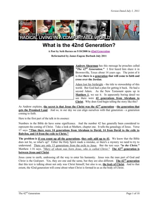 Version Dated July 1, 2011
The 42nd
Generation Page 1 of 10
What is the 42nd Generation?
A Post by Seth Barnes on 5/18/2008 in 42nd Generation
Reformatted by James Eugene Barbush July 2011
Andrew Shearman has this message he preaches called
"The 42nd
Generation." I first heard him share it in
Brownsville, Texas about 14 years ago. The point of it
is that there is a generation that will come to faith and
cross over the Jordan.
Adam lost his birthright - the title to stewardship of this
world. But God had a plan for getting it back. He had a
second Adam. As the New Testament opens up in
Matthew 1, we see it. In apparently boring detail we
see there were 42 generations from Abraham to
Christ. Why does God begin telling the story like this?
As Andrew explains, the secret is that Jesus the Christ was the 42nd
generation - the generation that
gets the Promised Land. And so, in our day we can align ourselves with that generation - a generation
coming to faith.
Here is the first part of the talk in its essence:
Numbers in the Bible do have some significance. And the number 42 has generally been considered to
represent the coming of Christ. Take a look at Mathew, chapter one. It tells the genealogy of Jesus. Verse
17 says "Thus there were 14 generations from Abraham to David, 14 from David to the exile to
Babylon, and 14 from the exile to Christ."
The problem is if you count up all the generations, they only add up to 41. We know that the Bible
does not lie, so what's up? Either the Holy Spirit made a mistake, or there's a mystery we need to try to
understand. There are only 13 generations from the exile to Jesus. But the text says "to the Christ."
Matthew 1:16 says, "Mary of whom was born Jesus, who is called Christ." The 42nd
generation is
between Jesus and Christ.
Jesus came to earth, undressing all the way to enter his humanity. Jesus was the man part of God and
Christ is the God-part. Yes, they are one and the same, but they are also different. The 42nd
generation
that this text is talking about not only was Christ himself, but also is us, the body of Christ. And to that
extent, the 42nd generation will come about when Christ is formed in us as the body of Christ.
 