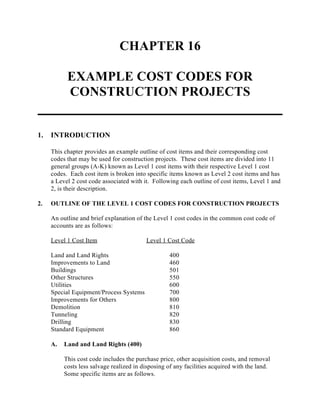 CHAPTER 16
EXAMPLE COST CODES FOR
CONSTRUCTION PROJECTS
1. INTRODUCTION
This chapter provides an example outline of cost items and their corresponding cost
codes that may be used for construction projects. These cost items are divided into 11
general groups (A-K) known as Level 1 cost items with their respective Level 1 cost
codes. Each cost item is broken into specific items known as Level 2 cost items and has
a Level 2 cost code associated with it. Following each outline of cost items, Level 1 and
2, is their description.
2. OUTLINE OF THE LEVEL 1 COST CODES FOR CONSTRUCTION PROJECTS
An outline and brief explanation of the Level 1 cost codes in the common cost code of
accounts are as follows:
Level 1 Cost Item Level 1 Cost Code
Land and Land Rights 400
Improvements to Land 460
Buildings 501
Other Structures 550
Utilities 600
Special Equipment/Process Systems 700
Improvements for Others 800
Demolition 810
Tunneling 820
Drilling 830
Standard Equipment 860
A. Land and Land Rights (400)
This cost code includes the purchase price, other acquisition costs, and removal
costs less salvage realized in disposing of any facilities acquired with the land.
Some specific items are as follows.
 