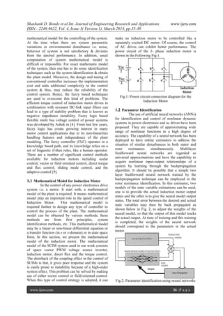 Shashank D. Bonde et al Int. Journal of Engineering Research and Applications www.ijera.com
ISSN : 2248-9622, Vol. 4, Issue 3( Version 1), March 2014, pp.35-39
www.ijera.com 36 | P a g e
mathematical model for the controlling of the system.
At the time when there are system parametric
variations or environmental disturbance i.e. noise,
behavior of system is not satisfactory & deviates
from the desired performance. In addition, usual
computation of system mathematical model is
difficult or impossible. For exact mathematic model
of the system, then one has to do some identification
techniques such as the system identification & obtain
the plant model. Moreover, the design and tuning of
conventional controller increases the implementation
cost and adds additional complexity in the control
system & thus, may reduce the reliability of the
control system. Hence, the fuzzy based techniques
are used to overcome this kind of problems. The
efficient torque control of induction motor drives in
combination with resonant DC-link input filters can
lead to a type of stability problem that is known as
negative impedance instability. Fuzzy logic based
flexible multi bus voltage control of power systems
was developed by Ashok in [4]. From last few years,
fuzzy logic has create growing interest in many
motor control applications due to its non-linearities
handling features and independence of the plant
modeling. The fuzzy controller (FLC) operates in a
knowledge based path, and its knowledge relies on a
set of linguistic if-then rules, like a human operator.
There are a number of significant control methods
available for induction motors including scalar
control, vector or field oriented control, direct torque
and flux control, sliding mode control, and the
adaptive control [9].
1.1 Mathematical Model for Induction Motor
In the control of any power electronics drive
system i.e. a motor. It start with, a mathematical
model of the plant is required. It means mathematical
model play an important role in the speed control of
Induction Motor. This mathematical model is
required further to design any type of controller to
control the process of the plant. The mathematical
model can be obtained by various methods; these
methods are from first principles, system
identification methods, etc. This mathematical model
may be a linear or non-linear differential equation or
a transfer function (in s or z-domain) or in state space
form. In this section, we present the mathematical
model of the induction motor. The mathematical
model of the SCIM system used in our work consists
of space vector PWM voltage source inverter,
induction motor, direct flux and the torque control.
The drawback of the coupling effect in the control of
SCIMs is that, it gives poor response and the system
is easily prone to instability because of a high-order
system effect. This problem can be solved by making
use of either vector control or field-oriented control.
When this type of control strategy is adopted, it can
make an induction motor to be controlled like a
separately excited DC motor. Of course, the control
of AC drives can exhibit better performance. The
power circuit of the 3- phase induction motor is
shown in the Following Fig.1.
Fig.1: Power circuit connection diagram for the
Induction Motor
1.2 Parameter Identification
The use of artificial neural networks (ANNs)
for identification and control of nonlinear dynamic
systems in power electronics and ac drives have been
proposed. They are capable of approximating wide
range of nonlinear functions to a high degree of
accuracy. The capability of a neural network has been
deployed to have online estimators to address the
situation of similar disturbances in both stator and
rotor resistances simultaneously. Multilayer
feedforward neural networks are regarded as
universal approximations and have the capability to
acquire nonlinear input-output relationships of a
system by learning through the backpropagation
algorithm. It should be possible that a simple two
layer feedforward neural network trained by the
backpropagation technique can be employed in the
rotor resistance identification. In this estimator, two
models of the state variable estimations can be used,
one is to provide the actual induction motor output
states and the other is to give the neural model output
states. The total error between the desired and actual
state variables may then be back propagated as
shown below in Fig. 2, to adjust the weights of the
neural model, so that the output of this model tracks
the actual output. At time of training and this training
is completed, the weights of the neural network
should correspond to the parameters in the actual
motor.
Fig.2: Parameter identification using neural networks
 