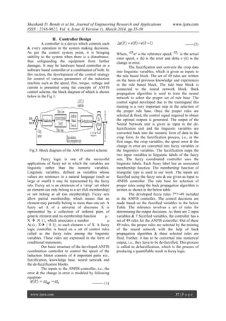 Shashank D. Bonde et al Int. Journal of Engineering Research and Applications www.ijera.com
ISSN : 2248-9622, Vol. 4, Issue 3( Version 1), March 2014, pp.35-39
www.ijera.com 37 | P a g e
II. Controller Design
A controller is a device which controls each
& every operation in the system making decisions.
As per the control system point, it is bringing
stability to the system when there is a disturbance,
thus safeguarding the equipment from further
damages. It may be hardware based controller or a
software based controller or a combination of both. In
this section, the development of the control strategy
for control of various parameters of the induction
machine such as the speed, flux, torque, voltage and
current is presented using the concepts of ANFIS
control scheme, the block diagram of which is shown
below in the Fig 3.
Fig.3: Block diagram of the ANFIS control scheme
Fuzzy logic is one of the successful
applications of fuzzy set in which the variables are
linguistic rather than the numeric variables.
Linguistic variables, defined as variables whose
values are sentences in a natural language (such as
large or small) it may be represented by the fuzzy
sets. Fuzzy set is an extension of a „crisp‟ set where
an element can only belong to a set (full membership)
or not belong at all (no membership). Fuzzy sets
allow partial membership, which means that an
element may partially belong to more than one set. A
fuzzy set A of a universe of discourse X is
represented by a collection of ordered pairs of
generic element and its membership function μ :
X  {0 1}, which associates a number μ
A(x) : X { 0 1}, to each element x of X. A fuzzy
logic controller is based on a set of control rules
called as the fuzzy rules among the linguistic
variables. These rules are expressed in the form of
conditional statements.
Our basic structure of the developed ANFIS
coordination controller to control the speed of the
Induction Motor consists of 4 important parts viz.,
fuzzification, knowledge base, neural network and
the de-fuzzification blocks.
The inputs to the ANFIS controller, i.e., the
error & the change in error is modeled by following
equation-
--------- (1)
------ (2)
Where, is the reference speed, is the actual
rotor speed, e (k) is the error and delta e (k) is the
change in error.
The fuzzification unit converts the crisp data
into linguistic variables, which is given as inputs to
the rule based block. The set of 49 rules are written
on the basis of previous knowledge and experiences
in the rule based block. The rule base block is
connected to the neural network block. Back
propagation algorithm is used to train the neural
network to select the proper set of rule base. The
control signal developed due to the trainingand this
training is a very important step in the selection of
the proper rule base. Once the proper rules are
selected & fired, the control signal required to obtain
the optimal outputs is generated. The output of the
Neural Network unit is given as input to the de-
fuzzification unit and the linguistic variables are
converted back into the numeric form of data in the
crisp form. In the fuzzification process, i.e., in the
first stage, the crisp variables, the speed error & the
change in error are converted into fuzzy variables or
the linguistics variables. The fuzzification maps the
two input variables to linguistic labels of the fuzzy
sets. The fuzzy coordinated controller uses the
linguistic labels. Each fuzzy label has an associated
membership function. The membership function of
triangular type is used in our work .The inputs are
fuzzified using the fuzzy sets & are given as input to
ANFIS controller. The rule base for selection of
proper rules using the back propagation algorithm is
written as shown in the below table.
The developed fuzzy rules 7*7=49 included
in the ANFIS controller. The control decisions are
made based on the fuzzified variables in the below
Table. The inference involves a set of rules for
determining the output decisions. As there are 2 input
variables & 7 fuzzified variables, the controller has a
set of 49 rules for the ANFIS controller. Out of these
49 rules, the proper rules are selected by the training
of the neural network with the help of back
propagation algorithm & these selected rules are
fired. Further, it has to be converted into numerical
output, i.e., they have to be de-fuzzified. This process
is called as defuzzification, which is the process of
producing a quantifiable result in fuzzy logic.
 
