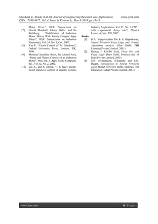 Shashank D. Bonde et al Int. Journal of Engineering Research and Applications www.ijera.com
ISSN : 2248-9622, Vol. 4, Issue 3( Version 1), March 2014, pp.35-39
www.ijera.com 39 | P a g e
Motor Drive,” IEEE Transactions on Industry Applications, Vol. 31, No. 3, 1995.
[7] Henrik Mosskull, Johann Gali´c, and Bo
Wahlberg, “Stabilization of Induction
Motor Drives With Poorly Damped Input
Filters”, IEEE Transactions on Industrial
Electronics, Vol. 54, No. 5, Oct. 2007.
[8] Vas P., “Vector Control of AC Machines”,
Oxford University Press, London, UK,
1990.
[9] Mouloud Azzedine Denai, Sid Ahmed Attia,
“Fuzzy and Neural Control of an Induction
Motor”, Proc. Int. J. Appl. Math. Computer.
Sci., Vol.12, No. 2, 2002.
[10] Liu X., and S. Zhong, “T–S fuzzy model-
based impulsive control of chaotic systems
with exponential decay rate”, Physics
Letters A, Vol. 370, 2007.
Books:
[1] G.A. Vijayalakshmi Pai & S. Rajasekaran,
Neural Networks Fuzzy Logic and Genetic
Algorithms analysis (New Delhi: PHI
Learning Private Limited, 2011).
[2] George J. Klir/Bo Yuan, Fuzzy Sets and
Fuzzy Logic (New Delhi: Prentice-Hall of
India Private Limited, 2005).
[3] S.N. Sivanandam, S.Sumathi and S.N.
Deepa, Introduction to Neural Networks
using Matlab 6.0 (New Delhi: McGraw Hill
Education (India) Private Limited, 2013).
 