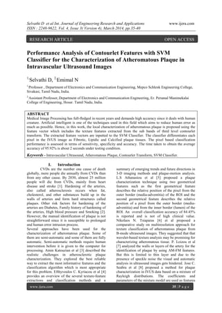 Selvathi D et al Int. Journal of Engineering Research and Applications www.ijera.com
ISSN : 2248-9622, Vol. 4, Issue 3( Version 4), March 2014, pp.35-40
www.ijera.com 35 | P a g e
Performance Analysis of Contourlet Features with SVM
Classifier for the Characterization of Atheromatous Plaque in
Intravascular Ultrasound Images
1,
Selvathi D, 2,
Emimal N
1,
Professor , Department of Electronics and Communication Engineering, Mepco Schlenk Engineering College,
Sivakasi, Tamil Nadu, India.
2,
Assistant Professor, Department of Electronics and Communication Engineering, Er. Perumal Manimekalai
College of Engineering, Hosur. Tamil Nadu, India.
ABSTRACT
Medical Image Processing has full-fledged in recent years and demands high accuracy since it deals with human
creature. Artificial intelligent is one of the techniques used in this field which aims to reduce human error as
much as possible. Hence, in this work, the local characterization of atheromatous plaque is proposed using the
feature vector which includes the texture features extracted from the sub bands of third level contourlet
transform. The extracted feature vectors are inputted to the SVM Classifier. The classifier differentiates each
pixel in the IVUS image as Fibrotic, Lipidic and Calcified plaque tissues. The pixel based classification
performance is assessed in terms of sensitivity, specificity and accuracy. The time taken to obtain the average
accuracy of 95.92% is about 2 seconds under testing condition.
Keywords - Intravascular Ultrasound, Atheromatous Plaque, Contourlet Transform, SVM Classifier.
I. Introduction
CVDs are the number one cause of death
globally, more people die annually from CVDs than
from any other cause. By 2030, almost 25 million
people will die from CVDs, mainly from heart
disease and stroke [1]. Hardening of the arteries,
also called atherosclerosis occurs when fat,
cholesterol, and other substances build up in the
walls of arteries and form hard structures called
plaques. Other risk factors for hardening of the
arteries are Diabetes, Family history of hardening of
the arteries, High blood pressure and Smoking [2].
However, the manual identification of plaque is not
straightforward since it is susceptible to prolonged
and human error intrusion process.
Several approaches have been used for the
characterization of atheromatous plaque. Some of
them are semi-automatic and some of them are fully
automatic. Semi-automatic methods require human
intervention before it is given to the computer for
processing. Amin Katouzian et al [3] described the
realistic challenges in atherosclerotic plaque
characterization. They explored the best reliable
way to extract the most informative features and the
classification algorithm which is most appropriate
for this problem. Efthyvoulos C. Kyriacou et al [4]
provides an overview of the several texture-feature
extractions and classification methods and a
summary of emerging trends and future directions in
3-D imaging methods and plaque-motion analysis.
L.S Athanasiou et al [5] proposed a plaque
characterization technique using two geometrical
features such as the first geometrical feature
describes the relative position of the pixel from the
outer border (media-adventitia) of the ROI and the
second geometrical feature describes the relative
position of a pixel from the outer border (media-
adventitia) and from the inner border (lumen) of the
ROI. An overall classification accuracy of 84.45%
is reported and is not of high clinical value.
Nikolaos N. Tsiaparas [6] et al proposed a
comparative study on multiresolution approach for
texture classification of atheromatous plaque from
B-mode ultrasound images. They suggested that that
wavelet-based texture analysis may be promising for
characterizing atheromatous tissue. P. Loizou et al
[7] analyzed the walls or layers of the artery for the
identification of plaque by using AM-FM features.
But this is limited to thin layer and due to the
presence of speckle noise the visual and automatic
analysis in ultrasound images gets hindered. Jose C.
Seabra et al [8] proposed a method for plaque
characterization in IVUS data based on a mixture of
Rayleigh distributions. The coefficients and
parameters of the mixture model are used as features
RESEARCH ARTICLE OPEN ACCESS
 