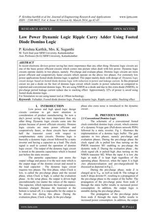 P. Krishna karthik et al Int. Journal of Engineering Research and Applications www.ijera.com
ISSN : 2248-9622, Vol. 4, Issue 3( Version 6), March 2014, pp.42-45
www.ijera.com 42 | P a g e
Low Power Dynamic Logic Ripple Carry Adder Using Footed
Diode Domino Logic
P. Krishna Karthik, Mrs. K. Suganthi
M. Tech final year SRM University, Kattankulathur
Asst. Professor (Sr.G) SRM University, Kattankulathur
ABSTRACT
In recent electronic devices power saving has more importance than any other thing. Dynamic logic circuits are
one of the basic power efficient circuits which comes into picture when dealt with low power. Dynamic logic
circuits operate mainly in two phases, namely Pre-charge and evaluate phase. Domino logic circuits are more
power efficient and cooperatively faster circuits which operate on the above two phases. For extremely low
power applications footed diode domino logic is applied. This paper mainly deals with design of Dynamic logic
circuit design based on footed diode domino logic with reduction in power and leakage current. In this proposed
circuit we put a diode on the foot of domino logic circuit which results in power reduction as compared to
reported and conventional domino logic. We are using NMOS as a diode and due to this extra diode (NMOS), in
pre-charge period leakage current reduce due to stacking effect. Approximately 32% of power is saved using
footed diode domino logic.
For Simulation we are using tanner tool at 180nm technology.
Keywords: Fulladder, Footed diode domino logic, Pseudo dynamic logic, Ripple carry adder, Stacking effect
I. INTRODUCTION
Low power and high speed logic design
circuits continue to get more attention in
consideration of product manufacturing. So now a
day's power saving has more importance than any
other thing. Dynamic logic circuits came into the
picture because of power efficient circuitry. Domino
logic circuits are more power efficient and
cooperatively faster, so these circuits have almost
half the transistor count with respect to
complementary static circuits. Domino logic is
basically a dynamic logic circuit followed by a static
inverter and having a capacitor as a load. The clock
signal is used to control the operation of domino
logic circuit . The output of the dynamic logic circuit
is stored in the parasitic capacitance which is located
just before the static inverter .
The parasitic capacitance just stores the
output voltage and passes it to the next state which is
the output stage of the domino circuit and stored in
the load capacitor . The dynamic logic circuit
requires two phases. The first phase, when Clock is
low, is called the pre-charge phase and the second
phase, when Clock is high, is called the evaluation
phase . In the setup phase, the output is driven high
unconditionally (no matter the values of the inputs).
The capacitor, which represents the load capacitance,
becomes charged. Because the transistor at the
bottom is turned off, it is impossible for the output to
be driven low during this phase. During the
evaluation phase, Clock is high. In the pre-charge
phase also extra noise is introduced to the dynamic
circuit .
II. PREVIOUS MODELS
2.1 Conventional Domino Logic
The schematic of a conventional footed
clock controlled domino logic circuit, which consists
of a dynamic N-type gate (Pull-down network PDN)
followed by a static inverter. Fig 1. illustrates the
implementation of a domino logic buffer. The gate
operates in two phases, namely pre-charge and
evaluation phases. During the pre-charge phase the
clock signal clk is pulled low thus turning on the
PMOS transistor M1 enabling to pre-charge the
dynamic node Z. During the evaluation phase , the
clock signal clk is pulsed high ,thus turning on the
NMOS transistor M2. When the input A is low ,the
logic at node Z is kept high regardless of the
operating phase .However, when the input A is high
,two phases(evaluation and pre-charge)should be
discussed as depicted in Fig 2 .
During the pre-charge phase, node Z is
charged up to Vdd as well as node B. The voltage at
node F drops downto‘0’, resulting in a propagation of
the pre-charge phase to the output of the buffer. The
propagation of the pre-charge pulse from node Z
through the static buffer results in increased power
consumption .In addition, the output logic is
unstable during the pre-charge phase.
The propagation of the pre-charge pulse
from node Z through the static buffer results in
increased power consumption .In addition, the output
RESEARCH ARTICLE OPEN ACCESS
 