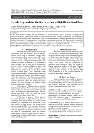 Neha Singh et al Int. Journal of Engineering Research and Applications www.ijera.com
ISSN : 2248-9622, Vol. 4, Issue 4( Version 9), April 2014, pp.31-35
www.ijera.com 31 | P a g e
Hybrid Approach for Outlier Detection in High Dimensional Data
Neha Randive, Sneha, Neha Singh, Ruby Singh, Deepa Abin
Computer Dept. Pimpri Cinchwad College of Engineering Pune, India
Abstract
It has been observed recently that the prominence of multidimensional data is increasing. Existing outlier
detection techniques generally fail to work on multi-dimensional data. The need for analyzing high dimensional
data has thus increased in today’s data trends. It has enormous application in medical domain, network intrusion
and satellite imagery. Even though there are existing methodologies supporting high dimensionality and outlier
detection problems, most of them are computationally intensive and time consuming. Thus there arises a need
for an efficient and hybrid algorithm which will help to analyze and address these problems.
Index Terms— Outlier Detection, Feature extraction, DBSCAN algorithm, K-Mean algorithm.
I. INTRODUCTION
Nowadays many applications are using high
dimensional data for example medical systems,
internet traffic and in molecular biology. High
dimension data are huge and enormous and it is not
easy to handle high dimensional data. High
dimensional data has large number of attributes .The
number of attributes ranges from 10 to 10000. Out of
these attributes, only a small no of attributes are
relevant .Thus it becomes difficult to analyze this
huge amount of data. Outlier detection is an
important data mining task and has been widely
studied in recent years. Unlike clustering where
similar data elements are grouped to form clusters, in
outlier detection the elements which does not comply
with other elements in the dataset are identified.
There are various applications in which detection of
outliers can be more helpful than clubbing the similar
datasets such fault diagnosis in machines, fraud
detection and network intrusion.
It becomes very difficult to detect outliers in
high dimensional data. As the number of attributes
increases the data becomes sparser and every data
object in dataset acts as a potential outlier. There are
various algorithms which are used for outlier
detection do not require labeled data.
In this paper we propose a hybrid approach
for outlier detection in high dimensional data by
combining both density-based and distance-based
approach. By combining these approaches we can
take benefit of both density and distance-based
clustering methods. Most of the clustering algorithms
used for outlier detection in lower dimension datasets
cannot be applied to high dimensional datasets due to
the curse of dimensionality. DBSCAN (Density
Based Spatial Clustering Application with Noise) a
density based technique and K-means are combined
in this hybrid approach.
II. OBJECTIVE OF STUDY
Detecting outliers for high-dimensional data
with the help of various clustering techniques does
not give efficient results. In high-dimensional space
the data is sparse and the notion of proximity fails to
retain its meaningfulness. The scarcity of the high
dimensional data implies that that every point is an
equally good outlier from the perspective of
proximity based definition. Thus, the notion of
finding meaningful outliers in this case becomes
substantially more complex and non-obvious. Hence
applying a single technique is not sufficient. And
which compelled us to use a hybrid approach by
combining two or more algorithms.
III. RELATED WORK
Outlier detection also termed as deviation
detection, exception mining, and novelty detection. is
an important problem that has attracted wide interest
and different solutions. These solutions can be
broadly classified into several major ideas:
Model-Based [2]: An explicit model of the domain is
built (i.e., a model of the heart, or of an oil refinery),
and objects that do not fit the model are flagged.
Disadvantage:This method requires a model to be
built, which requires the input of a domain expert.It
is often an expensive and difficult enterprise.
Connectedness [11]: In domains where objects are
linked (social networks, network intrusion, geological
and biological networks), objects with few links are
considered potential anomalies.
Disadvantage: Connectedness approaches often deals
with datasets which consists of linkage information
Density-Based [3]: Objects in low-density regions of
space are flagged.
RESEARCH ARTICLE OPEN ACCESS
 