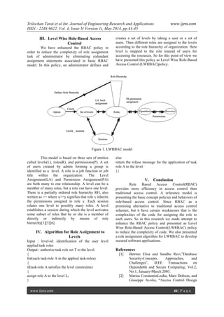 Trilochan Tarai et al Int. Journal of Engineering Research and Applications www.ijera.com
ISSN : 2248-9622, Vol. 4, Issue 5( Version 1), May 2014, pp.43-45
www.ijera.com 44 | P a g e
III. Level Wise Role-Based Access
Control
We have enhanced the RBAC policy in
order to reduce the complexity of role assignment
task of administrator by eliminating redundant
assignment statements associated in basic RBAC
model. In this policy, an administrator defines and
creates a set of levels by taking a user or a set of
users. Then different roles are assigned to the levels
according to the role hierarchy of organization. Here
level is mapped to the role instead of users for
accessing the resources. So for this point of view we
have presented this policy as Level Wise Role-Based
Access Control (LWRBAC)policy.
Figure 1. LWRBAC model
This model is based on three sets of entities
called levels(L), roles(R), and permissions(P). A set
of users created by admin forming a group is
identified as a level. A role is a job function or job
title within the organization. The Level
Assignment(LA) and Permission Assignment(PA)
are both many to one relationship. A level can be a
member of many roles, but a role can have one level.
There is a partially ordered role hierarchy RH, also
written as >= where x>=y signifies that role x inherits
the permissions assigned to role y. Each session
relates one level to possibly many roles. A level
establishes a session during which the level activates
some subset of roles that he or she is a member of
directly or indirectly by means of role
hierarchy[1][5][6].
IV. Algorithm for Role Assignment to
Levels
Input : level-id: identification of the user level
applied task roles
Output : authorize task role set T to the level.
{
for(each task-role A in the applied task-roles)
{
if(task-role A satisfies the level constraints)
{
assign role A to the level L;
}
else
return the refuse message for the application of task
role A to the level
}}
V. Conclusion
Role Based Access Control(RBAC)
provides more efficiency in access control than
traditional access control. A reference model is
presenting the basic concept policies and behaviors of
role-based access control. Since RBAC as a
promising alternative to traditional access control
schemes, but it have certain weaknesses that is the
complexities of the code for assigning the role to
each users. So in this research we made attempt to
enhance the RBAC policy and presented as Level
Wise Role-Based Access Control(LWRBAC) policy
to reduce the complexity of code. We also presented
a role assignment algorithm for LWRBAC to develop
secured software applications.
References
[1] Betrino Elisa and Sandhu Ravi,”Database
Security-Concepts, Approaches, and
Challenges”, IEEE Transactions on
Dependable and Secure Computing, Vol.2,
No.1, January-March 2005.
[2] Marius ConstantinLeahu, Mare Dobson, and
Giuseppe Avolio, “Access Control Design
 