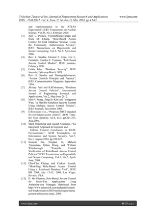 Trilochan Tarai et al Int. Journal of Engineering Research and Applications www.ijera.com
ISSN : 2248-9622, Vol. 4, Issue 5( Version 1), May 2014, pp.43-45
www.ijera.com 45 | P a g e
and Implementation in the ATLAS
Experiment”, IEEE Transactions on Nuclear
Science, Vol.55, No.1, February 2008.
[3] Anil L. Pereira, VineelaMuppavarapu and
Soon M. Chung, “Role-Based Access
Control for Grid Database Services Using
the Community Authorization Service”,
IEEE Transactions on Dependable and
Secure Computing, Vol.3, No.2, April-June
2006.
[4] Ravi S. Sandhu, Edward J. Cope, Hal L.
Feinstein, Charles E. Youman, “Roll Based
Access Control Models”, IEEE journals,
February 1996.
[5] Feikis John, “Database Security”, IEEE
Journals, February-March 1999.
[6] Ravi S. Sandhu and PierangelaSamarati,
“Access Controls Principle and Practice”,
IEEE Communication Magazine September
1994.
[7] Akshay Patil and B.B.Meshram, “Database
Access Control Policies”, International
Journal of Engineering Research and
Applications, Vol.2, May-June 2012.
[8] Min-A Jeong, Jung-Ja Kim and Yonggwan
Wan, “A Flexible Database Security System
Using Multiple Access Control Policies”,
IEEE Journals, November 2003.
[9] D.Ferraiolo et al., “Proposed NIST standard
for role-based access control”, ACM Trans.
Inf. Syst. Security, vol.4, no.3, pp.224-274,
Aug,2001.
[10] Mark Strembeck and Gustaf Neumann, “An
Integrated Approach to Engineer and
Enforce Context Constraints in RBAC
Environments,” ACM Transactions on
Information and System Security, Vol.7,
No.3, August 2004, pp.392-427.
[11] Somesh Jha, Ninghui Li, Mahesh
Tripunitara, Qihua Wang, and William
Winsborough, “Towords Formal
Verification of Role-Based Access Control
Policies,” IEEE Transactions on Dependable
and Secure Computing, Vol.5, No.2, April-
June, 2008.
[12] Chia-Chu Chiang and Coskun Bayrak,
“Modelling Role-Based Access Control
Using a Relational Database Tool”, IEEE
IRI 2008, July 13-15, 2008, Las Vegas,
Nevada, USA.
[13] D. Mc Pherson, Role-Based Access Control
for Multi-Tier Applications Using
Authoriza-tion Manager, Retrieved from
http://www.microsoft.com/technet/prodtech
nol/windowsserver2003/technologies/mama
gement/athmanwp.mspx, 2008.
 