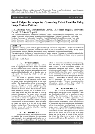 Sharadchandra Chavan et al Int. Journal of Engineering Research and Applications www.ijera.com
ISSN : 2248-9622, Vol. 4, Issue 5( Version 2), May 2014, pp.32-36
www.ijera.com 32 | P a g e
Novel Unique Technique for Generating Ticket Identifier Using
Image Texture Patterns
Mrs. Jayashree Katti, Sharadchandra Chavan, Dr. Sudeep Thepade, Samruddhi
Puranik, Triloknath Tripathi
Asst.Professor Department of Information Technology Pimpri Chinchwad College of Engineering, Pune, India
Student Department of Information Technology Pimpri Chinchwad College of Engineering, Pune, India
Professor Department of Information Technology Pimpri Chinchwad College of Engineering, Pune, India
Student Department of Information Technology Pimpri Chinchwad College of Engineering, Pune, India
Student Department of Information Technology Pimpri Chinchwad College of Engineering, Pune, India
ABSTRACT
A paperless ticketing system with an application through which user can purchase a mobile ticket. Once the
purchasing information is provided, the mobile ticket can be sent to the respective users mobile. A new method
is introduced to generate tickets in which texture pattern is generated for digest provided by md5.
The ticket is sent in the format of image consisting of texture patterns. Ticket can be verified by ticket checker
using an application developed to verify genuine ticket. This system will be a revolution in the m-commerce
world.
Keywords- Mobile Ticket
I. INTRODUCTION
A system in which user can buy mobile
ticket by logging into the website. Ticket will be sent
on user's mobile in the form of a barcode. Ticket will
be encrypted in the barcode in which all his personal
details will be filled and it will be decoded when tc
will verify the ticket by which it will get
authenticated.
M- Ticket is a paperless ticketing system,
which enables user to buy tickets on mobile. These
are digital tickets which can be saved on the users
mobile. The functionalities of the system can be
accessed through a mobile application. This
application provides a user friendly graphical
interface on the users mobile. All the required details
of the purpose are securely sent to the admin server,
where these details are saved and used to create a
unique texture pattern. The texture pattern generated
is unique for each user and is sent to the respective
user mobile as ticket. The application uses internet
service to buy tickets. The ticket is sent in an image
format and can be saved in mobile. While verifying
the ticket, the ticket is to be sent to the ticket
checkers mobile phone. The application in the ticket
checkers mobile will verify the ticket for a user by
decoding the texture pattern.
II. RELATED WORK
Many event hosting, traveling organizations
are looking for a secure platform for distributing
tickets virtually. As virtual tickets will enable user to
buy tickets in few clicks and thus will eradicate the
efforts of manual ticket distribution and purchasing.
Also the money will be directly transferred to the
bank account of that organization making the
purchasing transaction more secure. SMS based
ticketing approach is used by many Indian travelling
agencies. Red Bus travelling agency has declared that
a sms containing details will be used as a digital
ticket. The sms will be sent by the agency to the users
mobile. Similar kind of ticketing system is used
IRCTC reservation in which the sms will be
considered as ticket. This sms contains travelling
information, unique number from which the
authenticity of the ticket is determined.
III. EXISTING SYSTEM
M- Ticket is a paperless ticketing system,
which enables user to buy tickets on mobile. These
are digital tickets which can be saved on the users
mobile. The functionalities of the system can be
accessed through a mobile application. This
application provides a user friendly graphical
interface on the users mobile. All the required details
of the purpose are securely sent to the admin server,
where these details are saved and used to create an
unique texture pattern. The texture pattern generated
is unique for each user and is sent to the respective
user mobile as ticket. The application uses internet
service to buy tickets. The ticket is sent in an image
format and can be saved in mobile. While verifying
the ticket, the ticket is to be sent to the ticket
checkers mobile phone. The application in the ticket
RESEARCH ARTICLE OPEN ACCESS
 