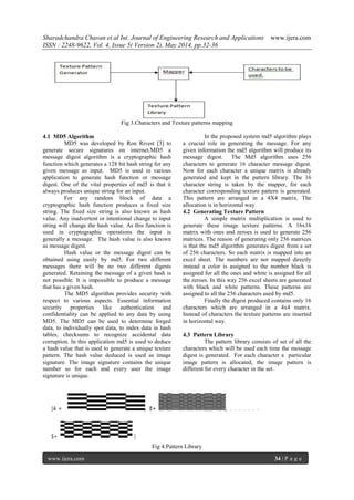 Sharadchandra Chavan et al Int. Journal of Engineering Research and Applications www.ijera.com
ISSN : 2248-9622, Vol. 4, Issue 5( Version 2), May 2014, pp.32-36
www.ijera.com 34 | P a g e
Fig 3.Characters and Texture patterns mapping
4.1 MD5 Algorithm
MD5 was developed by Ron Rivest [3] to
generate secure signatures on internet.MD5 a
message digest algorithm is a cryptographic hash
function which generates a 128 bit hash string for any
given message as input. MD5 is used in various
application to generate hash function or message
digest. One of the vital properties of md5 is that it
always produces unique string for an input.
For any random block of data a
cryptographic hash function produces a fixed size
string. The fixed size string is also known as hash
value. Any inadvertent or intentional change to input
string will change the hash value. As this function is
used in cryptographic operations the input is
generally a message. The hash value is also known
as message digest.
Hash value or the message digest can be
obtained using easily by md5. For two different
messages there will be no two different digests
generated. Retaining the message of a given hash is
not possible. It is impossible to produce a message
that has a given hash.
The MD5 algorithm provides security with
respect to various aspects. Essential information
security properties like authentication and
confidentiality can be applied to any data by using
MD5. The MD5 can be used to determine forged
data, to individually spot data, to index data in hash
tables, checksums to recognize accidental data
corruption. In this application md5 is used to deduce
a hash value that is used to generate a unique texture
pattern. The hash value deduced is used as image
signature. The image signature contains the unique
number so for each and every user the image
signature is unique.
In the proposed system md5 algorithm plays
a crucial role in generating the message. For any
given information the md5 algorithm will produce its
message digest. The Md5 algorithm uses 256
characters to generate 16 character message digest.
Now for each character a unique matrix is already
generated and kept in the pattern library. The 16
character string is taken by the mapper, for each
character corresponding texture pattern is generated.
This pattern are arranged in a 4X4 matrix. The
allocation is in horizontal way.
4.2 Generating Texture Pattern
A simple matrix multiplication is used to
generate these image texture patterns. A 16x16
matrix with ones and zeroes is used to generate 256
matrices. The reason of generating only 256 matrices
is that the md5 algorithm generates digest from a set
of 256 characters. So each matrix is mapped into an
excel sheet. The numbers are not mapped directly
instead a color is assigned to the number black is
assigned for all the ones and white is assigned for all
the zeroes. In this way 256 excel sheets are generated
with black and white patterns. These patterns are
assigned to all the 256 characters used by md5.
Finally the digest produced contains only 16
characters which are arranged in a 4x4 matrix.
Instead of characters the texture patterns are inserted
in horizontal way.
4.3 Pattern Library
The pattern library consists of set of all the
characters which will be used each time the message
digest is generated. For each character a particular
image pattern is allocated, the image pattern is
different for every character in the set.
Fig 4.Pattern Library
 