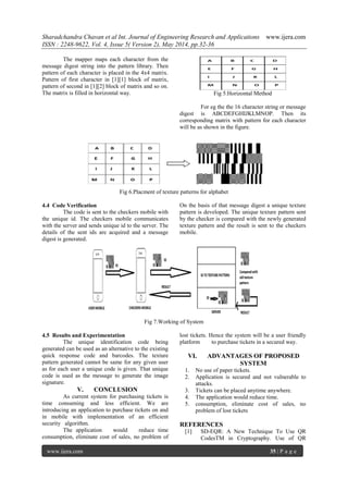 Sharadchandra Chavan et al Int. Journal of Engineering Research and Applications www.ijera.com
ISSN : 2248-9622, Vol. 4, Issue 5( Version 2), May 2014, pp.32-36
www.ijera.com 35 | P a g e
The mapper maps each character from the
message digest string into the pattern library. Then
pattern of each character is placed in the 4x4 matrix.
Pattern of first character in [1][1] block of matrix,
pattern of second in [1][2] block of matrix and so on.
The matrix is filled in horizontal way. Fig 5.Horizontal Method
For eg the the 16 character string or message
digest is ABCDEFGHIJKLMNOP. Then its
corresponding matrix with pattern for each character
will be as shown in the figure.
Fig 6.Placment of texture patterns for alphabet
4.4 Code Verification
The code is sent to the checkers mobile with
the unique id. The checkers mobile communicates
with the server and sends unique id to the server. The
details of the sent ids are acquired and a message
digest is generated.
On the basis of that message digest a unique texture
pattern is developed. The unique texture pattern sent
by the checker is compared with the newly generated
texture pattern and the result is sent to the checkers
mobile.
Fig 7.Working of System
4.5 Results and Experimentation
The unique identification code being
generated can be used as an alternative to the existing
quick response code and barcodes. The texture
pattern generated cannot be same for any given user
as for each user a unique code is given. That unique
code is used as the message to generate the image
signature.
V. CONCLUSION
As current system for purchasing tickets is
time consuming and less efficient. We are
introducing an application to purchase tickets on and
in mobile with implementation of an efficient
security algorithm.
The application would reduce time
consumption, eliminate cost of sales, no problem of
lost tickets. Hence the system will be a user friendly
platform to purchase tickets in a secured way.
VI. ADVANTAGES OF PROPOSED
SYSTEM
1. No use of paper tickets.
2. Application is secured and not vulnerable to
attacks.
3. Tickets can be placed anytime anywhere.
4. The application would reduce time.
5. consumption, eliminate cost of sales, no
problem of lost tickets
REFERENCES
[1] SD-EQR: A New Technique To Use QR
CodesTM in Cryptography. Use of QR
 