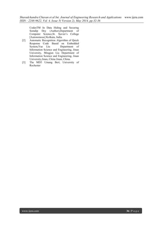 Sharadchandra Chavan et al Int. Journal of Engineering Research and Applications www.ijera.com
ISSN : 2248-9622, Vol. 4, Issue 5( Version 2), May 2014, pp.32-36
www.ijera.com 36 | P a g e
CodesTM In Data Hiding and Securing
Somdip Dey (Author),Department of
Computer Science,St. Xavier’s College
[Autonomous] Kolkata, India.
[2] Automatic Recognition Algorithm of Quick
Response Code Based on Embedded
System,Yue Liu Department of
Information Science and Engineering, Jinan
University, Mingjun Liu Department of
Information Science and Engineering, Jinan
University,Jinan, China Jinan, China.
[3] The MD5 Umang Beri, University of
Rochester
 