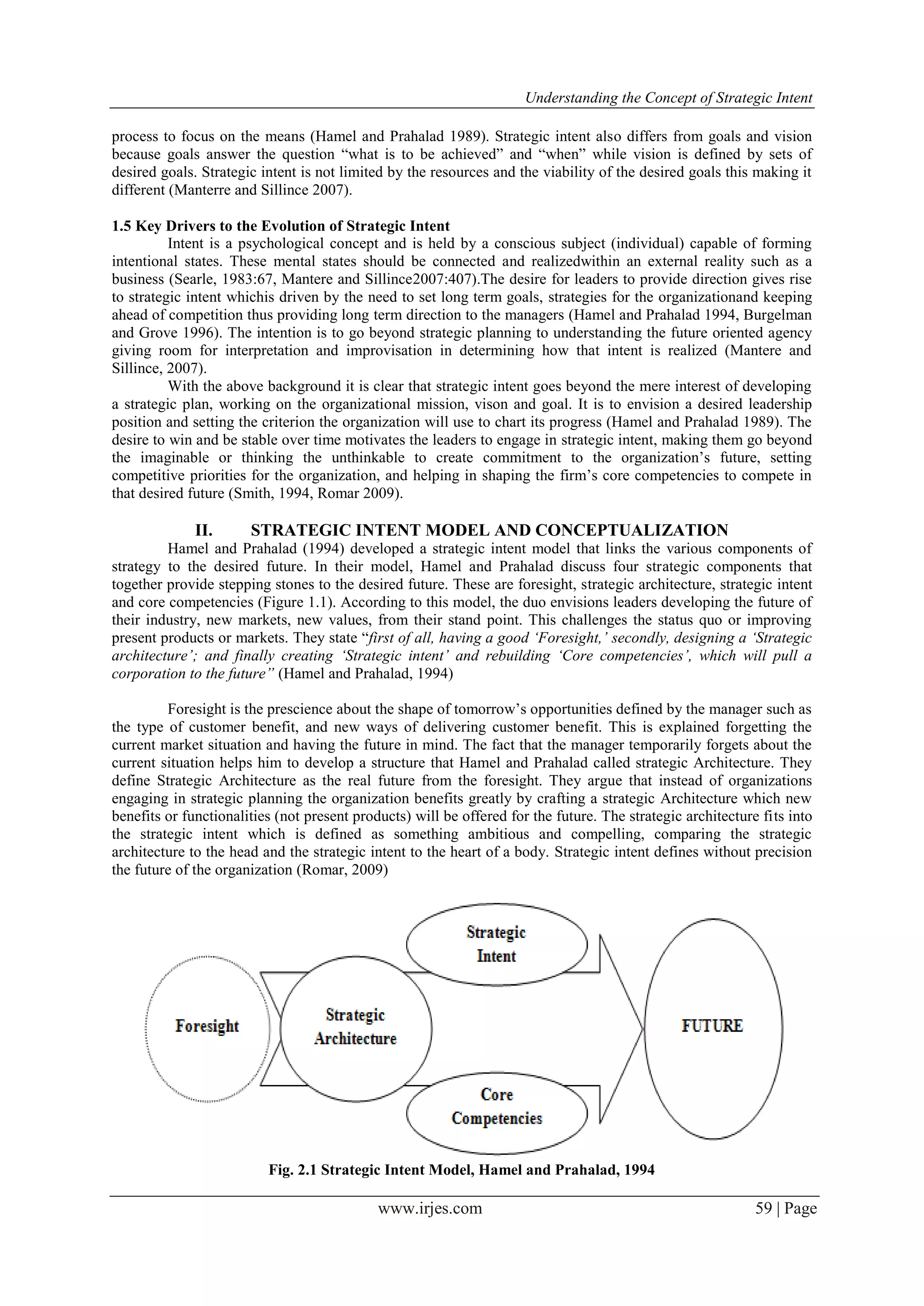 Understanding the Concept of Strategic Intent
www.irjes.com 59 | Page
process to focus on the means (Hamel and Prahalad 1989). Strategic intent also differs from goals and vision
because goals answer the question “what is to be achieved” and “when” while vision is defined by sets of
desired goals. Strategic intent is not limited by the resources and the viability of the desired goals this making it
different (Manterre and Sillince 2007).
1.5 Key Drivers to the Evolution of Strategic Intent
Intent is a psychological concept and is held by a conscious subject (individual) capable of forming
intentional states. These mental states should be connected and realizedwithin an external reality such as a
business (Searle, 1983:67, Mantere and Sillince2007:407).The desire for leaders to provide direction gives rise
to strategic intent whichis driven by the need to set long term goals, strategies for the organizationand keeping
ahead of competition thus providing long term direction to the managers (Hamel and Prahalad 1994, Burgelman
and Grove 1996). The intention is to go beyond strategic planning to understanding the future oriented agency
giving room for interpretation and improvisation in determining how that intent is realized (Mantere and
Sillince, 2007).
With the above background it is clear that strategic intent goes beyond the mere interest of developing
a strategic plan, working on the organizational mission, vison and goal. It is to envision a desired leadership
position and setting the criterion the organization will use to chart its progress (Hamel and Prahalad 1989). The
desire to win and be stable over time motivates the leaders to engage in strategic intent, making them go beyond
the imaginable or thinking the unthinkable to create commitment to the organization’s future, setting
competitive priorities for the organization, and helping in shaping the firm’s core competencies to compete in
that desired future (Smith, 1994, Romar 2009).
II. STRATEGIC INTENT MODEL AND CONCEPTUALIZATION
Hamel and Prahalad (1994) developed a strategic intent model that links the various components of
strategy to the desired future. In their model, Hamel and Prahalad discuss four strategic components that
together provide stepping stones to the desired future. These are foresight, strategic architecture, strategic intent
and core competencies (Figure 1.1). According to this model, the duo envisions leaders developing the future of
their industry, new markets, new values, from their stand point. This challenges the status quo or improving
present products or markets. They state “first of all, having a good ‘Foresight,’ secondly, designing a ‘Strategic
architecture’; and finally creating ‘Strategic intent’ and rebuilding ‘Core competencies’, which will pull a
corporation to the future” (Hamel and Prahalad, 1994)
Foresight is the prescience about the shape of tomorrow’s opportunities defined by the manager such as
the type of customer benefit, and new ways of delivering customer benefit. This is explained forgetting the
current market situation and having the future in mind. The fact that the manager temporarily forgets about the
current situation helps him to develop a structure that Hamel and Prahalad called strategic Architecture. They
define Strategic Architecture as the real future from the foresight. They argue that instead of organizations
engaging in strategic planning the organization benefits greatly by crafting a strategic Architecture which new
benefits or functionalities (not present products) will be offered for the future. The strategic architecture fits into
the strategic intent which is defined as something ambitious and compelling, comparing the strategic
architecture to the head and the strategic intent to the heart of a body. Strategic intent defines without precision
the future of the organization (Romar, 2009)
Fig. 2.1 Strategic Intent Model, Hamel and Prahalad, 1994
 