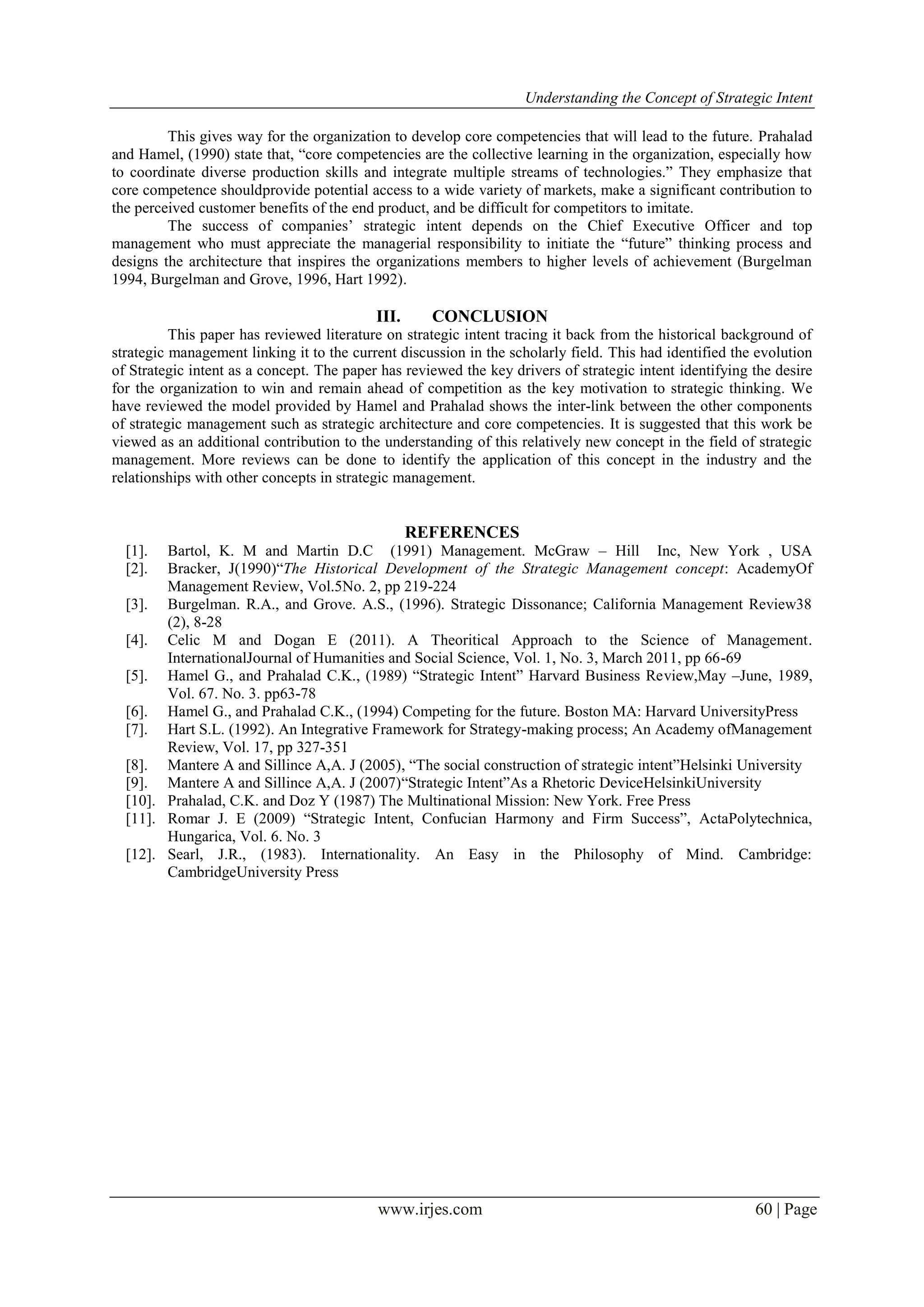 Understanding the Concept of Strategic Intent
www.irjes.com 60 | Page
This gives way for the organization to develop core competencies that will lead to the future. Prahalad
and Hamel, (1990) state that, “core competencies are the collective learning in the organization, especially how
to coordinate diverse production skills and integrate multiple streams of technologies.” They emphasize that
core competence shouldprovide potential access to a wide variety of markets, make a significant contribution to
the perceived customer benefits of the end product, and be difficult for competitors to imitate.
The success of companies’ strategic intent depends on the Chief Executive Officer and top
management who must appreciate the managerial responsibility to initiate the “future” thinking process and
designs the architecture that inspires the organizations members to higher levels of achievement (Burgelman
1994, Burgelman and Grove, 1996, Hart 1992).
III. CONCLUSION
This paper has reviewed literature on strategic intent tracing it back from the historical background of
strategic management linking it to the current discussion in the scholarly field. This had identified the evolution
of Strategic intent as a concept. The paper has reviewed the key drivers of strategic intent identifying the desire
for the organization to win and remain ahead of competition as the key motivation to strategic thinking. We
have reviewed the model provided by Hamel and Prahalad shows the inter-link between the other components
of strategic management such as strategic architecture and core competencies. It is suggested that this work be
viewed as an additional contribution to the understanding of this relatively new concept in the field of strategic
management. More reviews can be done to identify the application of this concept in the industry and the
relationships with other concepts in strategic management.
REFERENCES
[1]. Bartol, K. M and Martin D.C (1991) Management. McGraw – Hill Inc, New York , USA
[2]. Bracker, J(1990)“The Historical Development of the Strategic Management concept: AcademyOf
Management Review, Vol.5No. 2, pp 219-224
[3]. Burgelman. R.A., and Grove. A.S., (1996). Strategic Dissonance; California Management Review38
(2), 8-28
[4]. Celic M and Dogan E (2011). A Theoritical Approach to the Science of Management.
InternationalJournal of Humanities and Social Science, Vol. 1, No. 3, March 2011, pp 66-69
[5]. Hamel G., and Prahalad C.K., (1989) “Strategic Intent” Harvard Business Review,May –June, 1989,
Vol. 67. No. 3. pp63-78
[6]. Hamel G., and Prahalad C.K., (1994) Competing for the future. Boston MA: Harvard UniversityPress
[7]. Hart S.L. (1992). An Integrative Framework for Strategy-making process; An Academy ofManagement
Review, Vol. 17, pp 327-351
[8]. Mantere A and Sillince A,A. J (2005), “The social construction of strategic intent”Helsinki University
[9]. Mantere A and Sillince A,A. J (2007)“Strategic Intent”As a Rhetoric DeviceHelsinkiUniversity
[10]. Prahalad, C.K. and Doz Y (1987) The Multinational Mission: New York. Free Press
[11]. Romar J. E (2009) “Strategic Intent, Confucian Harmony and Firm Success”, ActaPolytechnica,
Hungarica, Vol. 6. No. 3
[12]. Searl, J.R., (1983). Internationality. An Easy in the Philosophy of Mind. Cambridge:
CambridgeUniversity Press
 