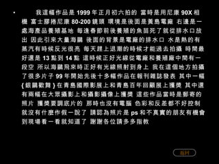 我這幅作品是 1999 年正月初六拍的 當時是用尼康 90X 相機 富士膠捲尼康 80-200 鏡頭 環境是後面是黃島電廠 右邊是一處海產品養殖基地 每逢春節前後養殖的魚苗死了就從排水口放出 因此引來大量海鷗 後面的背景是電廠的排水口 水是熱的有蒸汽有時候反光很亮 每天趕上退潮的時候才能過去拍攝 時間最好還是 13 點到 14 點 這時候正好光線從電廠和養殖廠中間有一段空 所以海鷗飛來時正好有光線照射到身上 我在這個地方拍攝了很多片子 99 年開始先後十多幅作品在報刊雜誌發表 其中一幅 { 銀鷗歡舞 } 在青島國際影展上和青島百年回顧展上獲獎 其中還有兩幅在大眾攝影上和攝影攝像上獲獎 這些作品當時是郵寄的照片 獲獎要調底片的 那時也沒有電腦 色彩和反差都不好控制 就沒有什麼作假一說了 請認為照片是 ps 和不真實的朋友有機會到現場看一看就知道了 謝謝各位請多多指教 返回 