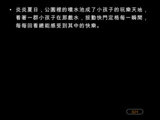 炎炎夏日，公園裡的噴水池成了小孩子的玩樂天地，看著一群小孩子在那戲水，按動快門定格每一瞬間，每每回看總能感受到其中的快樂。 返回 