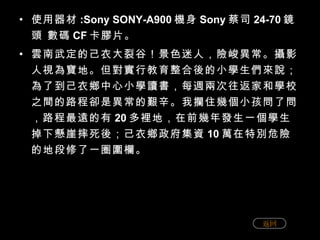 使用器材 :Sony SONY-A900 機身 Sony 蔡司 24-70 鏡頭 數碼 CF 卡膠片。 雲南武定的己衣大裂谷！景色迷人，險峻異常。攝影人視為寶地。但對實行教育整合後的小學生們來說；為了到己衣鄉中心小學讀書，每週兩次往返家和學校之間的路程卻是異常的艱辛。我攔住幾個小孩問了問，路程最遠的有 20 多裡地，在前幾年發生一個學生掉下懸崖摔死後；己衣鄉政府集資 10 萬在特別危險的地段修了一圈圍欄。 返回 
