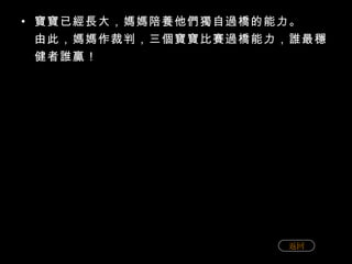 寶寶已經長大，媽媽陪養他們獨自過橋的能力。 由此，媽媽作裁判，三個寶寶比賽過橋能力，誰最穩健者誰贏！ 返回 